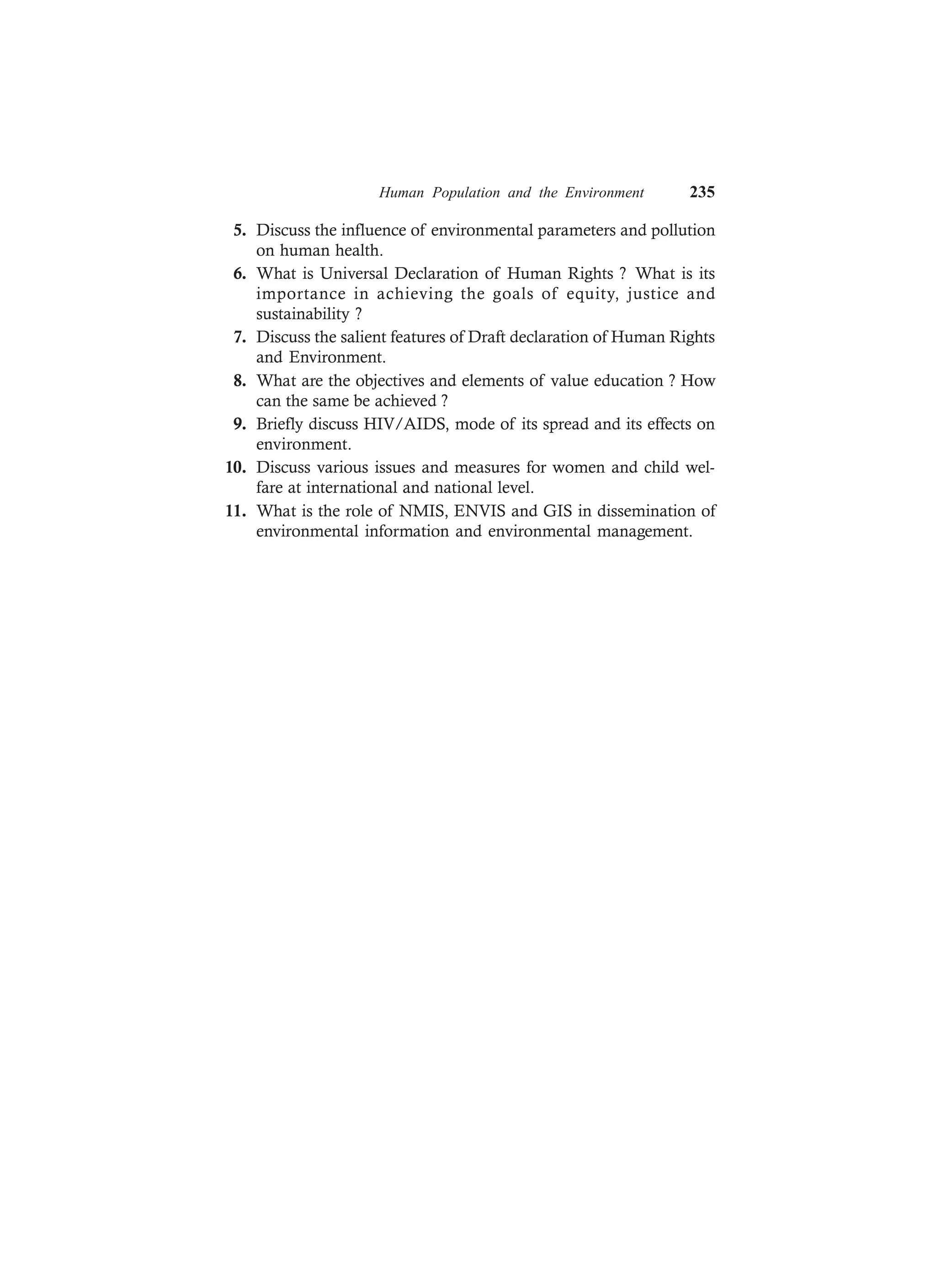 Human Population and the Environment 235
5. Discuss the influence of environmental parameters and pollution
on human health.
6. What is Universal Declaration of Human Rights ? What is its
importance in achieving the goals of equity, justice and
sustainability ?
7. Discuss the salient features of Draft declaration of Human Rights
and Environment.
8. What are the objectives and elements of value education ? How
can the same be achieved ?
9. Briefly discuss HIV/AIDS, mode of its spread and its effects on
environment.
10. Discuss various issues and measures for women and child wel-
fare at international and national level.
11. What is the role of NMIS, ENVIS and GIS in dissemination of
environmental information and environmental management.
 