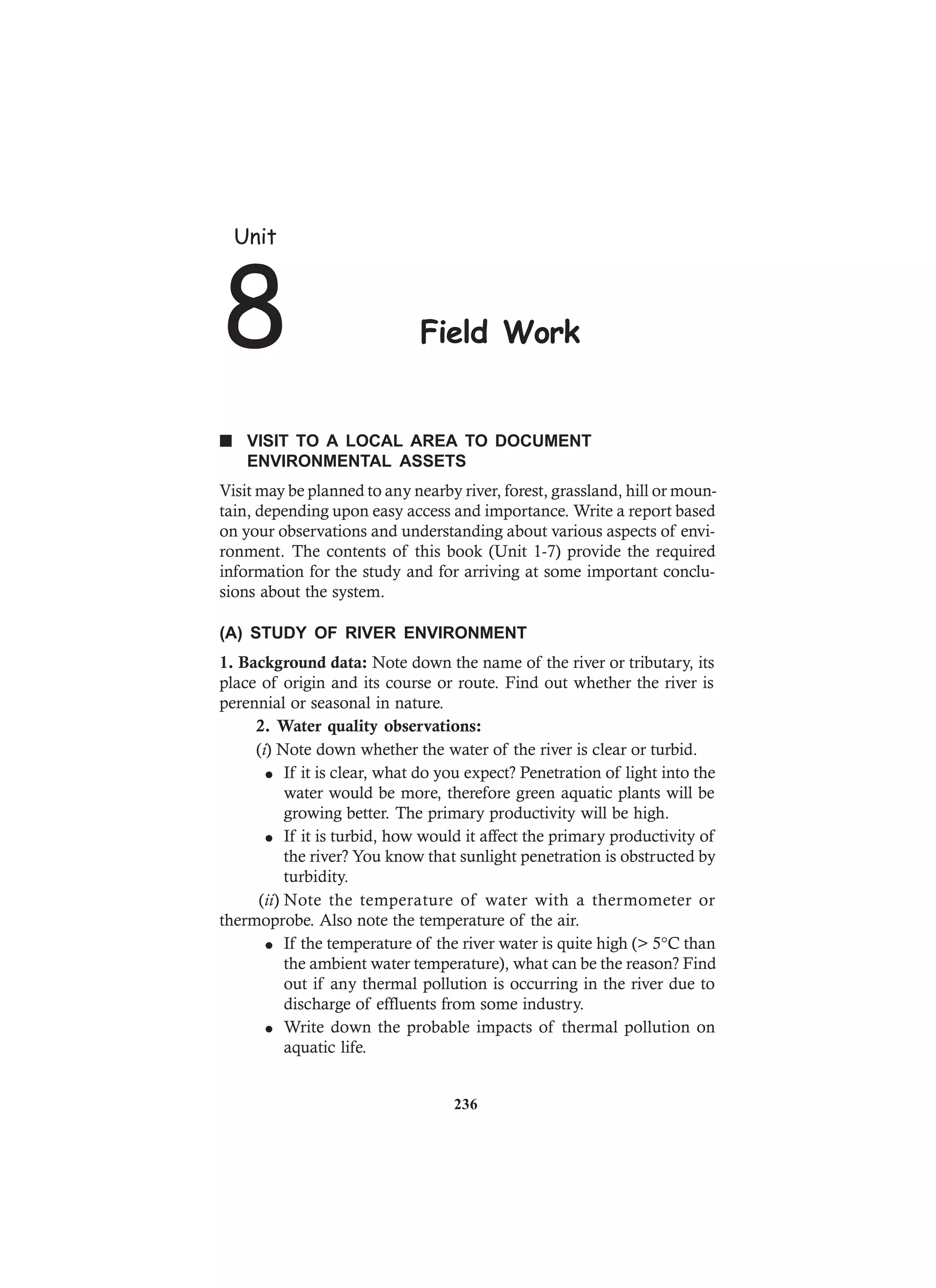 n VISIT TO A LOCAL AREA TO DOCUMENT
ENVIRONMENTAL ASSETS
Visit may be planned to any nearby river, forest, grassland, hill or moun-
tain, depending upon easy access and importance. Write a report based
on your observations and understanding about various aspects of envi-
ronment. The contents of this book (Unit 1-7) provide the required
information for the study and for arriving at some important conclu-
sions about the system.
(A) STUDY OF RIVER ENVIRONMENT
1. Background data: Note down the name of the river or tributary, its
place of origin and its course or route. Find out whether the river is
perennial or seasonal in nature.
2. Water quality observations:
(i) Note down whether the water of the river is clear or turbid.
l If it is clear, what do you expect? Penetration of light into the
water would be more, therefore green aquatic plants will be
growing better. The primary productivity will be high.
l If it is turbid, how would it affect the primary productivity of
the river? You know that sunlight penetration is obstructed by
turbidity.
(ii) Note the temperature of water with a thermometer or
thermoprobe. Also note the temperature of the air.
l If the temperature of the river water is quite high (> 5°C than
the ambient water temperature), what can be the reason? Find
out if any thermal pollution is occurring in the river due to
discharge of effluents from some industry.
l Write down the probable impacts of thermal pollution on
aquatic life.
Unit
8 Field Work
236
 