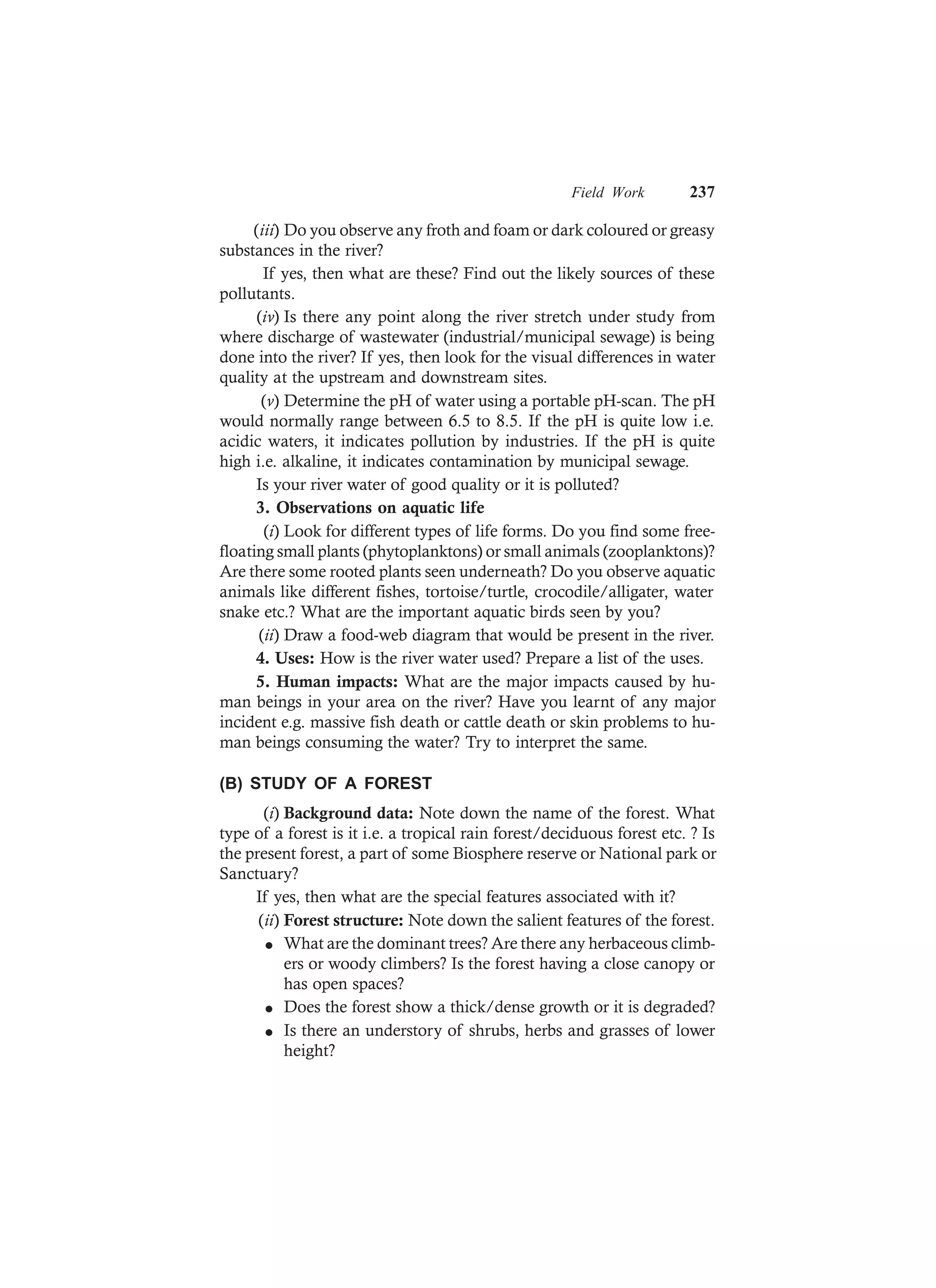 Field Work 237
(iii) Do you observe any froth and foam or dark coloured or greasy
substances in the river?
If yes, then what are these? Find out the likely sources of these
pollutants.
(iv) Is there any point along the river stretch under study from
where discharge of wastewater (industrial/municipal sewage) is being
done into the river? If yes, then look for the visual differences in water
quality at the upstream and downstream sites.
(v) Determine the pH of water using a portable pH-scan. The pH
would normally range between 6.5 to 8.5. If the pH is quite low i.e.
acidic waters, it indicates pollution by industries. If the pH is quite
high i.e. alkaline, it indicates contamination by municipal sewage.
Is your river water of good quality or it is polluted?
3. Observations on aquatic life
(i) Look for different types of life forms. Do you find some free-
floating small plants (phytoplanktons) or small animals (zooplanktons)?
Are there some rooted plants seen underneath? Do you observe aquatic
animals like different fishes, tortoise/turtle, crocodile/alligater, water
snake etc.? What are the important aquatic birds seen by you?
(ii) Draw a food-web diagram that would be present in the river.
4. Uses: How is the river water used? Prepare a list of the uses.
5. Human impacts: What are the major impacts caused by hu-
man beings in your area on the river? Have you learnt of any major
incident e.g. massive fish death or cattle death or skin problems to hu-
man beings consuming the water? Try to interpret the same.
(B) STUDY OF A FOREST
(i) Background data: Note down the name of the forest. What
type of a forest is it i.e. a tropical rain forest/deciduous forest etc. ? Is
the present forest, a part of some Biosphere reserve or National park or
Sanctuary?
If yes, then what are the special features associated with it?
(ii) Forest structure: Note down the salient features of the forest.
l What are the dominant trees? Are there any herbaceous climb-
ers or woody climbers? Is the forest having a close canopy or
has open spaces?
l Does the forest show a thick/dense growth or it is degraded?
l Is there an understory of shrubs, herbs and grasses of lower
height?
 
