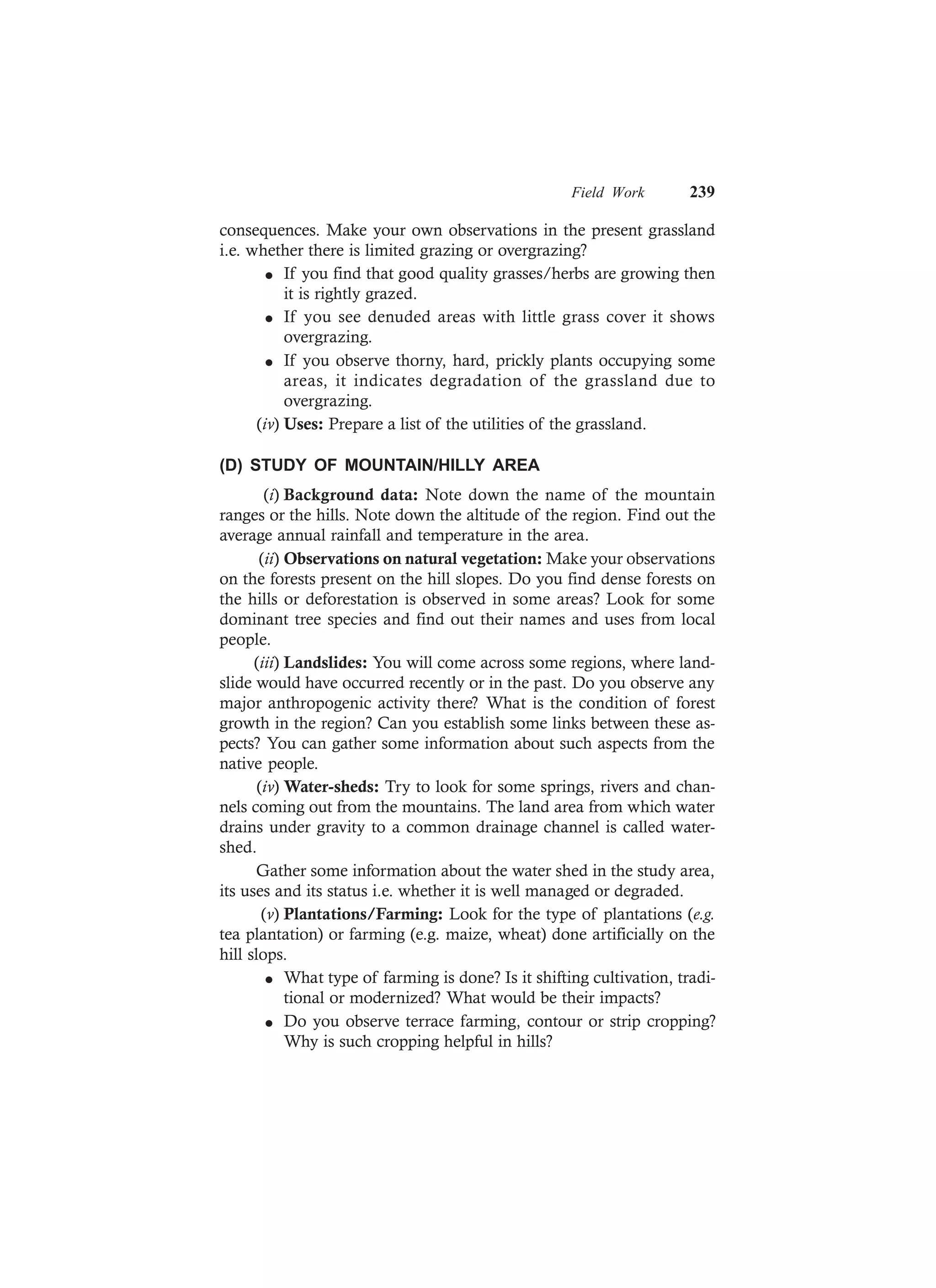 Field Work 239
consequences. Make your own observations in the present grassland
i.e. whether there is limited grazing or overgrazing?
l If you find that good quality grasses/herbs are growing then
it is rightly grazed.
l If you see denuded areas with little grass cover it shows
overgrazing.
l If you observe thorny, hard, prickly plants occupying some
areas, it indicates degradation of the grassland due to
overgrazing.
(iv) Uses: Prepare a list of the utilities of the grassland.
(D) STUDY OF MOUNTAIN/HILLY AREA
(i) Background data: Note down the name of the mountain
ranges or the hills. Note down the altitude of the region. Find out the
average annual rainfall and temperature in the area.
(ii) Observations on natural vegetation: Make your observations
on the forests present on the hill slopes. Do you find dense forests on
the hills or deforestation is observed in some areas? Look for some
dominant tree species and find out their names and uses from local
people.
(iii) Landslides: You will come across some regions, where land-
slide would have occurred recently or in the past. Do you observe any
major anthropogenic activity there? What is the condition of forest
growth in the region? Can you establish some links between these as-
pects? You can gather some information about such aspects from the
native people.
(iv) Water-sheds: Try to look for some springs, rivers and chan-
nels coming out from the mountains. The land area from which water
drains under gravity to a common drainage channel is called water-
shed.
Gather some information about the water shed in the study area,
its uses and its status i.e. whether it is well managed or degraded.
(v) Plantations/Farming: Look for the type of plantations (e.g.
tea plantation) or farming (e.g. maize, wheat) done artificially on the
hill slops.
l What type of farming is done? Is it shifting cultivation, tradi-
tional or modernized? What would be their impacts?
l Do you observe terrace farming, contour or strip cropping?
Why is such cropping helpful in hills?
 