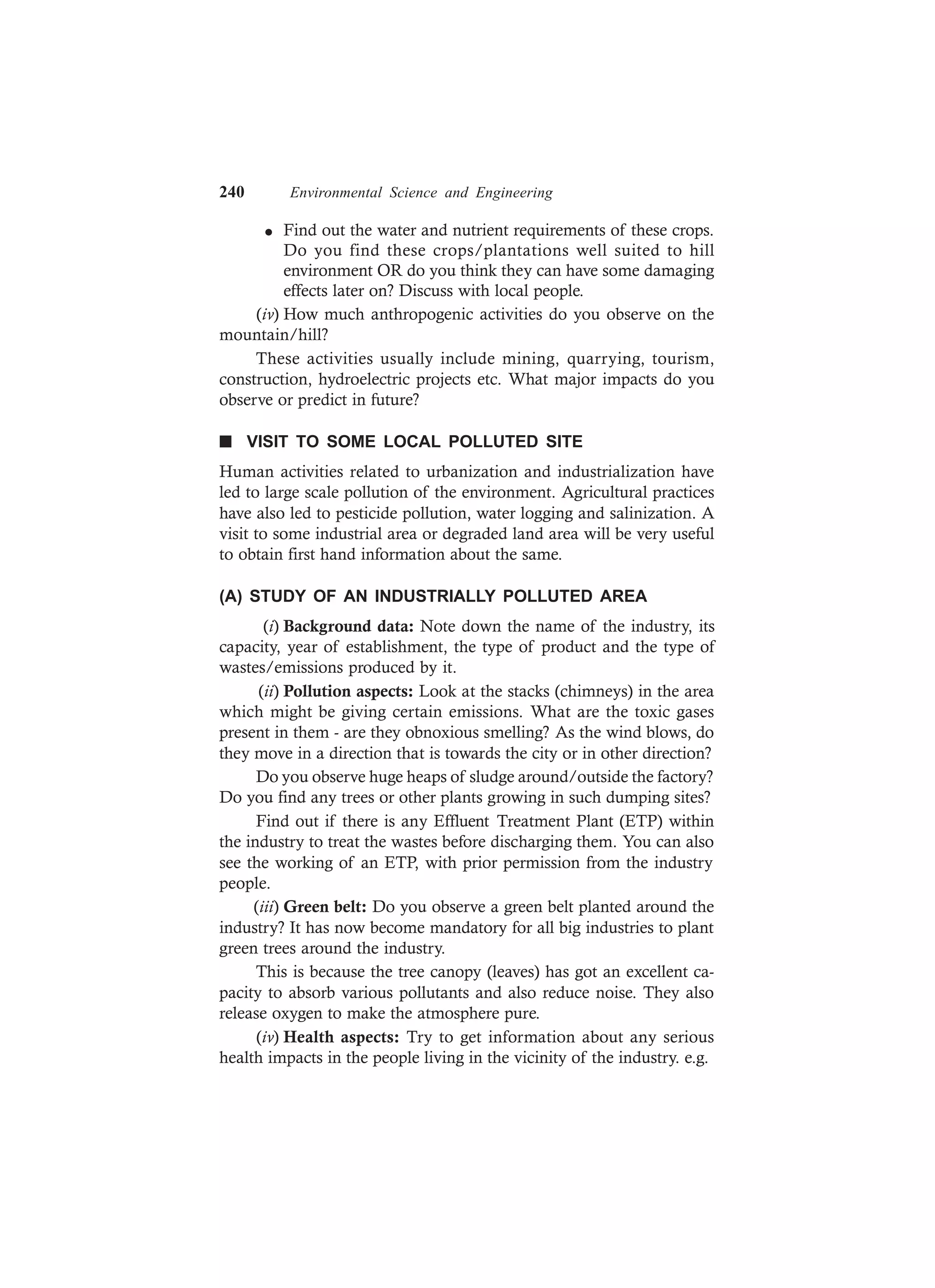 240 Environmental Science and Engineering
l Find out the water and nutrient requirements of these crops.
Do you find these crops/plantations well suited to hill
environment OR do you think they can have some damaging
effects later on? Discuss with local people.
(iv) How much anthropogenic activities do you observe on the
mountain/hill?
These activities usually include mining, quarrying, tourism,
construction, hydroelectric projects etc. What major impacts do you
observe or predict in future?
n VISIT TO SOME LOCAL POLLUTED SITE
Human activities related to urbanization and industrialization have
led to large scale pollution of the environment. Agricultural practices
have also led to pesticide pollution, water logging and salinization. A
visit to some industrial area or degraded land area will be very useful
to obtain first hand information about the same.
(A) STUDY OF AN INDUSTRIALLY POLLUTED AREA
(i) Background data: Note down the name of the industry, its
capacity, year of establishment, the type of product and the type of
wastes/emissions produced by it.
(ii) Pollution aspects: Look at the stacks (chimneys) in the area
which might be giving certain emissions. What are the toxic gases
present in them - are they obnoxious smelling? As the wind blows, do
they move in a direction that is towards the city or in other direction?
Do you observe huge heaps of sludge around/outside the factory?
Do you find any trees or other plants growing in such dumping sites?
Find out if there is any Effluent Treatment Plant (ETP) within
the industry to treat the wastes before discharging them. You can also
see the working of an ETP, with prior permission from the industry
people.
(iii) Green belt: Do you observe a green belt planted around the
industry? It has now become mandatory for all big industries to plant
green trees around the industry.
This is because the tree canopy (leaves) has got an excellent ca-
pacity to absorb various pollutants and also reduce noise. They also
release oxygen to make the atmosphere pure.
(iv) Health aspects: Try to get information about any serious
health impacts in the people living in the vicinity of the industry. e.g.
 