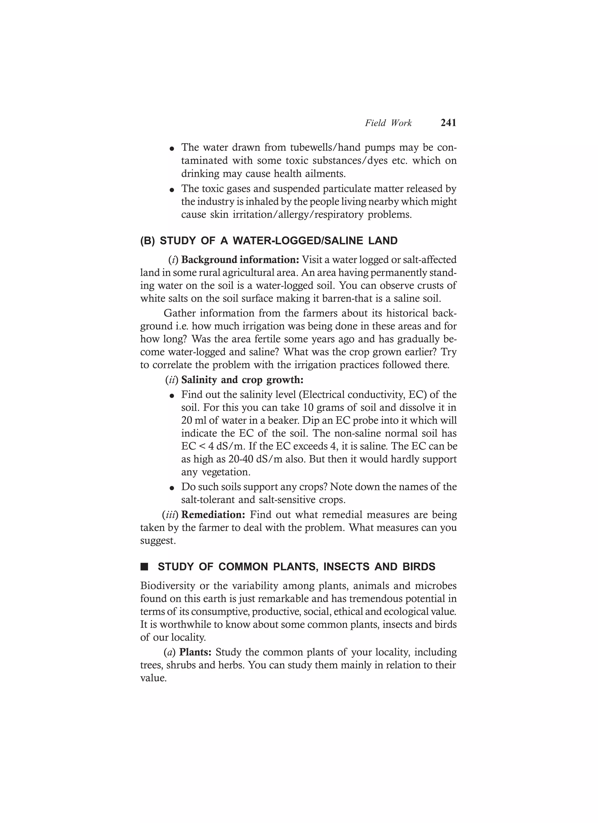 Field Work 241
l The water drawn from tubewells/hand pumps may be con-
taminated with some toxic substances/dyes etc. which on
drinking may cause health ailments.
l The toxic gases and suspended particulate matter released by
the industry is inhaled by the people living nearby which might
cause skin irritation/allergy/respiratory problems.
(B) STUDY OF A WATER-LOGGED/SALINE LAND
(i) Background information: Visit a water logged or salt-affected
land in some rural agricultural area. An area having permanently stand-
ing water on the soil is a water-logged soil. You can observe crusts of
white salts on the soil surface making it barren-that is a saline soil.
Gather information from the farmers about its historical back-
ground i.e. how much irrigation was being done in these areas and for
how long? Was the area fertile some years ago and has gradually be-
come water-logged and saline? What was the crop grown earlier? Try
to correlate the problem with the irrigation practices followed there.
(ii) Salinity and crop growth:
l Find out the salinity level (Electrical conductivity, EC) of the
soil. For this you can take 10 grams of soil and dissolve it in
20 ml of water in a beaker. Dip an EC probe into it which will
indicate the EC of the soil. The non-saline normal soil has
EC < 4 dS/m. If the EC exceeds 4, it is saline. The EC can be
as high as 20-40 dS/m also. But then it would hardly support
any vegetation.
l Do such soils support any crops? Note down the names of the
salt-tolerant and salt-sensitive crops.
(iii) Remediation: Find out what remedial measures are being
taken by the farmer to deal with the problem. What measures can you
suggest.
n STUDY OF COMMON PLANTS, INSECTS AND BIRDS
Biodiversity or the variability among plants, animals and microbes
found on this earth is just remarkable and has tremendous potential in
terms of its consumptive, productive, social, ethical and ecological value.
It is worthwhile to know about some common plants, insects and birds
of our locality.
(a) Plants: Study the common plants of your locality, including
trees, shrubs and herbs. You can study them mainly in relation to their
value.
 