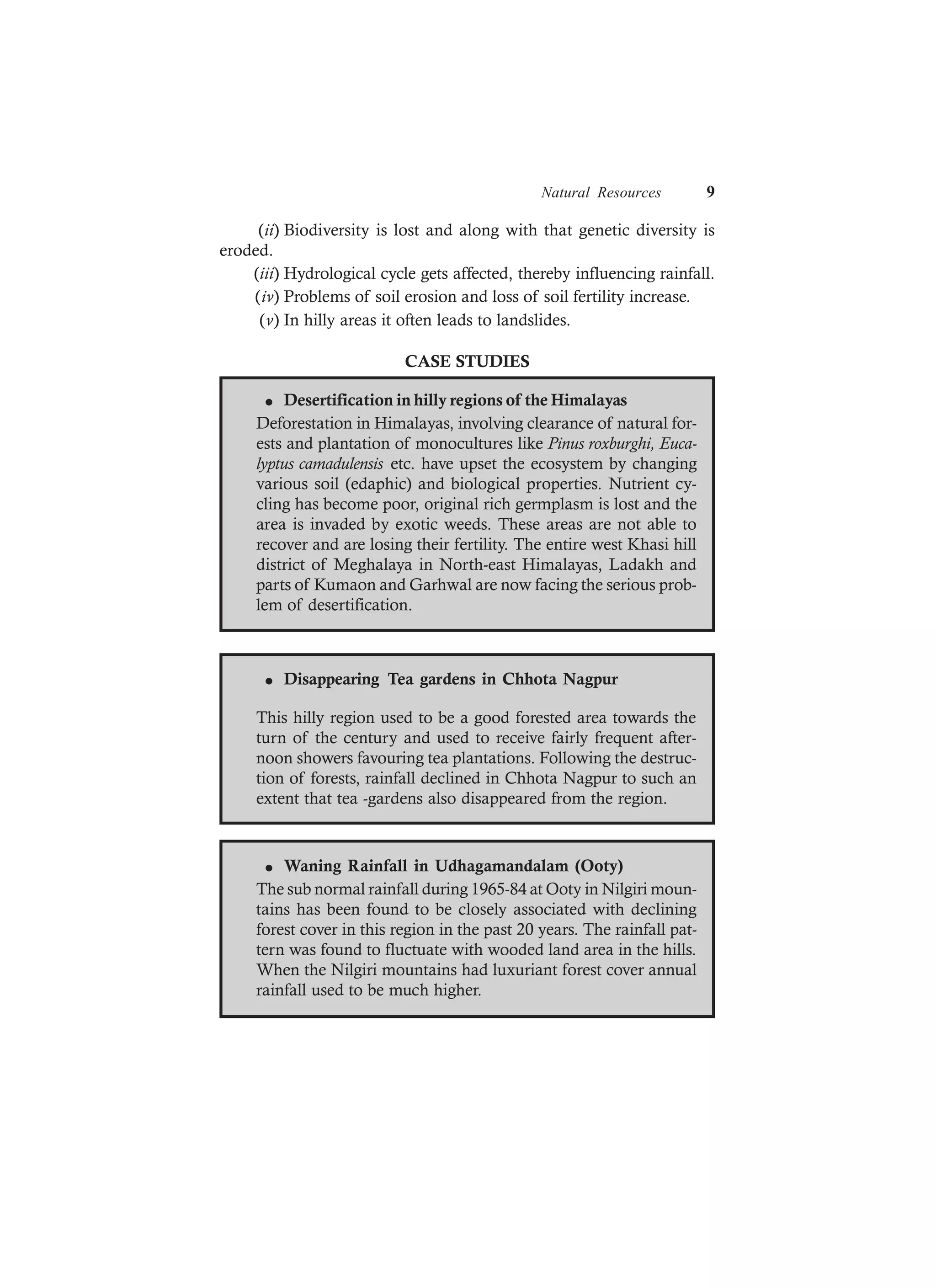 Natural Resources 9
(ii) Biodiversity is lost and along with that genetic diversity is
eroded.
(iii) Hydrological cycle gets affected, thereby influencing rainfall.
(iv) Problems of soil erosion and loss of soil fertility increase.
(v) In hilly areas it often leads to landslides.
CASE STUDIES
l Desertification in hilly regions of the Himalayas
Deforestation in Himalayas, involving clearance of natural for-
ests and plantation of monocultures like Pinus roxburghi, Euca-
lyptus camadulensis etc. have upset the ecosystem by changing
various soil (edaphic) and biological properties. Nutrient cy-
cling has become poor, original rich germplasm is lost and the
area is invaded by exotic weeds. These areas are not able to
recover and are losing their fertility. The entire west Khasi hill
district of Meghalaya in North-east Himalayas, Ladakh and
parts of Kumaon and Garhwal are now facing the serious prob-
lem of desertification.
l Disappearing Tea gardens in Chhota Nagpur
This hilly region used to be a good forested area towards the
turn of the century and used to receive fairly frequent after-
noon showers favouring tea plantations. Following the destruc-
tion of forests, rainfall declined in Chhota Nagpur to such an
extent that tea -gardens also disappeared from the region.
l Waning Rainfall in Udhagamandalam (Ooty)
The sub normal rainfall during 1965-84 at Ooty in Nilgiri moun-
tains has been found to be closely associated with declining
forest cover in this region in the past 20 years. The rainfall pat-
tern was found to fluctuate with wooded land area in the hills.
When the Nilgiri mountains had luxuriant forest cover annual
rainfall used to be much higher.
 