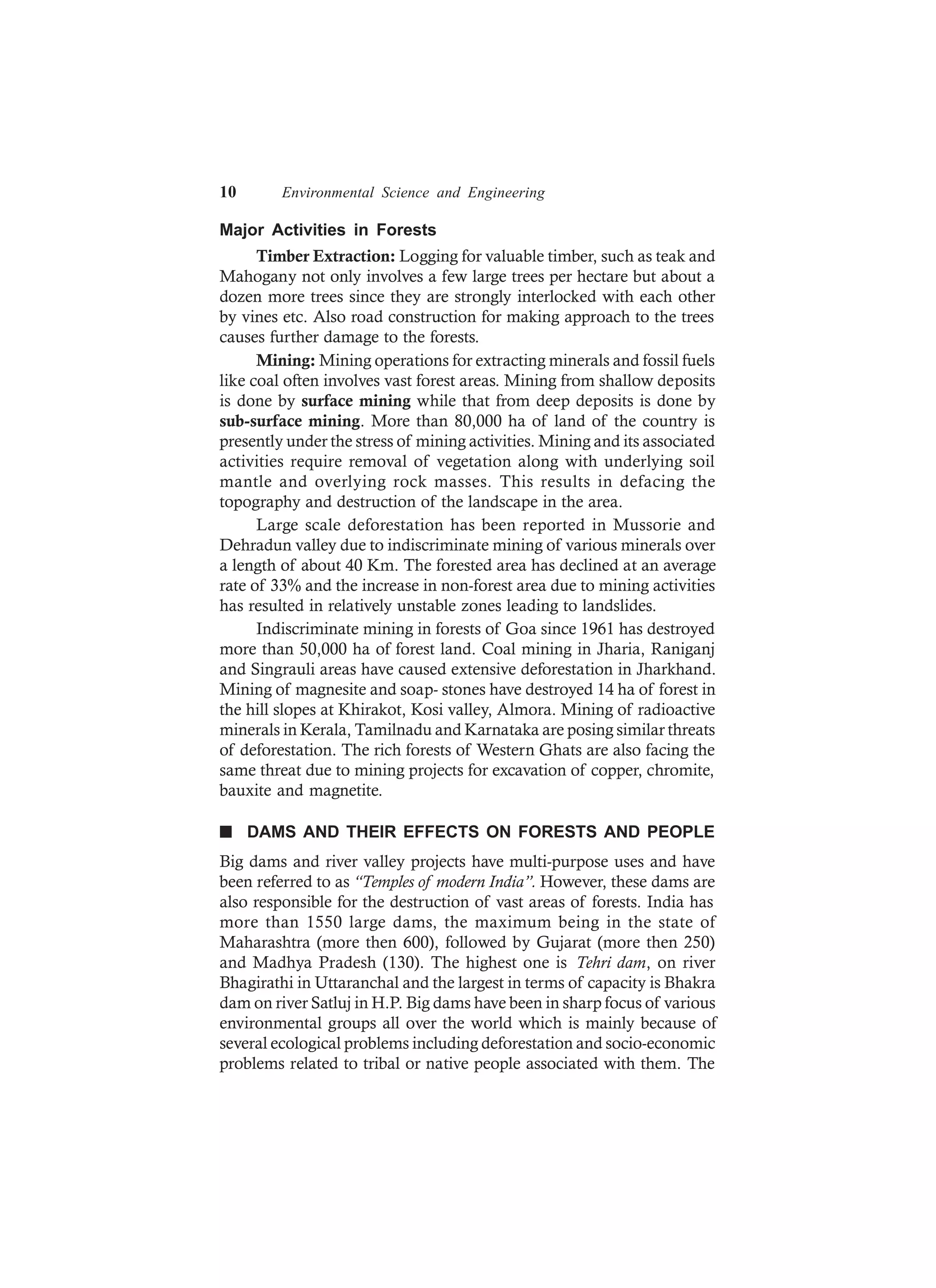 10 Environmental Science and Engineering
Major Activities in Forests
Timber Extraction: Logging for valuable timber, such as teak and
Mahogany not only involves a few large trees per hectare but about a
dozen more trees since they are strongly interlocked with each other
by vines etc. Also road construction for making approach to the trees
causes further damage to the forests.
Mining: Mining operations for extracting minerals and fossil fuels
like coal often involves vast forest areas. Mining from shallow deposits
is done by surface mining while that from deep deposits is done by
sub-surface mining. More than 80,000 ha of land of the country is
presently under the stress of mining activities. Mining and its associated
activities require removal of vegetation along with underlying soil
mantle and overlying rock masses. This results in defacing the
topography and destruction of the landscape in the area.
Large scale deforestation has been reported in Mussorie and
Dehradun valley due to indiscriminate mining of various minerals over
a length of about 40 Km. The forested area has declined at an average
rate of 33% and the increase in non-forest area due to mining activities
has resulted in relatively unstable zones leading to landslides.
Indiscriminate mining in forests of Goa since 1961 has destroyed
more than 50,000 ha of forest land. Coal mining in Jharia, Raniganj
and Singrauli areas have caused extensive deforestation in Jharkhand.
Mining of magnesite and soap- stones have destroyed 14 ha of forest in
the hill slopes at Khirakot, Kosi valley, Almora. Mining of radioactive
minerals in Kerala, Tamilnadu and Karnataka are posing similar threats
of deforestation. The rich forests of Western Ghats are also facing the
same threat due to mining projects for excavation of copper, chromite,
bauxite and magnetite.
n DAMS AND THEIR EFFECTS ON FORESTS AND PEOPLE
Big dams and river valley projects have multi-purpose uses and have
been referred to as “Temples of modern India”. However, these dams are
also responsible for the destruction of vast areas of forests. India has
more than 1550 large dams, the maximum being in the state of
Maharashtra (more then 600), followed by Gujarat (more then 250)
and Madhya Pradesh (130). The highest one is Tehri dam, on river
Bhagirathi in Uttaranchal and the largest in terms of capacity is Bhakra
dam on river Satluj in H.P. Big dams have been in sharp focus of various
environmental groups all over the world which is mainly because of
several ecological problems including deforestation and socio-economic
problems related to tribal or native people associated with them. The
 