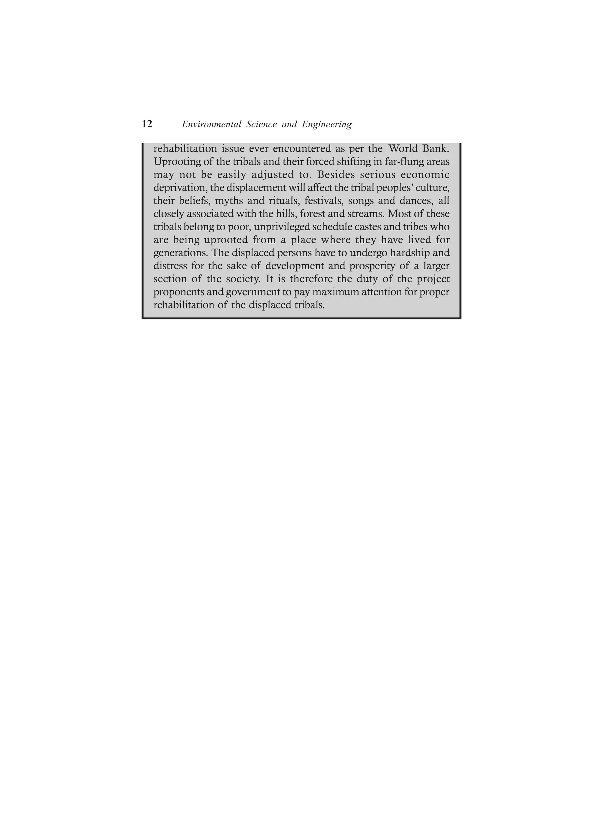 12 Environmental Science and Engineering
rehabilitation issue ever encountered as per the World Bank.
Uprooting of the tribals and their forced shifting in far-flung areas
may not be easily adjusted to. Besides serious economic
deprivation, the displacement will affect the tribal peoples’ culture,
their beliefs, myths and rituals, festivals, songs and dances, all
closely associated with the hills, forest and streams. Most of these
tribals belong to poor, unprivileged schedule castes and tribes who
are being uprooted from a place where they have lived for
generations. The displaced persons have to undergo hardship and
distress for the sake of development and prosperity of a larger
section of the society. It is therefore the duty of the project
proponents and government to pay maximum attention for proper
rehabilitation of the displaced tribals.
 