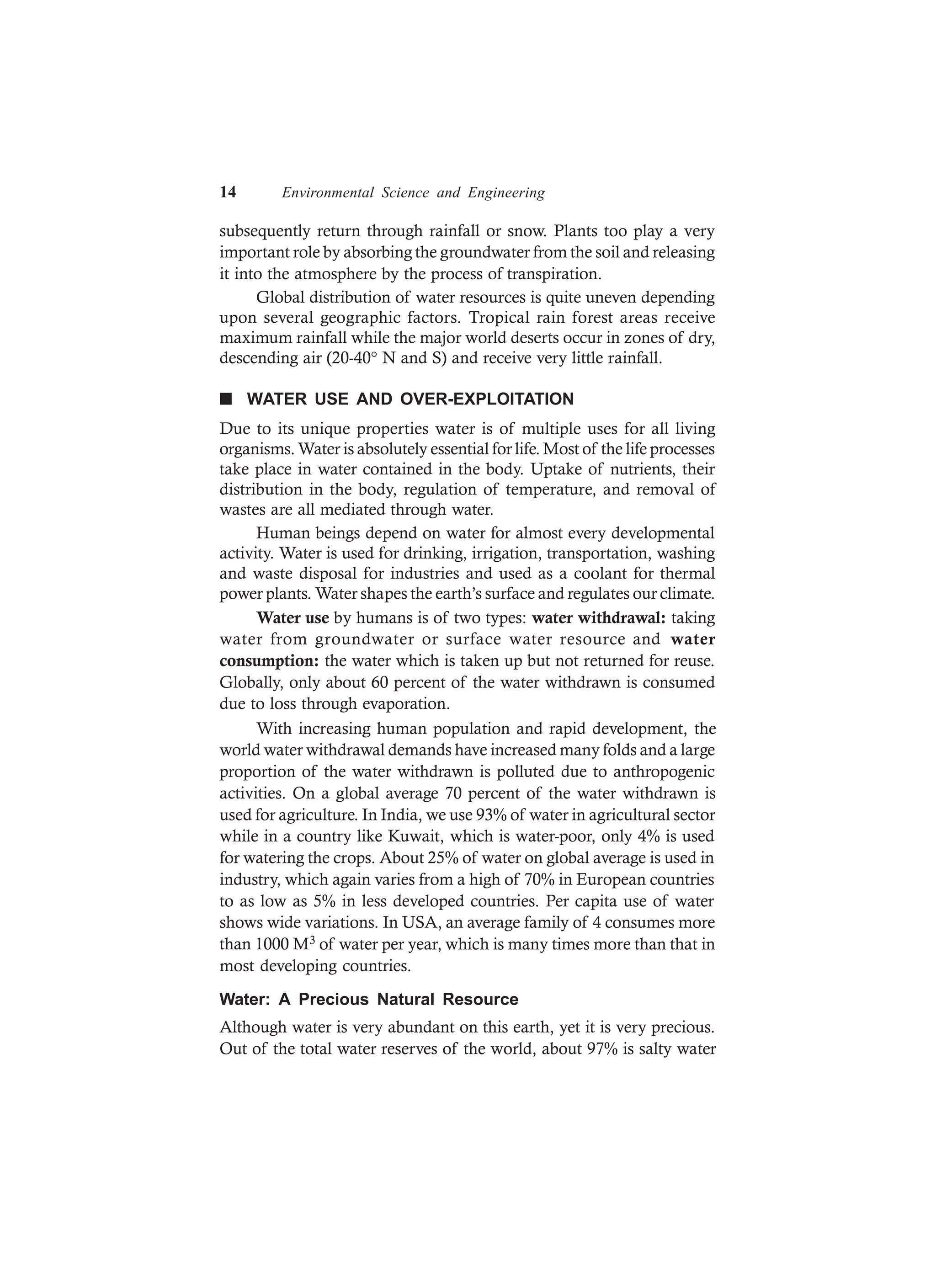14 Environmental Science and Engineering
subsequently return through rainfall or snow. Plants too play a very
important role by absorbing the groundwater from the soil and releasing
it into the atmosphere by the process of transpiration.
Global distribution of water resources is quite uneven depending
upon several geographic factors. Tropical rain forest areas receive
maximum rainfall while the major world deserts occur in zones of dry,
descending air (20-40° N and S) and receive very little rainfall.
n WATER USE AND OVER-EXPLOITATION
Due to its unique properties water is of multiple uses for all living
organisms. Water is absolutely essential for life. Most of the life processes
take place in water contained in the body. Uptake of nutrients, their
distribution in the body, regulation of temperature, and removal of
wastes are all mediated through water.
Human beings depend on water for almost every developmental
activity. Water is used for drinking, irrigation, transportation, washing
and waste disposal for industries and used as a coolant for thermal
power plants. Water shapes the earth’s surface and regulates our climate.
Water use by humans is of two types: water withdrawal: taking
water from groundwater or surface water resource and water
consumption: the water which is taken up but not returned for reuse.
Globally, only about 60 percent of the water withdrawn is consumed
due to loss through evaporation.
With increasing human population and rapid development, the
world water withdrawal demands have increased many folds and a large
proportion of the water withdrawn is polluted due to anthropogenic
activities. On a global average 70 percent of the water withdrawn is
used for agriculture. In India, we use 93% of water in agricultural sector
while in a country like Kuwait, which is water-poor, only 4% is used
for watering the crops. About 25% of water on global average is used in
industry, which again varies from a high of 70% in European countries
to as low as 5% in less developed countries. Per capita use of water
shows wide variations. In USA, an average family of 4 consumes more
than 1000 M3 of water per year, which is many times more than that in
most developing countries.
Water: A Precious Natural Resource
Although water is very abundant on this earth, yet it is very precious.
Out of the total water reserves of the world, about 97% is salty water
 