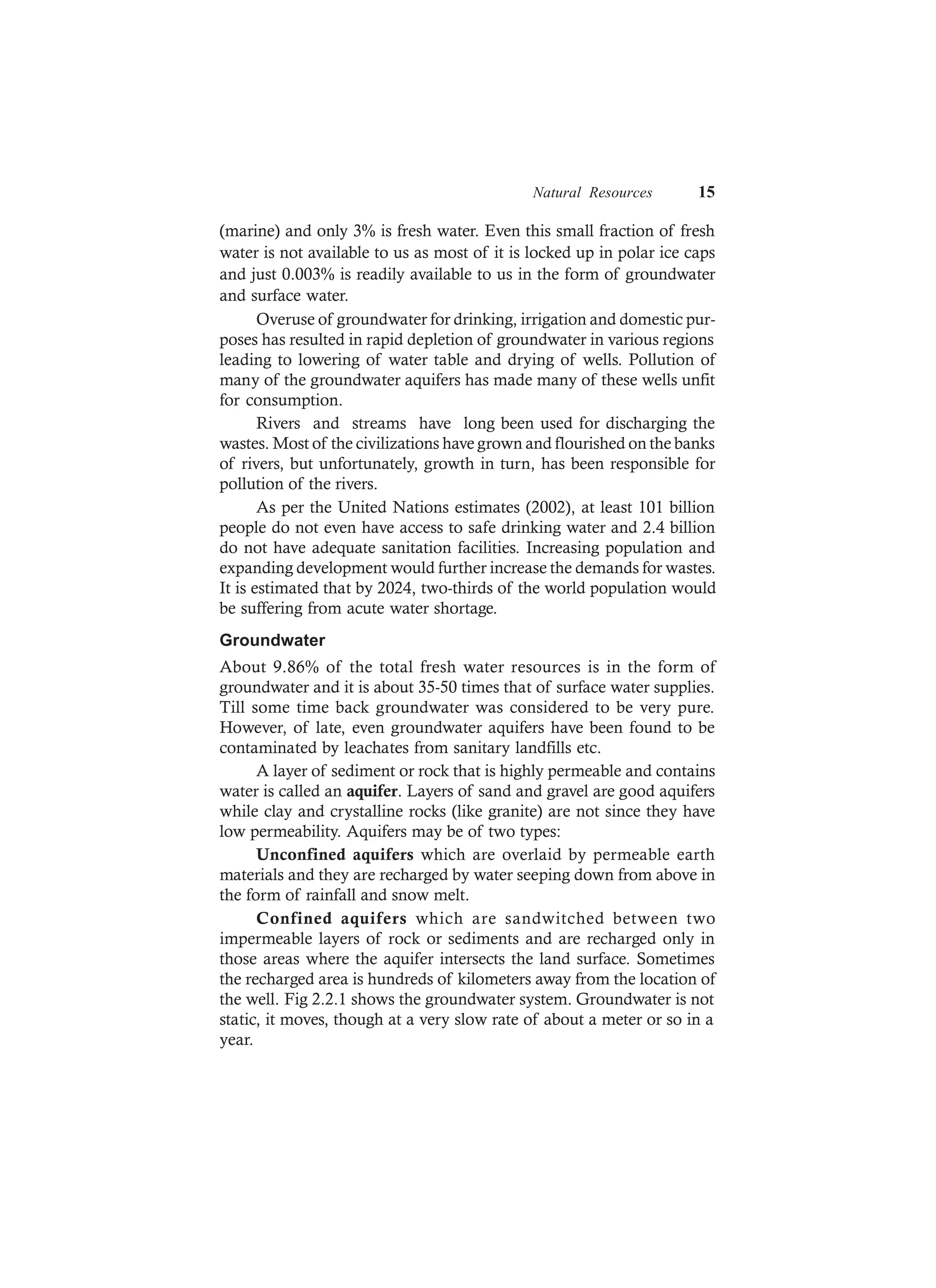Natural Resources 15
(marine) and only 3% is fresh water. Even this small fraction of fresh
water is not available to us as most of it is locked up in polar ice caps
and just 0.003% is readily available to us in the form of groundwater
and surface water.
Overuse of groundwater for drinking, irrigation and domestic pur-
poses has resulted in rapid depletion of groundwater in various regions
leading to lowering of water table and drying of wells. Pollution of
many of the groundwater aquifers has made many of these wells unfit
for consumption.
Rivers and streams have long been used for discharging the
wastes. Most of the civilizations have grown and flourished on the banks
of rivers, but unfortunately, growth in turn, has been responsible for
pollution of the rivers.
As per the United Nations estimates (2002), at least 101 billion
people do not even have access to safe drinking water and 2.4 billion
do not have adequate sanitation facilities. Increasing population and
expanding development would further increase the demands for wastes.
It is estimated that by 2024, two-thirds of the world population would
be suffering from acute water shortage.
Groundwater
About 9.86% of the total fresh water resources is in the form of
groundwater and it is about 35-50 times that of surface water supplies.
Till some time back groundwater was considered to be very pure.
However, of late, even groundwater aquifers have been found to be
contaminated by leachates from sanitary landfills etc.
A layer of sediment or rock that is highly permeable and contains
water is called an aquifer. Layers of sand and gravel are good aquifers
while clay and crystalline rocks (like granite) are not since they have
low permeability. Aquifers may be of two types:
Unconfined aquifers which are overlaid by permeable earth
materials and they are recharged by water seeping down from above in
the form of rainfall and snow melt.
Confined aquifers which are sandwitched between two
impermeable layers of rock or sediments and are recharged only in
those areas where the aquifer intersects the land surface. Sometimes
the recharged area is hundreds of kilometers away from the location of
the well. Fig 2.2.1 shows the groundwater system. Groundwater is not
static, it moves, though at a very slow rate of about a meter or so in a
year.
 
