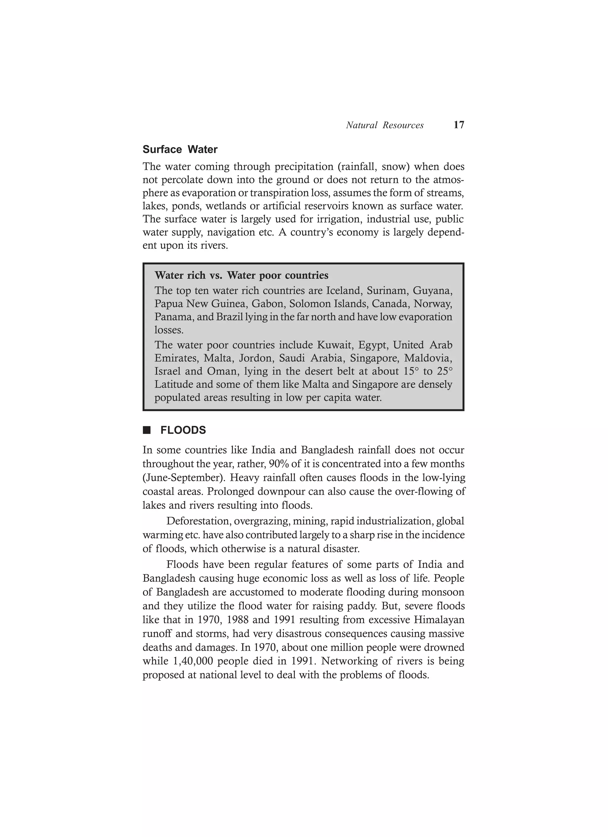 Natural Resources 17
Surface Water
The water coming through precipitation (rainfall, snow) when does
not percolate down into the ground or does not return to the atmos-
phere as evaporation or transpiration loss, assumes the form of streams,
lakes, ponds, wetlands or artificial reservoirs known as surface water.
The surface water is largely used for irrigation, industrial use, public
water supply, navigation etc. A country’s economy is largely depend-
ent upon its rivers.
Water rich vs. Water poor countries
The top ten water rich countries are Iceland, Surinam, Guyana,
Papua New Guinea, Gabon, Solomon Islands, Canada, Norway,
Panama, and Brazil lying in the far north and have low evaporation
losses.
The water poor countries include Kuwait, Egypt, United Arab
Emirates, Malta, Jordon, Saudi Arabia, Singapore, Maldovia,
Israel and Oman, lying in the desert belt at about 15° to 25°
Latitude and some of them like Malta and Singapore are densely
populated areas resulting in low per capita water.
n FLOODS
In some countries like India and Bangladesh rainfall does not occur
throughout the year, rather, 90% of it is concentrated into a few months
(June-September). Heavy rainfall often causes floods in the low-lying
coastal areas. Prolonged downpour can also cause the over-flowing of
lakes and rivers resulting into floods.
Deforestation, overgrazing, mining, rapid industrialization, global
warming etc. have also contributed largely to a sharp rise in the incidence
of floods, which otherwise is a natural disaster.
Floods have been regular features of some parts of India and
Bangladesh causing huge economic loss as well as loss of life. People
of Bangladesh are accustomed to moderate flooding during monsoon
and they utilize the flood water for raising paddy. But, severe floods
like that in 1970, 1988 and 1991 resulting from excessive Himalayan
runoff and storms, had very disastrous consequences causing massive
deaths and damages. In 1970, about one million people were drowned
while 1,40,000 people died in 1991. Networking of rivers is being
proposed at national level to deal with the problems of floods.
 