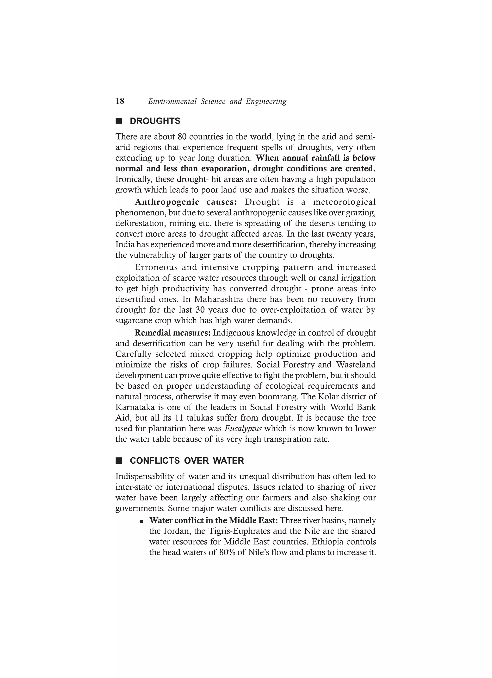 18 Environmental Science and Engineering
n DROUGHTS
There are about 80 countries in the world, lying in the arid and semi-
arid regions that experience frequent spells of droughts, very often
extending up to year long duration. When annual rainfall is below
normal and less than evaporation, drought conditions are created.
Ironically, these drought- hit areas are often having a high population
growth which leads to poor land use and makes the situation worse.
Anthropogenic causes: Drought is a meteorological
phenomenon, but due to several anthropogenic causes like over grazing,
deforestation, mining etc. there is spreading of the deserts tending to
convert more areas to drought affected areas. In the last twenty years,
India has experienced more and more desertification, thereby increasing
the vulnerability of larger parts of the country to droughts.
Erroneous and intensive cropping pattern and increased
exploitation of scarce water resources through well or canal irrigation
to get high productivity has converted drought - prone areas into
desertified ones. In Maharashtra there has been no recovery from
drought for the last 30 years due to over-exploitation of water by
sugarcane crop which has high water demands.
Remedial measures: Indigenous knowledge in control of drought
and desertification can be very useful for dealing with the problem.
Carefully selected mixed cropping help optimize production and
minimize the risks of crop failures. Social Forestry and Wasteland
development can prove quite effective to fight the problem, but it should
be based on proper understanding of ecological requirements and
natural process, otherwise it may even boomrang. The Kolar district of
Karnataka is one of the leaders in Social Forestry with World Bank
Aid, but all its 11 talukas suffer from drought. It is because the tree
used for plantation here was Eucalyptus which is now known to lower
the water table because of its very high transpiration rate.
n CONFLICTS OVER WATER
Indispensability of water and its unequal distribution has often led to
inter-state or international disputes. Issues related to sharing of river
water have been largely affecting our farmers and also shaking our
governments. Some major water conflicts are discussed here.
l Water conflict in the Middle East: Three river basins, namely
the Jordan, the Tigris-Euphrates and the Nile are the shared
water resources for Middle East countries. Ethiopia controls
the head waters of 80% of Nile’s flow and plans to increase it.
 