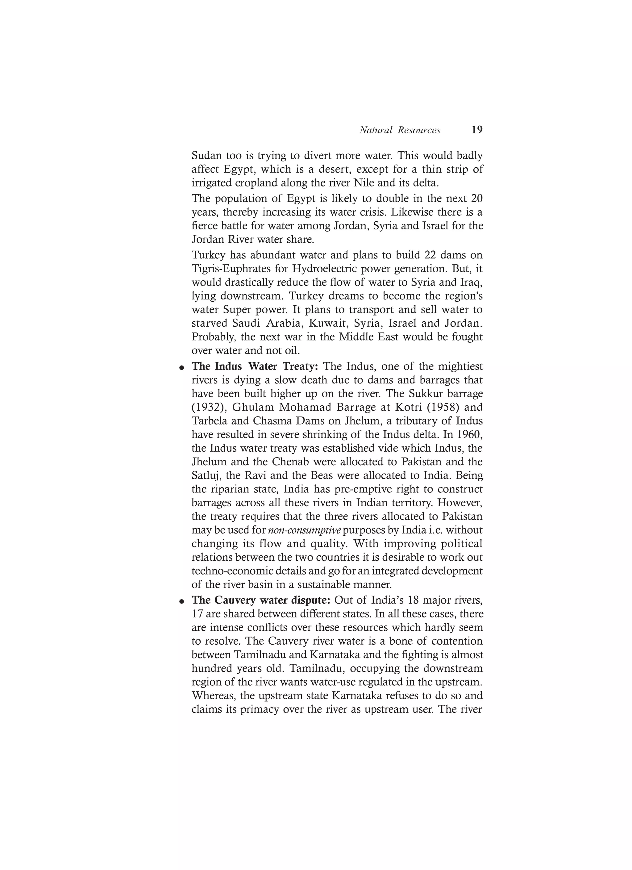 Natural Resources 19
Sudan too is trying to divert more water. This would badly
affect Egypt, which is a desert, except for a thin strip of
irrigated cropland along the river Nile and its delta.
The population of Egypt is likely to double in the next 20
years, thereby increasing its water crisis. Likewise there is a
fierce battle for water among Jordan, Syria and Israel for the
Jordan River water share.
Turkey has abundant water and plans to build 22 dams on
Tigris-Euphrates for Hydroelectric power generation. But, it
would drastically reduce the flow of water to Syria and Iraq,
lying downstream. Turkey dreams to become the region’s
water Super power. It plans to transport and sell water to
starved Saudi Arabia, Kuwait, Syria, Israel and Jordan.
Probably, the next war in the Middle East would be fought
over water and not oil.
l The Indus Water Treaty: The Indus, one of the mightiest
rivers is dying a slow death due to dams and barrages that
have been built higher up on the river. The Sukkur barrage
(1932), Ghulam Mohamad Barrage at Kotri (1958) and
Tarbela and Chasma Dams on Jhelum, a tributary of Indus
have resulted in severe shrinking of the Indus delta. In 1960,
the Indus water treaty was established vide which Indus, the
Jhelum and the Chenab were allocated to Pakistan and the
Satluj, the Ravi and the Beas were allocated to India. Being
the riparian state, India has pre-emptive right to construct
barrages across all these rivers in Indian territory. However,
the treaty requires that the three rivers allocated to Pakistan
may be used for non-consumptive purposes by India i.e. without
changing its flow and quality. With improving political
relations between the two countries it is desirable to work out
techno-economic details and go for an integrated development
of the river basin in a sustainable manner.
l The Cauvery water dispute: Out of India’s 18 major rivers,
17 are shared between different states. In all these cases, there
are intense conflicts over these resources which hardly seem
to resolve. The Cauvery river water is a bone of contention
between Tamilnadu and Karnataka and the fighting is almost
hundred years old. Tamilnadu, occupying the downstream
region of the river wants water-use regulated in the upstream.
Whereas, the upstream state Karnataka refuses to do so and
claims its primacy over the river as upstream user. The river
 