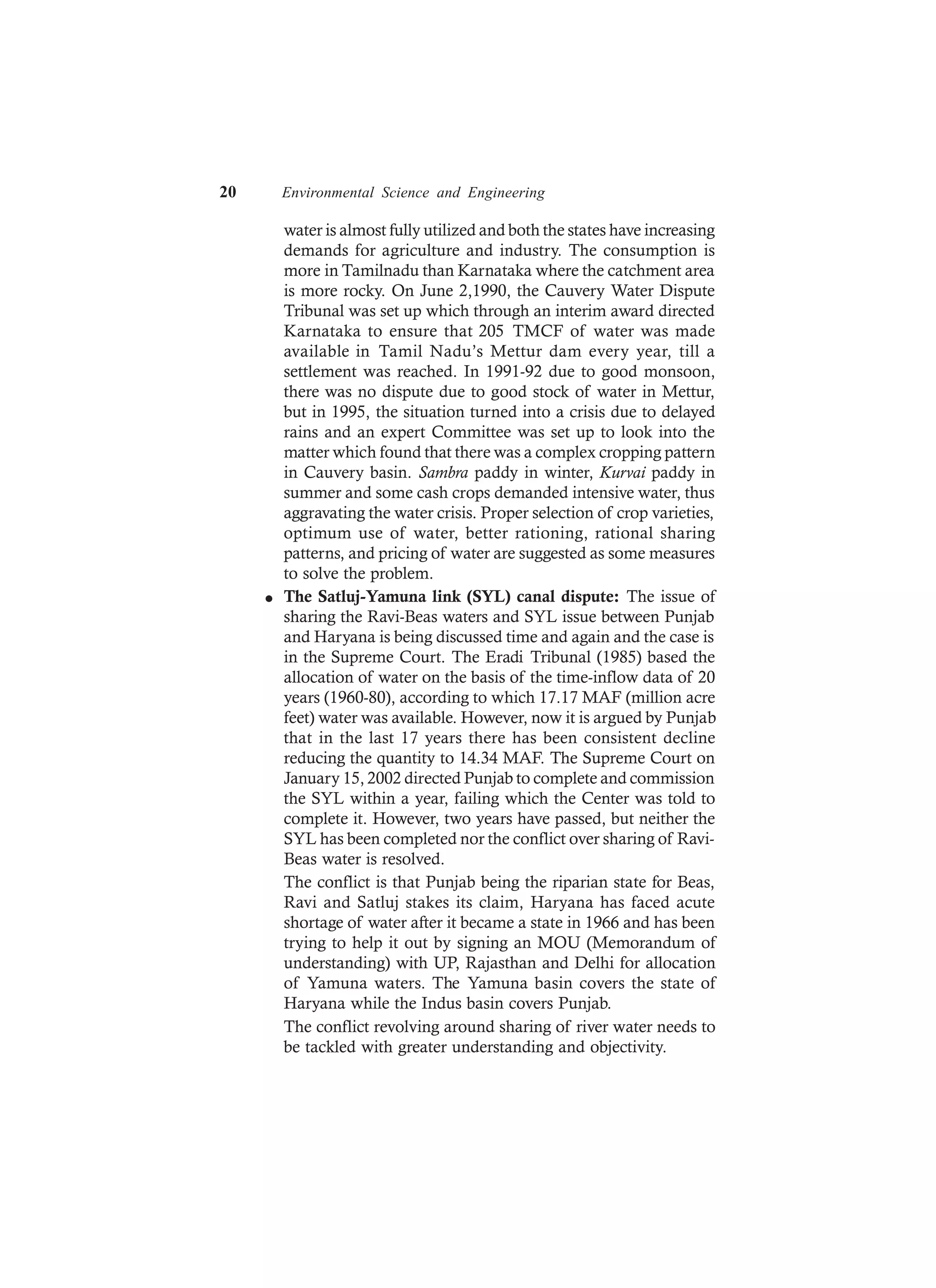 20 Environmental Science and Engineering
water is almost fully utilized and both the states have increasing
demands for agriculture and industry. The consumption is
more in Tamilnadu than Karnataka where the catchment area
is more rocky. On June 2,1990, the Cauvery Water Dispute
Tribunal was set up which through an interim award directed
Karnataka to ensure that 205 TMCF of water was made
available in Tamil Nadu’s Mettur dam every year, till a
settlement was reached. In 1991-92 due to good monsoon,
there was no dispute due to good stock of water in Mettur,
but in 1995, the situation turned into a crisis due to delayed
rains and an expert Committee was set up to look into the
matter which found that there was a complex cropping pattern
in Cauvery basin. Sambra paddy in winter, Kurvai paddy in
summer and some cash crops demanded intensive water, thus
aggravating the water crisis. Proper selection of crop varieties,
optimum use of water, better rationing, rational sharing
patterns, and pricing of water are suggested as some measures
to solve the problem.
l The Satluj-Yamuna link (SYL) canal dispute: The issue of
sharing the Ravi-Beas waters and SYL issue between Punjab
and Haryana is being discussed time and again and the case is
in the Supreme Court. The Eradi Tribunal (1985) based the
allocation of water on the basis of the time-inflow data of 20
years (1960-80), according to which 17.17 MAF (million acre
feet) water was available. However, now it is argued by Punjab
that in the last 17 years there has been consistent decline
reducing the quantity to 14.34 MAF. The Supreme Court on
January 15, 2002 directed Punjab to complete and commission
the SYL within a year, failing which the Center was told to
complete it. However, two years have passed, but neither the
SYL has been completed nor the conflict over sharing of Ravi-
Beas water is resolved.
The conflict is that Punjab being the riparian state for Beas,
Ravi and Satluj stakes its claim, Haryana has faced acute
shortage of water after it became a state in 1966 and has been
trying to help it out by signing an MOU (Memorandum of
understanding) with UP, Rajasthan and Delhi for allocation
of Yamuna waters. The Yamuna basin covers the state of
Haryana while the Indus basin covers Punjab.
The conflict revolving around sharing of river water needs to
be tackled with greater understanding and objectivity.
 