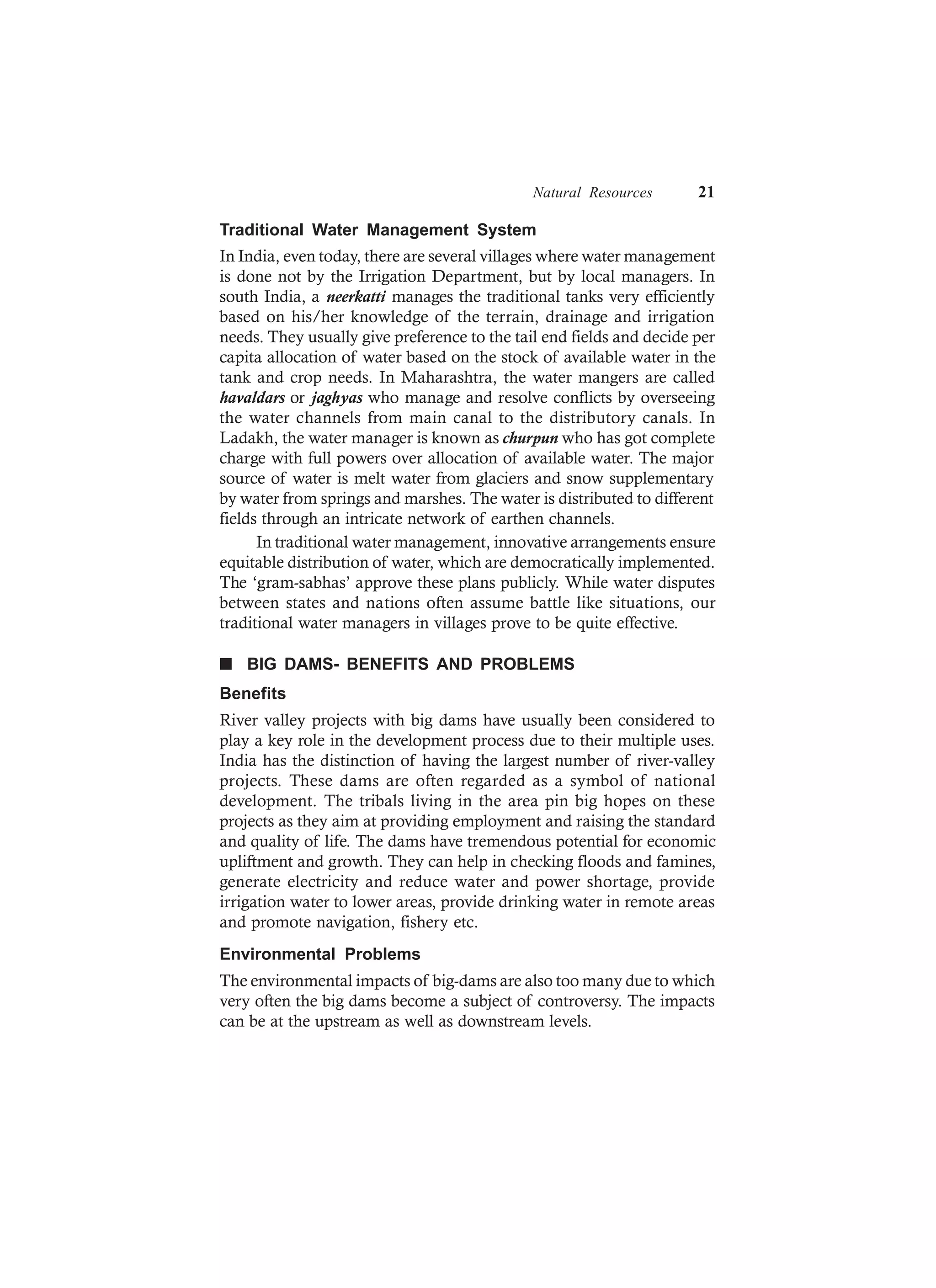 Natural Resources 21
Traditional Water Management System
In India, even today, there are several villages where water management
is done not by the Irrigation Department, but by local managers. In
south India, a neerkatti manages the traditional tanks very efficiently
based on his/her knowledge of the terrain, drainage and irrigation
needs. They usually give preference to the tail end fields and decide per
capita allocation of water based on the stock of available water in the
tank and crop needs. In Maharashtra, the water mangers are called
havaldars or jaghyas who manage and resolve conflicts by overseeing
the water channels from main canal to the distributory canals. In
Ladakh, the water manager is known as churpun who has got complete
charge with full powers over allocation of available water. The major
source of water is melt water from glaciers and snow supplementary
by water from springs and marshes. The water is distributed to different
fields through an intricate network of earthen channels.
In traditional water management, innovative arrangements ensure
equitable distribution of water, which are democratically implemented.
The ‘gram-sabhas’ approve these plans publicly. While water disputes
between states and nations often assume battle like situations, our
traditional water managers in villages prove to be quite effective.
n BIG DAMS- BENEFITS AND PROBLEMS
Benefits
River valley projects with big dams have usually been considered to
play a key role in the development process due to their multiple uses.
India has the distinction of having the largest number of river-valley
projects. These dams are often regarded as a symbol of national
development. The tribals living in the area pin big hopes on these
projects as they aim at providing employment and raising the standard
and quality of life. The dams have tremendous potential for economic
upliftment and growth. They can help in checking floods and famines,
generate electricity and reduce water and power shortage, provide
irrigation water to lower areas, provide drinking water in remote areas
and promote navigation, fishery etc.
Environmental Problems
The environmental impacts of big-dams are also too many due to which
very often the big dams become a subject of controversy. The impacts
can be at the upstream as well as downstream levels.
 