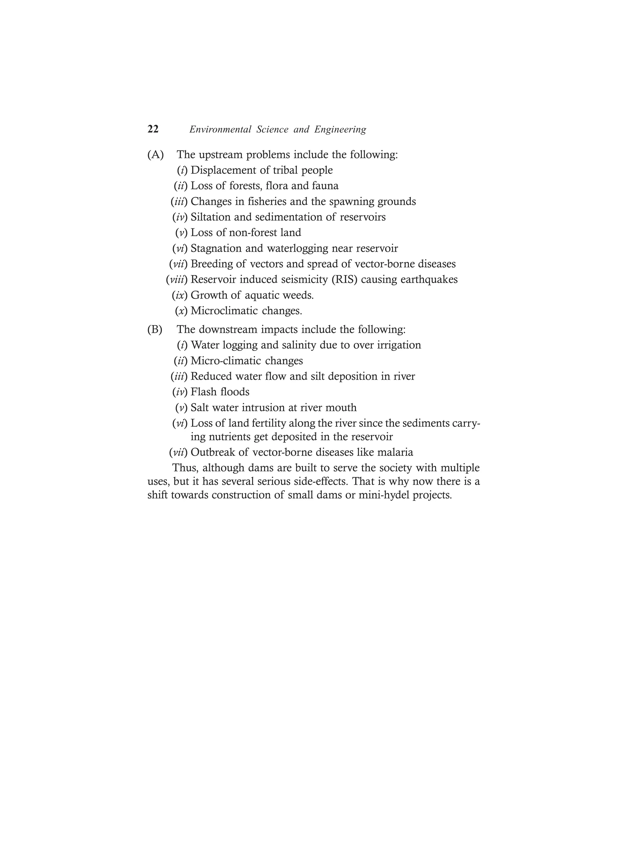 22 Environmental Science and Engineering
(A) The upstream problems include the following:
(i) Displacement of tribal people
(ii) Loss of forests, flora and fauna
(iii) Changes in fisheries and the spawning grounds
(iv) Siltation and sedimentation of reservoirs
(v) Loss of non-forest land
(vi) Stagnation and waterlogging near reservoir
(vii) Breeding of vectors and spread of vector-borne diseases
(viii) Reservoir induced seismicity (RIS) causing earthquakes
(ix) Growth of aquatic weeds.
(x) Microclimatic changes.
(B) The downstream impacts include the following:
(i) Water logging and salinity due to over irrigation
(ii) Micro-climatic changes
(iii) Reduced water flow and silt deposition in river
(iv) Flash floods
(v) Salt water intrusion at river mouth
(vi) Loss of land fertility along the river since the sediments carry-
ing nutrients get deposited in the reservoir
(vii) Outbreak of vector-borne diseases like malaria
Thus, although dams are built to serve the society with multiple
uses, but it has several serious side-effects. That is why now there is a
shift towards construction of small dams or mini-hydel projects.
 
