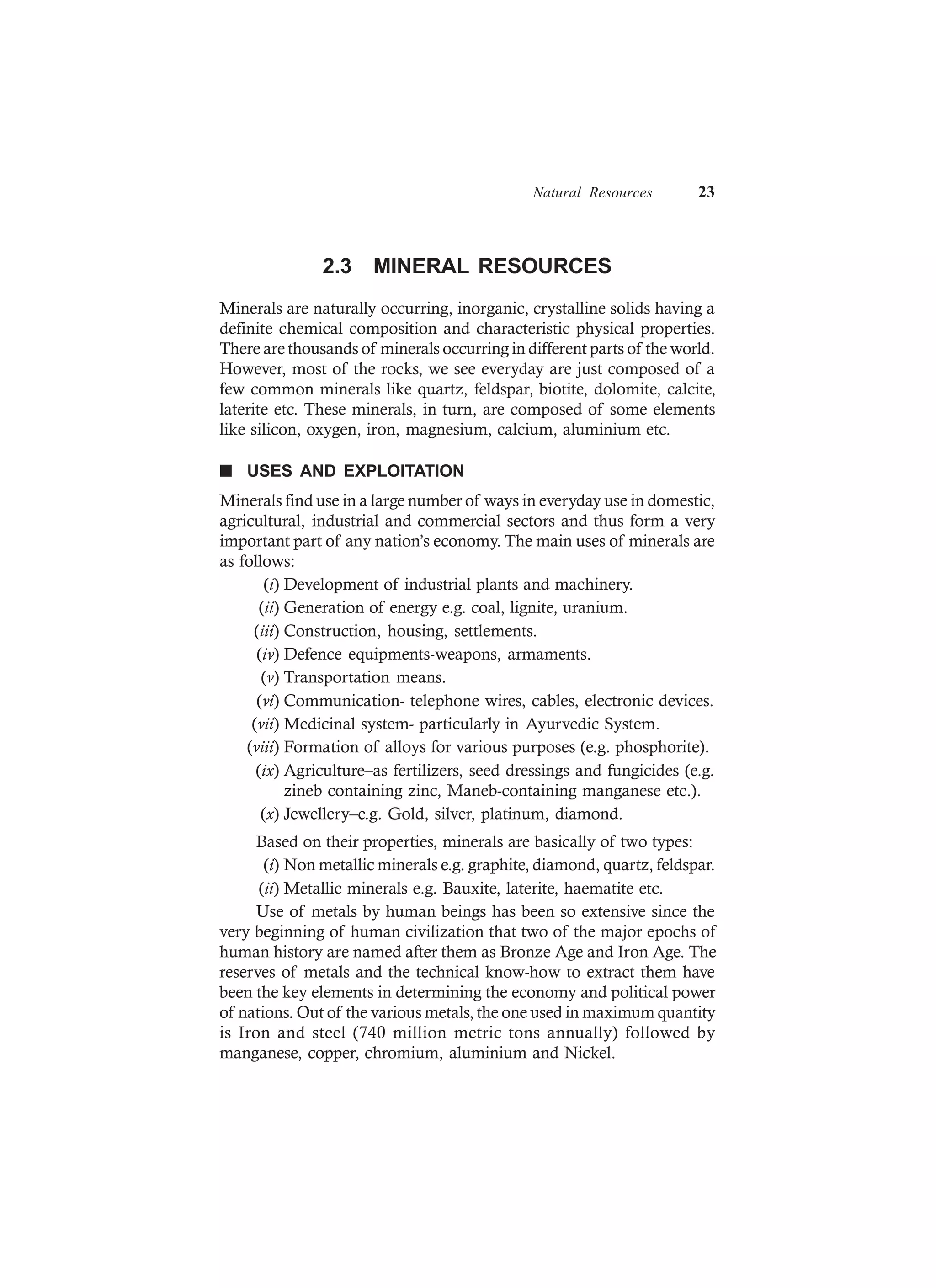 Natural Resources 23
2.3 MINERAL RESOURCES
Minerals are naturally occurring, inorganic, crystalline solids having a
definite chemical composition and characteristic physical properties.
There are thousands of minerals occurring in different parts of the world.
However, most of the rocks, we see everyday are just composed of a
few common minerals like quartz, feldspar, biotite, dolomite, calcite,
laterite etc. These minerals, in turn, are composed of some elements
like silicon, oxygen, iron, magnesium, calcium, aluminium etc.
n USES AND EXPLOITATION
Minerals find use in a large number of ways in everyday use in domestic,
agricultural, industrial and commercial sectors and thus form a very
important part of any nation’s economy. The main uses of minerals are
as follows:
(i) Development of industrial plants and machinery.
(ii) Generation of energy e.g. coal, lignite, uranium.
(iii) Construction, housing, settlements.
(iv) Defence equipments-weapons, armaments.
(v) Transportation means.
(vi) Communication- telephone wires, cables, electronic devices.
(vii) Medicinal system- particularly in Ayurvedic System.
(viii) Formation of alloys for various purposes (e.g. phosphorite).
(ix) Agriculture–as fertilizers, seed dressings and fungicides (e.g.
zineb containing zinc, Maneb-containing manganese etc.).
(x) Jewellery–e.g. Gold, silver, platinum, diamond.
Based on their properties, minerals are basically of two types:
(i) Non metallic minerals e.g. graphite, diamond, quartz, feldspar.
(ii) Metallic minerals e.g. Bauxite, laterite, haematite etc.
Use of metals by human beings has been so extensive since the
very beginning of human civilization that two of the major epochs of
human history are named after them as Bronze Age and Iron Age. The
reserves of metals and the technical know-how to extract them have
been the key elements in determining the economy and political power
of nations. Out of the various metals, the one used in maximum quantity
is Iron and steel (740 million metric tons annually) followed by
manganese, copper, chromium, aluminium and Nickel.
 