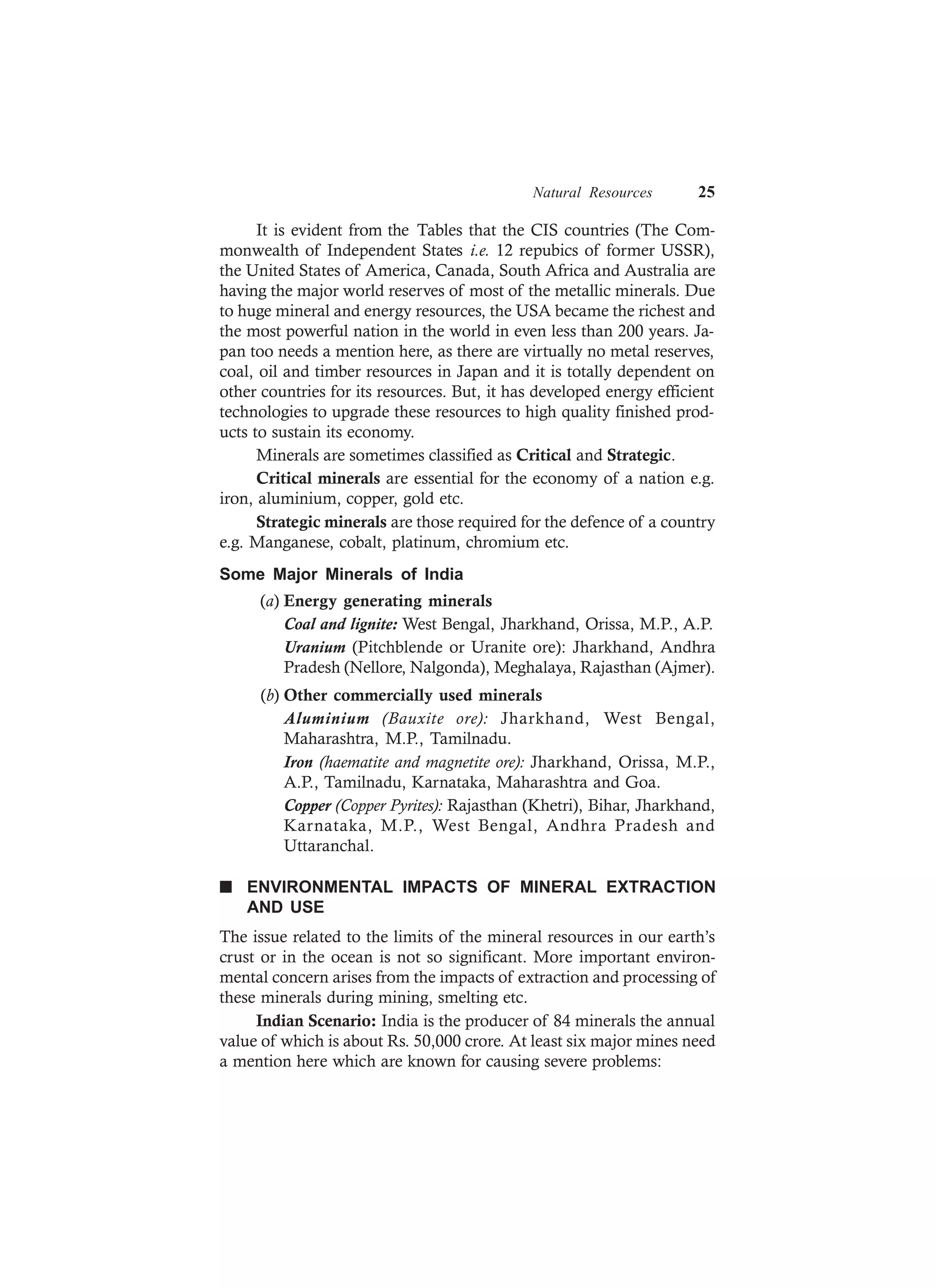 Natural Resources 25
It is evident from the Tables that the CIS countries (The Com-
monwealth of Independent States i.e. 12 repubics of former USSR),
the United States of America, Canada, South Africa and Australia are
having the major world reserves of most of the metallic minerals. Due
to huge mineral and energy resources, the USA became the richest and
the most powerful nation in the world in even less than 200 years. Ja-
pan too needs a mention here, as there are virtually no metal reserves,
coal, oil and timber resources in Japan and it is totally dependent on
other countries for its resources. But, it has developed energy efficient
technologies to upgrade these resources to high quality finished prod-
ucts to sustain its economy.
Minerals are sometimes classified as Critical and Strategic.
Critical minerals are essential for the economy of a nation e.g.
iron, aluminium, copper, gold etc.
Strategic minerals are those required for the defence of a country
e.g. Manganese, cobalt, platinum, chromium etc.
Some Major Minerals of India
(a) Energy generating minerals
Coal and lignite: West Bengal, Jharkhand, Orissa, M.P., A.P.
Uranium (Pitchblende or Uranite ore): Jharkhand, Andhra
Pradesh (Nellore, Nalgonda), Meghalaya, Rajasthan (Ajmer).
(b) Other commercially used minerals
Aluminium (Bauxite ore): Jharkhand, West Bengal,
Maharashtra, M.P., Tamilnadu.
Iron (haematite and magnetite ore): Jharkhand, Orissa, M.P.,
A.P., Tamilnadu, Karnataka, Maharashtra and Goa.
Copper (Copper Pyrites): Rajasthan (Khetri), Bihar, Jharkhand,
Karnataka, M.P., West Bengal, Andhra Pradesh and
Uttaranchal.
n ENVIRONMENTAL IMPACTS OF MINERAL EXTRACTION
AND USE
The issue related to the limits of the mineral resources in our earth’s
crust or in the ocean is not so significant. More important environ-
mental concern arises from the impacts of extraction and processing of
these minerals during mining, smelting etc.
Indian Scenario: India is the producer of 84 minerals the annual
value of which is about Rs. 50,000 crore. At least six major mines need
a mention here which are known for causing severe problems:
 