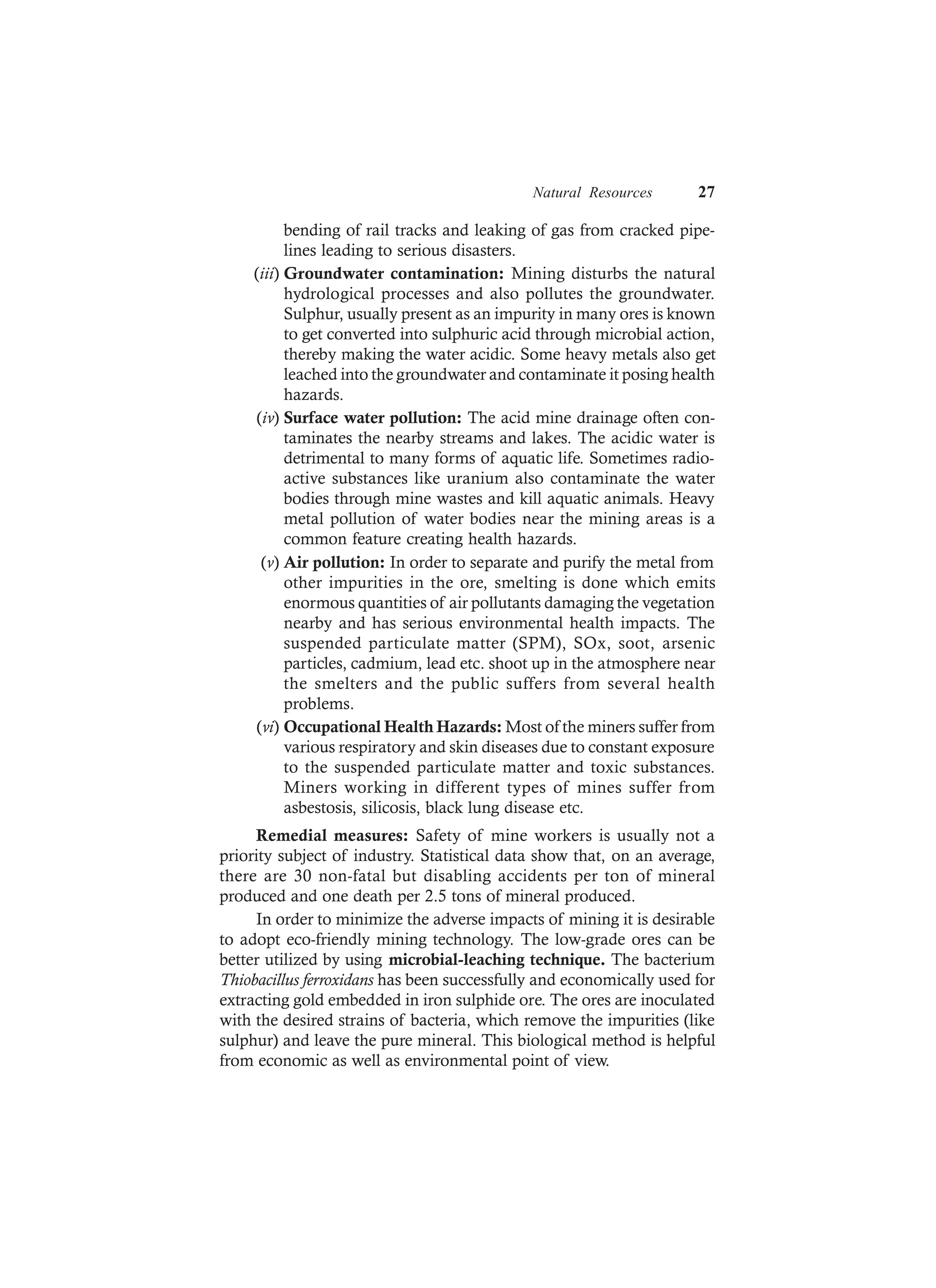 Natural Resources 27
bending of rail tracks and leaking of gas from cracked pipe-
lines leading to serious disasters.
(iii) Groundwater contamination: Mining disturbs the natural
hydrological processes and also pollutes the groundwater.
Sulphur, usually present as an impurity in many ores is known
to get converted into sulphuric acid through microbial action,
thereby making the water acidic. Some heavy metals also get
leached into the groundwater and contaminate it posing health
hazards.
(iv) Surface water pollution: The acid mine drainage often con-
taminates the nearby streams and lakes. The acidic water is
detrimental to many forms of aquatic life. Sometimes radio-
active substances like uranium also contaminate the water
bodies through mine wastes and kill aquatic animals. Heavy
metal pollution of water bodies near the mining areas is a
common feature creating health hazards.
(v) Air pollution: In order to separate and purify the metal from
other impurities in the ore, smelting is done which emits
enormous quantities of air pollutants damaging the vegetation
nearby and has serious environmental health impacts. The
suspended particulate matter (SPM), SOx, soot, arsenic
particles, cadmium, lead etc. shoot up in the atmosphere near
the smelters and the public suffers from several health
problems.
(vi) Occupational Health Hazards: Most of the miners suffer from
various respiratory and skin diseases due to constant exposure
to the suspended particulate matter and toxic substances.
Miners working in different types of mines suffer from
asbestosis, silicosis, black lung disease etc.
Remedial measures: Safety of mine workers is usually not a
priority subject of industry. Statistical data show that, on an average,
there are 30 non-fatal but disabling accidents per ton of mineral
produced and one death per 2.5 tons of mineral produced.
In order to minimize the adverse impacts of mining it is desirable
to adopt eco-friendly mining technology. The low-grade ores can be
better utilized by using microbial-leaching technique. The bacterium
Thiobacillus ferroxidans has been successfully and economically used for
extracting gold embedded in iron sulphide ore. The ores are inoculated
with the desired strains of bacteria, which remove the impurities (like
sulphur) and leave the pure mineral. This biological method is helpful
from economic as well as environmental point of view.
 