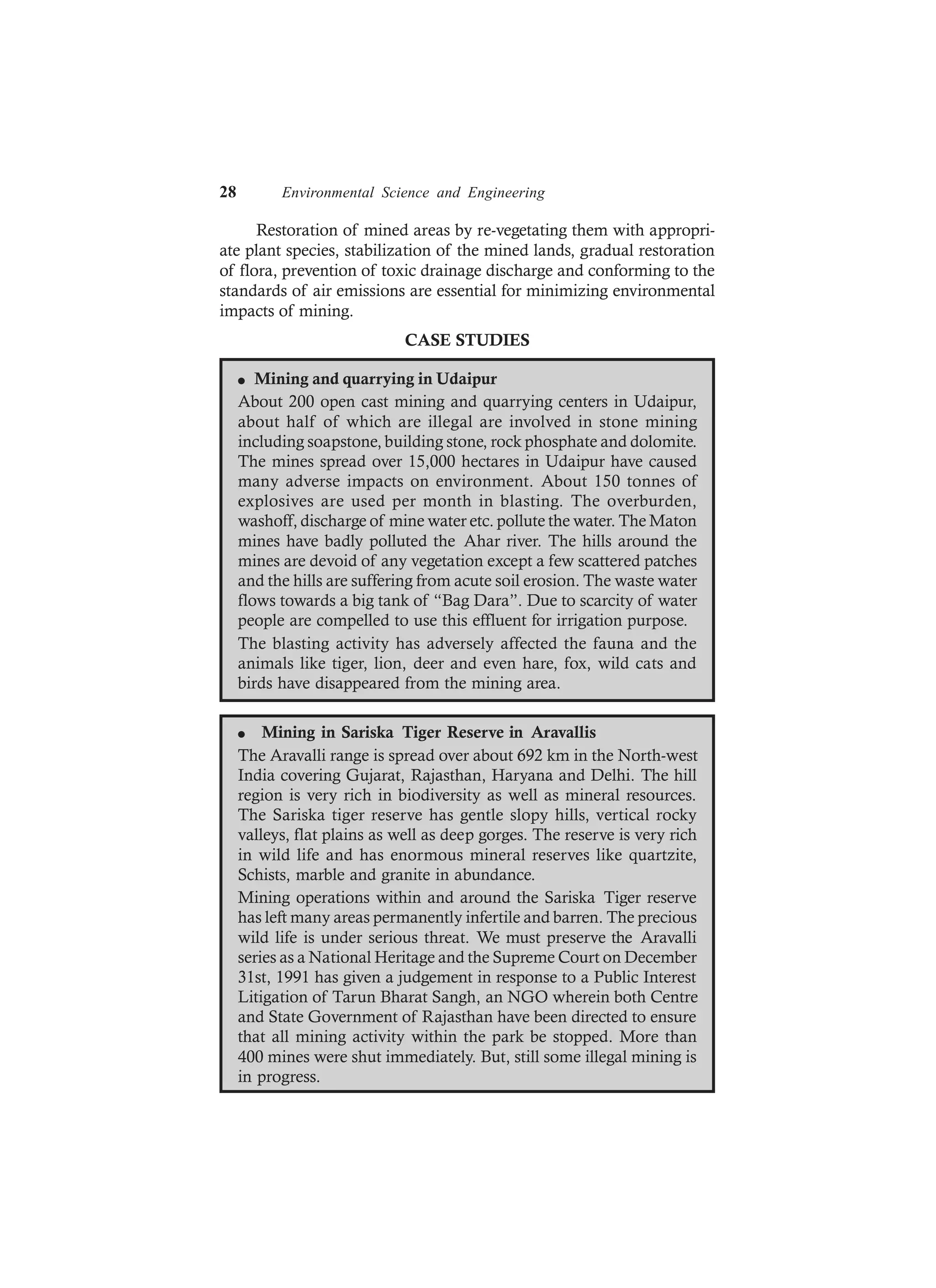 28 Environmental Science and Engineering
Restoration of mined areas by re-vegetating them with appropri-
ate plant species, stabilization of the mined lands, gradual restoration
of flora, prevention of toxic drainage discharge and conforming to the
standards of air emissions are essential for minimizing environmental
impacts of mining.
CASE STUDIES
l Mining and quarrying in Udaipur
About 200 open cast mining and quarrying centers in Udaipur,
about half of which are illegal are involved in stone mining
including soapstone, building stone, rock phosphate and dolomite.
The mines spread over 15,000 hectares in Udaipur have caused
many adverse impacts on environment. About 150 tonnes of
explosives are used per month in blasting. The overburden,
washoff, discharge of mine water etc. pollute the water. The Maton
mines have badly polluted the Ahar river. The hills around the
mines are devoid of any vegetation except a few scattered patches
and the hills are suffering from acute soil erosion. The waste water
flows towards a big tank of “Bag Dara”. Due to scarcity of water
people are compelled to use this effluent for irrigation purpose.
The blasting activity has adversely affected the fauna and the
animals like tiger, lion, deer and even hare, fox, wild cats and
birds have disappeared from the mining area.
l Mining in Sariska Tiger Reserve in Aravallis
The Aravalli range is spread over about 692 km in the North-west
India covering Gujarat, Rajasthan, Haryana and Delhi. The hill
region is very rich in biodiversity as well as mineral resources.
The Sariska tiger reserve has gentle slopy hills, vertical rocky
valleys, flat plains as well as deep gorges. The reserve is very rich
in wild life and has enormous mineral reserves like quartzite,
Schists, marble and granite in abundance.
Mining operations within and around the Sariska Tiger reserve
has left many areas permanently infertile and barren. The precious
wild life is under serious threat. We must preserve the Aravalli
series as a National Heritage and the Supreme Court on December
31st, 1991 has given a judgement in response to a Public Interest
Litigation of Tarun Bharat Sangh, an NGO wherein both Centre
and State Government of Rajasthan have been directed to ensure
that all mining activity within the park be stopped. More than
400 mines were shut immediately. But, still some illegal mining is
in progress.
 