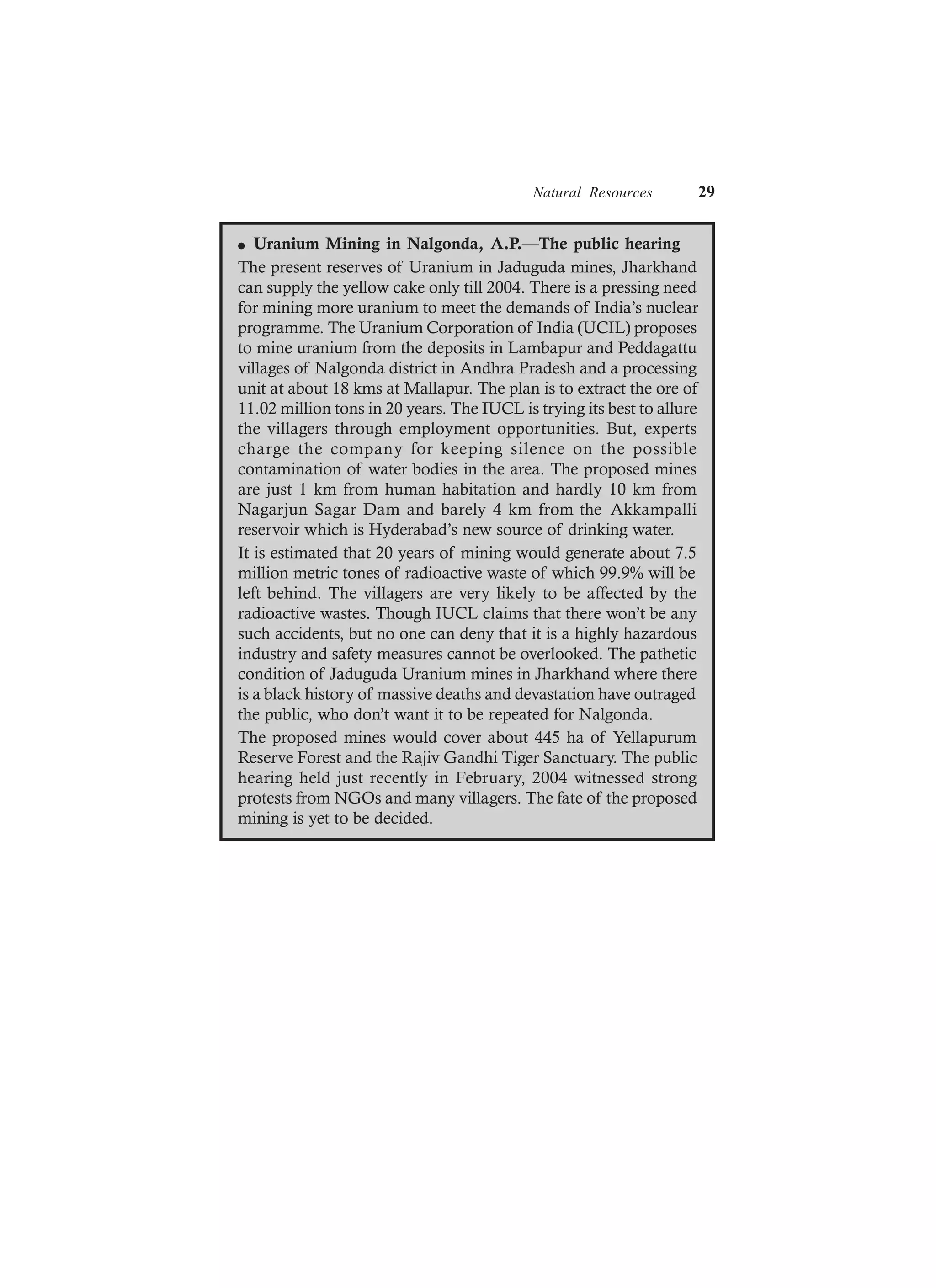 Natural Resources 29
l Uranium Mining in Nalgonda, A.P.—The public hearing
The present reserves of Uranium in Jaduguda mines, Jharkhand
can supply the yellow cake only till 2004. There is a pressing need
for mining more uranium to meet the demands of India’s nuclear
programme. The Uranium Corporation of India (UCIL) proposes
to mine uranium from the deposits in Lambapur and Peddagattu
villages of Nalgonda district in Andhra Pradesh and a processing
unit at about 18 kms at Mallapur. The plan is to extract the ore of
11.02 million tons in 20 years. The IUCL is trying its best to allure
the villagers through employment opportunities. But, experts
charge the company for keeping silence on the possible
contamination of water bodies in the area. The proposed mines
are just 1 km from human habitation and hardly 10 km from
Nagarjun Sagar Dam and barely 4 km from the Akkampalli
reservoir which is Hyderabad’s new source of drinking water.
It is estimated that 20 years of mining would generate about 7.5
million metric tones of radioactive waste of which 99.9% will be
left behind. The villagers are very likely to be affected by the
radioactive wastes. Though IUCL claims that there won’t be any
such accidents, but no one can deny that it is a highly hazardous
industry and safety measures cannot be overlooked. The pathetic
condition of Jaduguda Uranium mines in Jharkhand where there
is a black history of massive deaths and devastation have outraged
the public, who don’t want it to be repeated for Nalgonda.
The proposed mines would cover about 445 ha of Yellapurum
Reserve Forest and the Rajiv Gandhi Tiger Sanctuary. The public
hearing held just recently in February, 2004 witnessed strong
protests from NGOs and many villagers. The fate of the proposed
mining is yet to be decided.
 