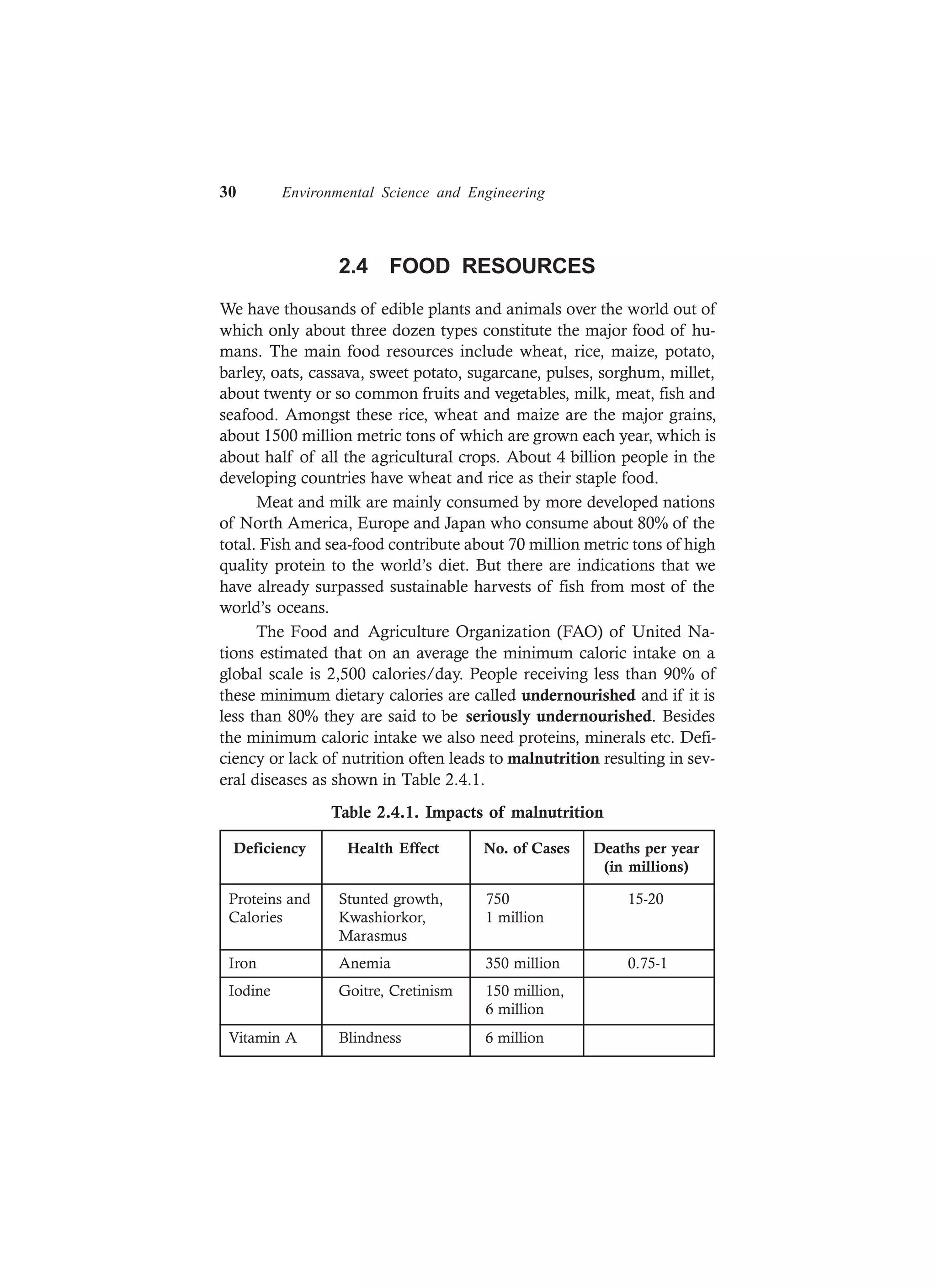 30 Environmental Science and Engineering
2.4 FOOD RESOURCES
We have thousands of edible plants and animals over the world out of
which only about three dozen types constitute the major food of hu-
mans. The main food resources include wheat, rice, maize, potato,
barley, oats, cassava, sweet potato, sugarcane, pulses, sorghum, millet,
about twenty or so common fruits and vegetables, milk, meat, fish and
seafood. Amongst these rice, wheat and maize are the major grains,
about 1500 million metric tons of which are grown each year, which is
about half of all the agricultural crops. About 4 billion people in the
developing countries have wheat and rice as their staple food.
Meat and milk are mainly consumed by more developed nations
of North America, Europe and Japan who consume about 80% of the
total. Fish and sea-food contribute about 70 million metric tons of high
quality protein to the world’s diet. But there are indications that we
have already surpassed sustainable harvests of fish from most of the
world’s oceans.
The Food and Agriculture Organization (FAO) of United Na-
tions estimated that on an average the minimum caloric intake on a
global scale is 2,500 calories/day. People receiving less than 90% of
these minimum dietary calories are called undernourished and if it is
less than 80% they are said to be seriously undernourished. Besides
the minimum caloric intake we also need proteins, minerals etc. Defi-
ciency or lack of nutrition often leads to malnutrition resulting in sev-
eral diseases as shown in Table 2.4.1.
Table 2.4.1. Impacts of malnutrition
Deficiency Health Effect No. of Cases Deaths per year
(in millions)
Proteins and Stunted growth, 750 15-20
Calories Kwashiorkor, 1 million
Marasmus
Iron Anemia 350 million 0.75-1
Iodine Goitre, Cretinism 150 million,
6 million
Vitamin A Blindness 6 million
 