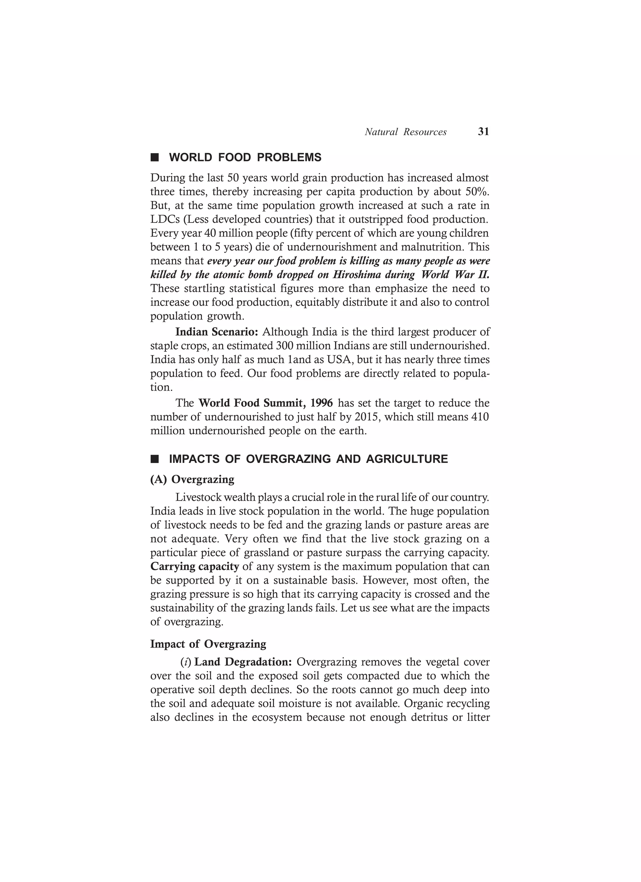 Natural Resources 31
n WORLD FOOD PROBLEMS
During the last 50 years world grain production has increased almost
three times, thereby increasing per capita production by about 50%.
But, at the same time population growth increased at such a rate in
LDCs (Less developed countries) that it outstripped food production.
Every year 40 million people (fifty percent of which are young children
between 1 to 5 years) die of undernourishment and malnutrition. This
means that every year our food problem is killing as many people as were
killed by the atomic bomb dropped on Hiroshima during World War II.
These startling statistical figures more than emphasize the need to
increase our food production, equitably distribute it and also to control
population growth.
Indian Scenario: Although India is the third largest producer of
staple crops, an estimated 300 million Indians are still undernourished.
India has only half as much 1and as USA, but it has nearly three times
population to feed. Our food problems are directly related to popula-
tion.
The World Food Summit, 1996 has set the target to reduce the
number of undernourished to just half by 2015, which still means 410
million undernourished people on the earth.
n IMPACTS OF OVERGRAZING AND AGRICULTURE
(A) Overgrazing
Livestock wealth plays a crucial role in the rural life of our country.
India leads in live stock population in the world. The huge population
of livestock needs to be fed and the grazing lands or pasture areas are
not adequate. Very often we find that the live stock grazing on a
particular piece of grassland or pasture surpass the carrying capacity.
Carrying capacity of any system is the maximum population that can
be supported by it on a sustainable basis. However, most often, the
grazing pressure is so high that its carrying capacity is crossed and the
sustainability of the grazing lands fails. Let us see what are the impacts
of overgrazing.
Impact of Overgrazing
(i) Land Degradation: Overgrazing removes the vegetal cover
over the soil and the exposed soil gets compacted due to which the
operative soil depth declines. So the roots cannot go much deep into
the soil and adequate soil moisture is not available. Organic recycling
also declines in the ecosystem because not enough detritus or litter
 