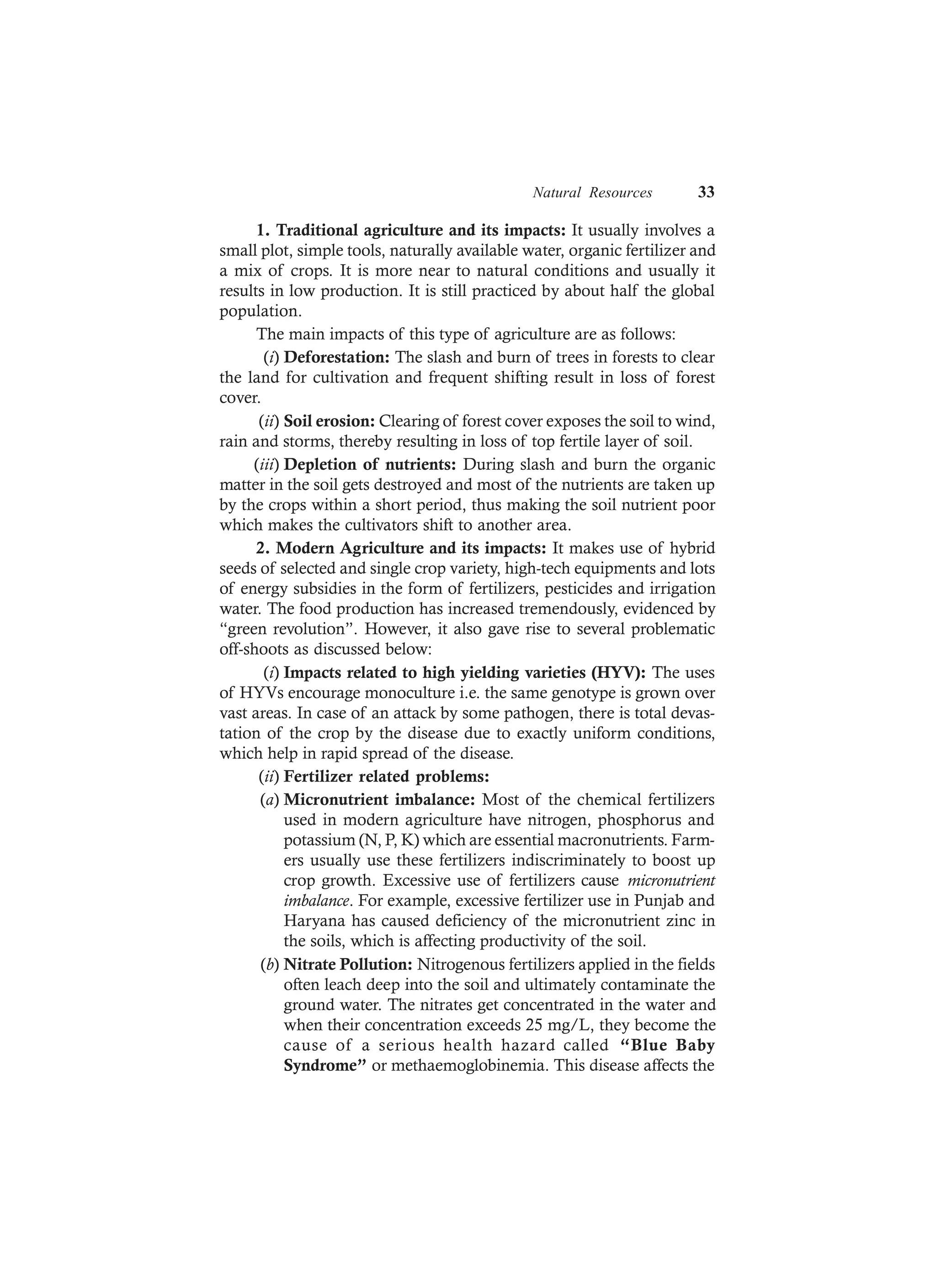 Natural Resources 33
1. Traditional agriculture and its impacts: It usually involves a
small plot, simple tools, naturally available water, organic fertilizer and
a mix of crops. It is more near to natural conditions and usually it
results in low production. It is still practiced by about half the global
population.
The main impacts of this type of agriculture are as follows:
(i) Deforestation: The slash and burn of trees in forests to clear
the land for cultivation and frequent shifting result in loss of forest
cover.
(ii) Soil erosion: Clearing of forest cover exposes the soil to wind,
rain and storms, thereby resulting in loss of top fertile layer of soil.
(iii) Depletion of nutrients: During slash and burn the organic
matter in the soil gets destroyed and most of the nutrients are taken up
by the crops within a short period, thus making the soil nutrient poor
which makes the cultivators shift to another area.
2. Modern Agriculture and its impacts: It makes use of hybrid
seeds of selected and single crop variety, high-tech equipments and lots
of energy subsidies in the form of fertilizers, pesticides and irrigation
water. The food production has increased tremendously, evidenced by
“green revolution”. However, it also gave rise to several problematic
off-shoots as discussed below:
(i) Impacts related to high yielding varieties (HYV): The uses
of HYVs encourage monoculture i.e. the same genotype is grown over
vast areas. In case of an attack by some pathogen, there is total devas-
tation of the crop by the disease due to exactly uniform conditions,
which help in rapid spread of the disease.
(ii) Fertilizer related problems:
(a) Micronutrient imbalance: Most of the chemical fertilizers
used in modern agriculture have nitrogen, phosphorus and
potassium (N, P, K) which are essential macronutrients. Farm-
ers usually use these fertilizers indiscriminately to boost up
crop growth. Excessive use of fertilizers cause micronutrient
imbalance. For example, excessive fertilizer use in Punjab and
Haryana has caused deficiency of the micronutrient zinc in
the soils, which is affecting productivity of the soil.
(b) Nitrate Pollution: Nitrogenous fertilizers applied in the fields
often leach deep into the soil and ultimately contaminate the
ground water. The nitrates get concentrated in the water and
when their concentration exceeds 25 mg/L, they become the
cause of a serious health hazard called “Blue Baby
Syndrome” or methaemoglobinemia. This disease affects the
 