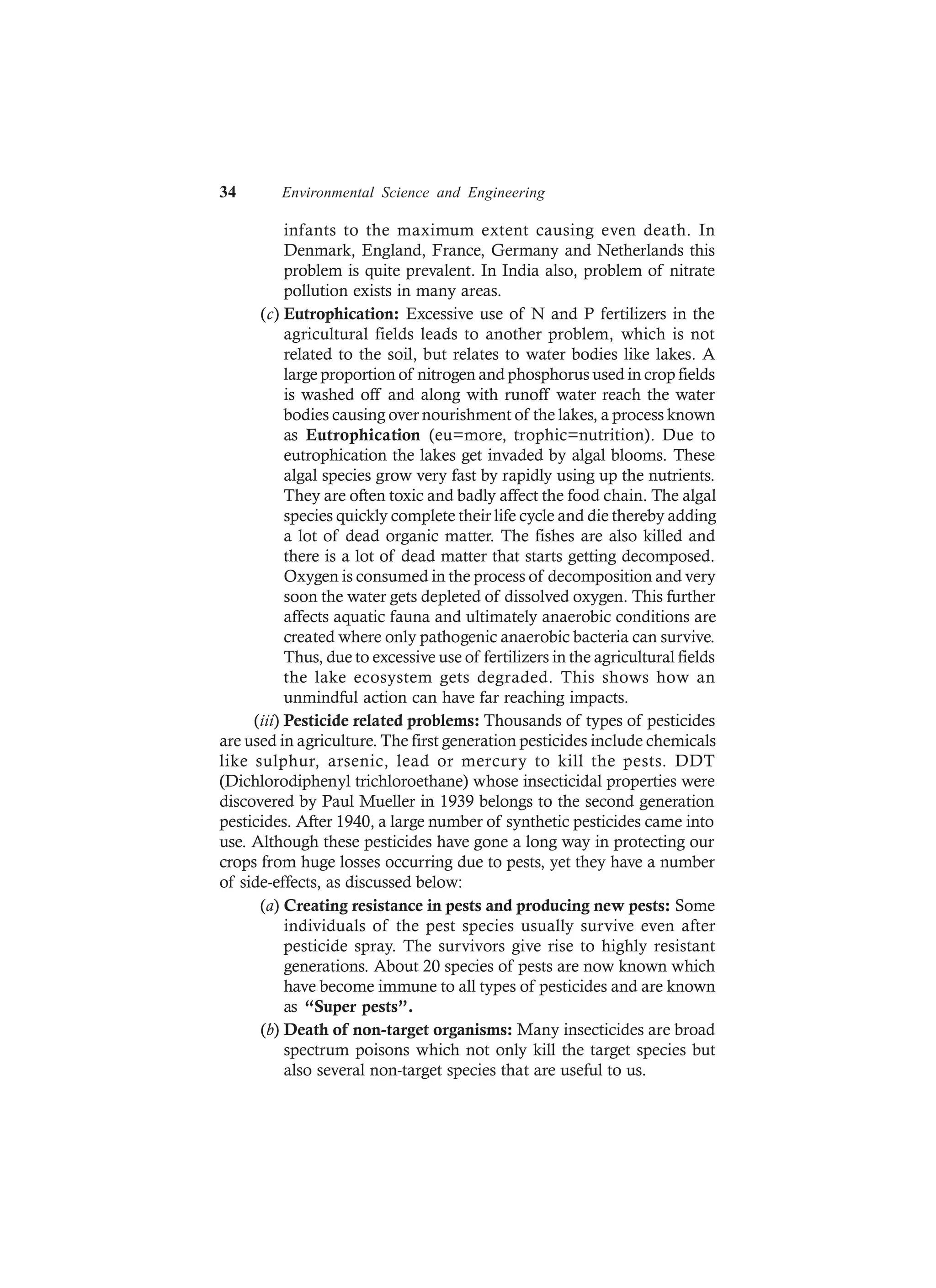 34 Environmental Science and Engineering
infants to the maximum extent causing even death. In
Denmark, England, France, Germany and Netherlands this
problem is quite prevalent. In India also, problem of nitrate
pollution exists in many areas.
(c) Eutrophication: Excessive use of N and P fertilizers in the
agricultural fields leads to another problem, which is not
related to the soil, but relates to water bodies like lakes. A
large proportion of nitrogen and phosphorus used in crop fields
is washed off and along with runoff water reach the water
bodies causing over nourishment of the lakes, a process known
as Eutrophication (eu=more, trophic=nutrition). Due to
eutrophication the lakes get invaded by algal blooms. These
algal species grow very fast by rapidly using up the nutrients.
They are often toxic and badly affect the food chain. The algal
species quickly complete their life cycle and die thereby adding
a lot of dead organic matter. The fishes are also killed and
there is a lot of dead matter that starts getting decomposed.
Oxygen is consumed in the process of decomposition and very
soon the water gets depleted of dissolved oxygen. This further
affects aquatic fauna and ultimately anaerobic conditions are
created where only pathogenic anaerobic bacteria can survive.
Thus, due to excessive use of fertilizers in the agricultural fields
the lake ecosystem gets degraded. This shows how an
unmindful action can have far reaching impacts.
(iii) Pesticide related problems: Thousands of types of pesticides
are used in agriculture. The first generation pesticides include chemicals
like sulphur, arsenic, lead or mercury to kill the pests. DDT
(Dichlorodiphenyl trichloroethane) whose insecticidal properties were
discovered by Paul Mueller in 1939 belongs to the second generation
pesticides. After 1940, a large number of synthetic pesticides came into
use. Although these pesticides have gone a long way in protecting our
crops from huge losses occurring due to pests, yet they have a number
of side-effects, as discussed below:
(a) Creating resistance in pests and producing new pests: Some
individuals of the pest species usually survive even after
pesticide spray. The survivors give rise to highly resistant
generations. About 20 species of pests are now known which
have become immune to all types of pesticides and are known
as “Super pests”.
(b) Death of non-target organisms: Many insecticides are broad
spectrum poisons which not only kill the target species but
also several non-target species that are useful to us.
 