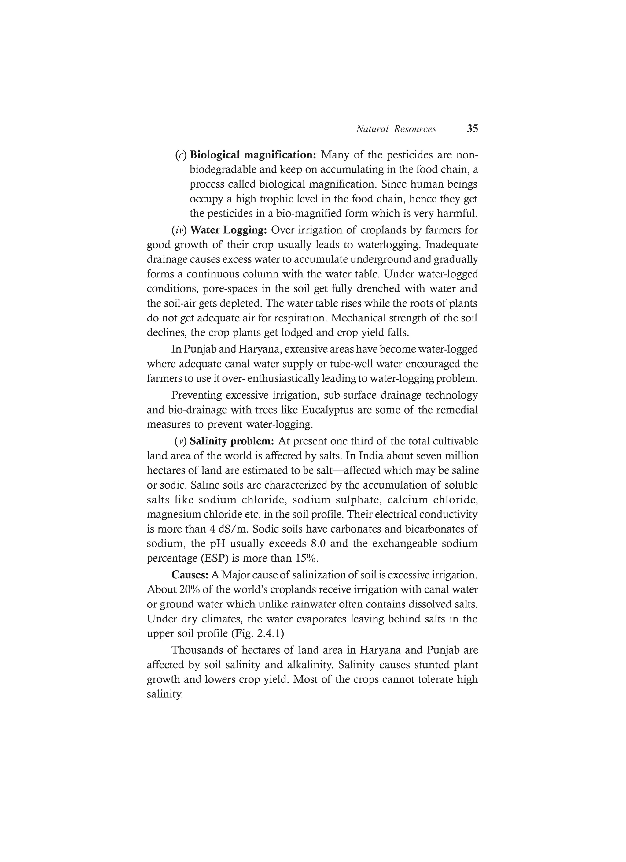Natural Resources 35
(c) Biological magnification: Many of the pesticides are non-
biodegradable and keep on accumulating in the food chain, a
process called biological magnification. Since human beings
occupy a high trophic level in the food chain, hence they get
the pesticides in a bio-magnified form which is very harmful.
(iv) Water Logging: Over irrigation of croplands by farmers for
good growth of their crop usually leads to waterlogging. Inadequate
drainage causes excess water to accumulate underground and gradually
forms a continuous column with the water table. Under water-logged
conditions, pore-spaces in the soil get fully drenched with water and
the soil-air gets depleted. The water table rises while the roots of plants
do not get adequate air for respiration. Mechanical strength of the soil
declines, the crop plants get lodged and crop yield falls.
In Punjab and Haryana, extensive areas have become water-logged
where adequate canal water supply or tube-well water encouraged the
farmers to use it over- enthusiastically leading to water-logging problem.
Preventing excessive irrigation, sub-surface drainage technology
and bio-drainage with trees like Eucalyptus are some of the remedial
measures to prevent water-logging.
(v) Salinity problem: At present one third of the total cultivable
land area of the world is affected by salts. In India about seven million
hectares of land are estimated to be salt—affected which may be saline
or sodic. Saline soils are characterized by the accumulation of soluble
salts like sodium chloride, sodium sulphate, calcium chloride,
magnesium chloride etc. in the soil profile. Their electrical conductivity
is more than 4 dS/m. Sodic soils have carbonates and bicarbonates of
sodium, the pH usually exceeds 8.0 and the exchangeable sodium
percentage (ESP) is more than 15%.
Causes: A Major cause of salinization of soil is excessive irrigation.
About 20% of the world’s croplands receive irrigation with canal water
or ground water which unlike rainwater often contains dissolved salts.
Under dry climates, the water evaporates leaving behind salts in the
upper soil profile (Fig. 2.4.1)
Thousands of hectares of land area in Haryana and Punjab are
affected by soil salinity and alkalinity. Salinity causes stunted plant
growth and lowers crop yield. Most of the crops cannot tolerate high
salinity.
 