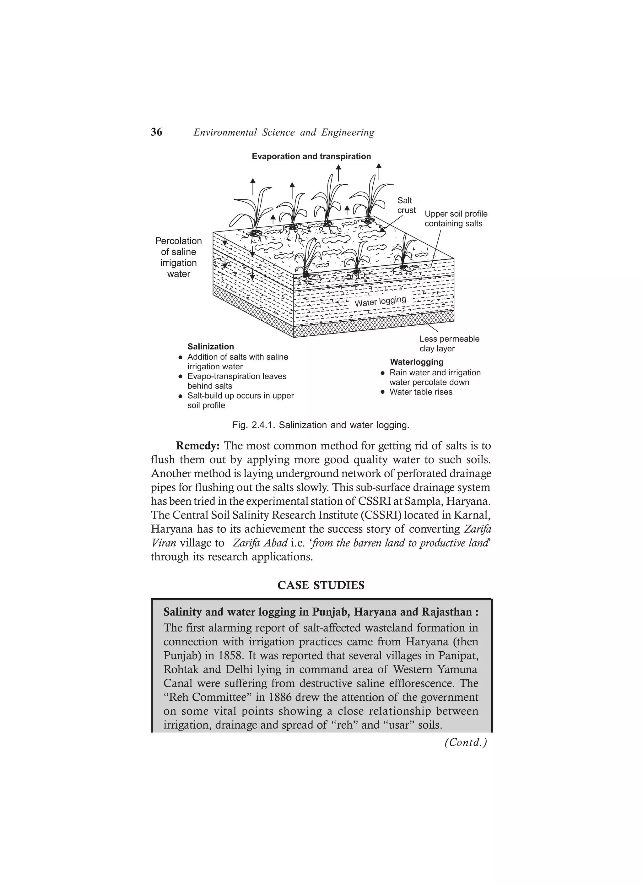 36 Environmental Science and Engineering
Water logging
Evaporation and transpiration
Salt
crust Upper soil profile
containing salts
Salinization
Addition of salts with saline
irrigation water
Evapo-transpiration leaves
behind salts
Salt-build up occurs in upper
soil profile
Rain water and irrigation
water percolate down
Water table rises
Waterlogging
Less permeable
clay layer
Percolation
of saline
irrigation
water
Fig. 2.4.1. Salinization and water logging.
Remedy: The most common method for getting rid of salts is to
flush them out by applying more good quality water to such soils.
Another method is laying underground network of perforated drainage
pipes for flushing out the salts slowly. This sub-surface drainage system
has been tried in the experimental station of CSSRI at Sampla, Haryana.
The Central Soil Salinity Research Institute (CSSRI) located in Karnal,
Haryana has to its achievement the success story of converting Zarifa
Viran village to Zarifa Abad i.e. ‘from the barren land to productive land’
through its research applications.
CASE STUDIES
Salinity and water logging in Punjab, Haryana and Rajasthan :
The first alarming report of salt-affected wasteland formation in
connection with irrigation practices came from Haryana (then
Punjab) in 1858. It was reported that several villages in Panipat,
Rohtak and Delhi lying in command area of Western Yamuna
Canal were suffering from destructive saline efflorescence. The
“Reh Committee” in 1886 drew the attention of the government
on some vital points showing a close relationship between
irrigation, drainage and spread of “reh” and “usar” soils.
(Contd.)
 