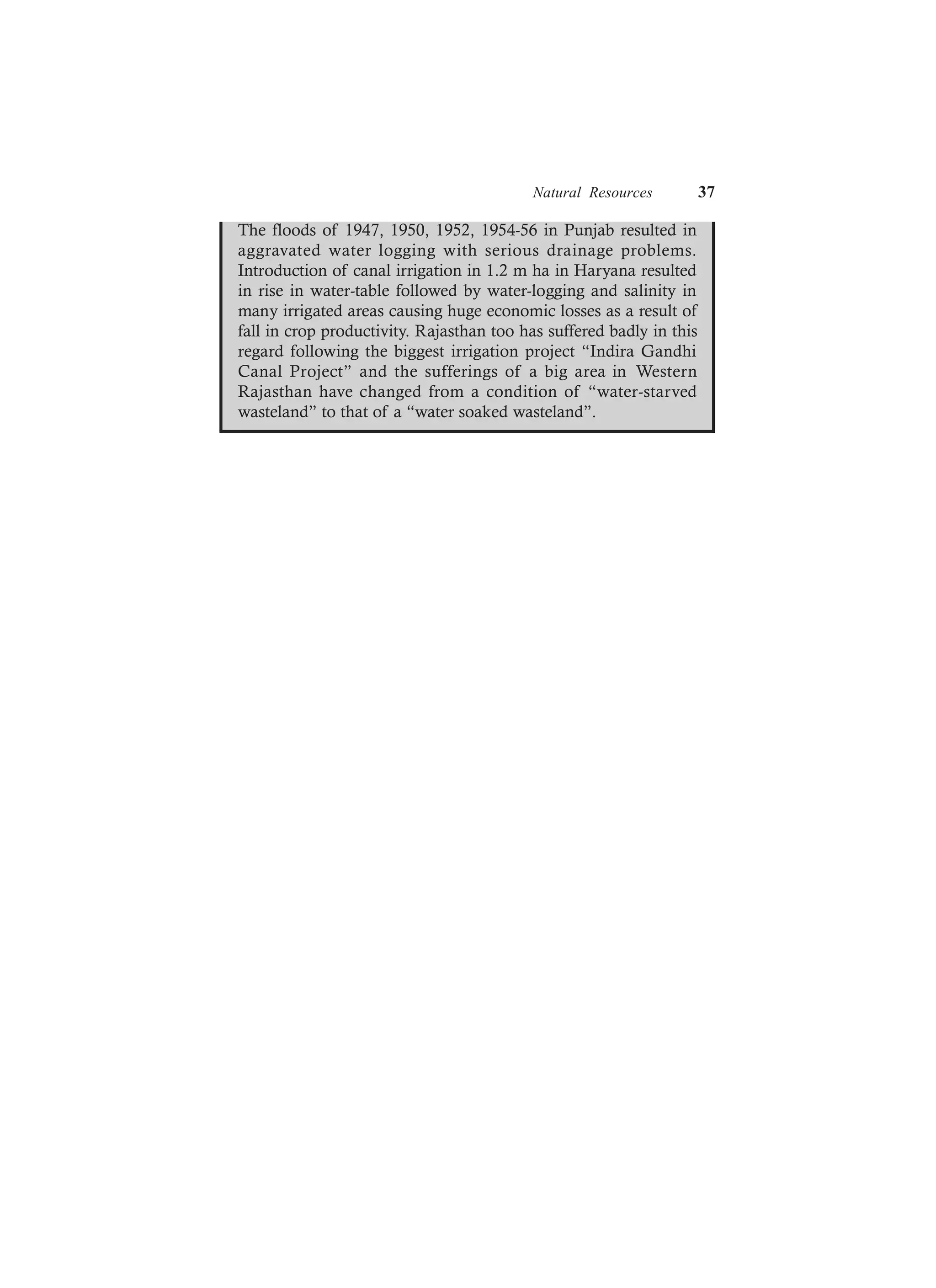 Natural Resources 37
The floods of 1947, 1950, 1952, 1954-56 in Punjab resulted in
aggravated water logging with serious drainage problems.
Introduction of canal irrigation in 1.2 m ha in Haryana resulted
in rise in water-table followed by water-logging and salinity in
many irrigated areas causing huge economic losses as a result of
fall in crop productivity. Rajasthan too has suffered badly in this
regard following the biggest irrigation project “Indira Gandhi
Canal Project” and the sufferings of a big area in Western
Rajasthan have changed from a condition of “water-starved
wasteland” to that of a “water soaked wasteland”.
 
