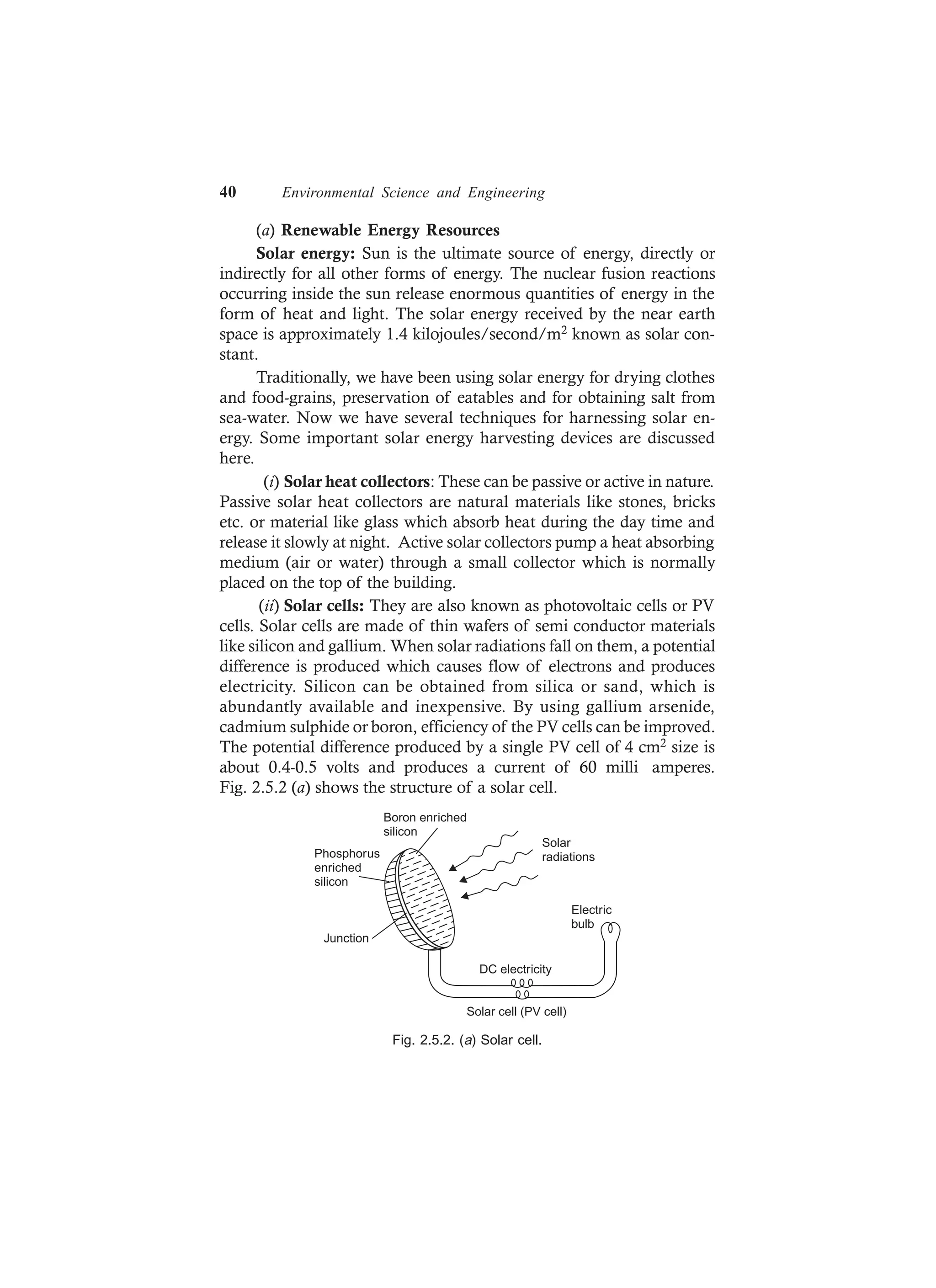 40 Environmental Science and Engineering
(a) Renewable Energy Resources
Solar energy: Sun is the ultimate source of energy, directly or
indirectly for all other forms of energy. The nuclear fusion reactions
occurring inside the sun release enormous quantities of energy in the
form of heat and light. The solar energy received by the near earth
space is approximately 1.4 kilojoules/second/m2 known as solar con-
stant.
Traditionally, we have been using solar energy for drying clothes
and food-grains, preservation of eatables and for obtaining salt from
sea-water. Now we have several techniques for harnessing solar en-
ergy. Some important solar energy harvesting devices are discussed
here.
(i) Solar heat collectors: These can be passive or active in nature.
Passive solar heat collectors are natural materials like stones, bricks
etc. or material like glass which absorb heat during the day time and
release it slowly at night. Active solar collectors pump a heat absorbing
medium (air or water) through a small collector which is normally
placed on the top of the building.
(ii) Solar cells: They are also known as photovoltaic cells or PV
cells. Solar cells are made of thin wafers of semi conductor materials
like silicon and gallium. When solar radiations fall on them, a potential
difference is produced which causes flow of electrons and produces
electricity. Silicon can be obtained from silica or sand, which is
abundantly available and inexpensive. By using gallium arsenide,
cadmium sulphide or boron, efficiency of the PV cells can be improved.
The potential difference produced by a single PV cell of 4 cm2 size is
about 0.4-0.5 volts and produces a current of 60 milli amperes.
Fig. 2.5.2 (a) shows the structure of a solar cell.
DC electricity
Electric
bulb
Boron enriched
silicon
Phosphorus
enriched
silicon
Junction
Solar cell (PV cell)
Solar
radiations
Fig. 2.5.2. (a) Solar cell.
 
