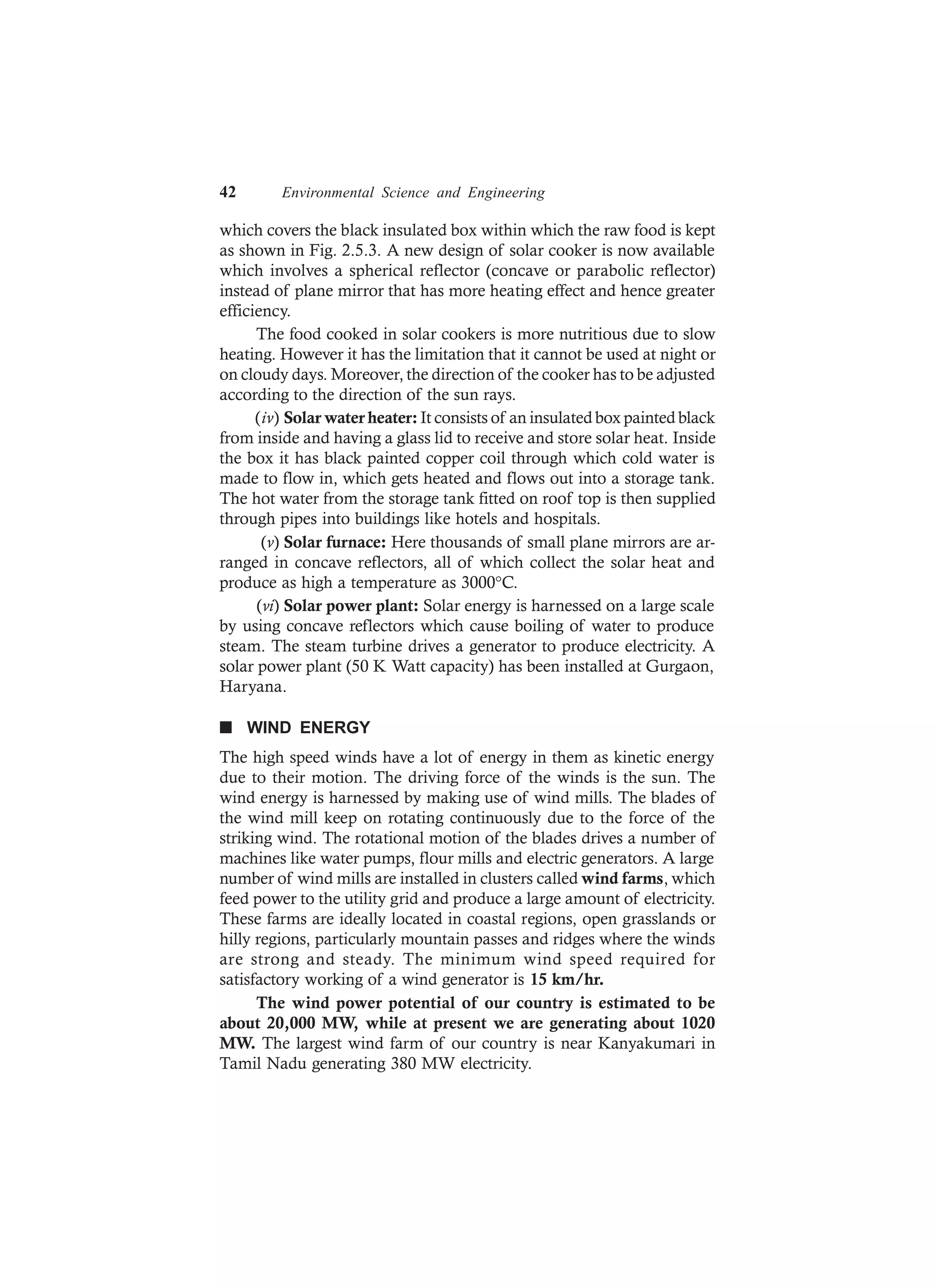 42 Environmental Science and Engineering
which covers the black insulated box within which the raw food is kept
as shown in Fig. 2.5.3. A new design of solar cooker is now available
which involves a spherical reflector (concave or parabolic reflector)
instead of plane mirror that has more heating effect and hence greater
efficiency.
The food cooked in solar cookers is more nutritious due to slow
heating. However it has the limitation that it cannot be used at night or
on cloudy days. Moreover, the direction of the cooker has to be adjusted
according to the direction of the sun rays.
(iv) Solar water heater: It consists of an insulated box painted black
from inside and having a glass lid to receive and store solar heat. Inside
the box it has black painted copper coil through which cold water is
made to flow in, which gets heated and flows out into a storage tank.
The hot water from the storage tank fitted on roof top is then supplied
through pipes into buildings like hotels and hospitals.
(v) Solar furnace: Here thousands of small plane mirrors are ar-
ranged in concave reflectors, all of which collect the solar heat and
produce as high a temperature as 3000°C.
(vi) Solar power plant: Solar energy is harnessed on a large scale
by using concave reflectors which cause boiling of water to produce
steam. The steam turbine drives a generator to produce electricity. A
solar power plant (50 K Watt capacity) has been installed at Gurgaon,
Haryana.
n WIND ENERGY
The high speed winds have a lot of energy in them as kinetic energy
due to their motion. The driving force of the winds is the sun. The
wind energy is harnessed by making use of wind mills. The blades of
the wind mill keep on rotating continuously due to the force of the
striking wind. The rotational motion of the blades drives a number of
machines like water pumps, flour mills and electric generators. A large
number of wind mills are installed in clusters called wind farms, which
feed power to the utility grid and produce a large amount of electricity.
These farms are ideally located in coastal regions, open grasslands or
hilly regions, particularly mountain passes and ridges where the winds
are strong and steady. The minimum wind speed required for
satisfactory working of a wind generator is 15 km/hr.
The wind power potential of our country is estimated to be
about 20,000 MW, while at present we are generating about 1020
MW. The largest wind farm of our country is near Kanyakumari in
Tamil Nadu generating 380 MW electricity.
 