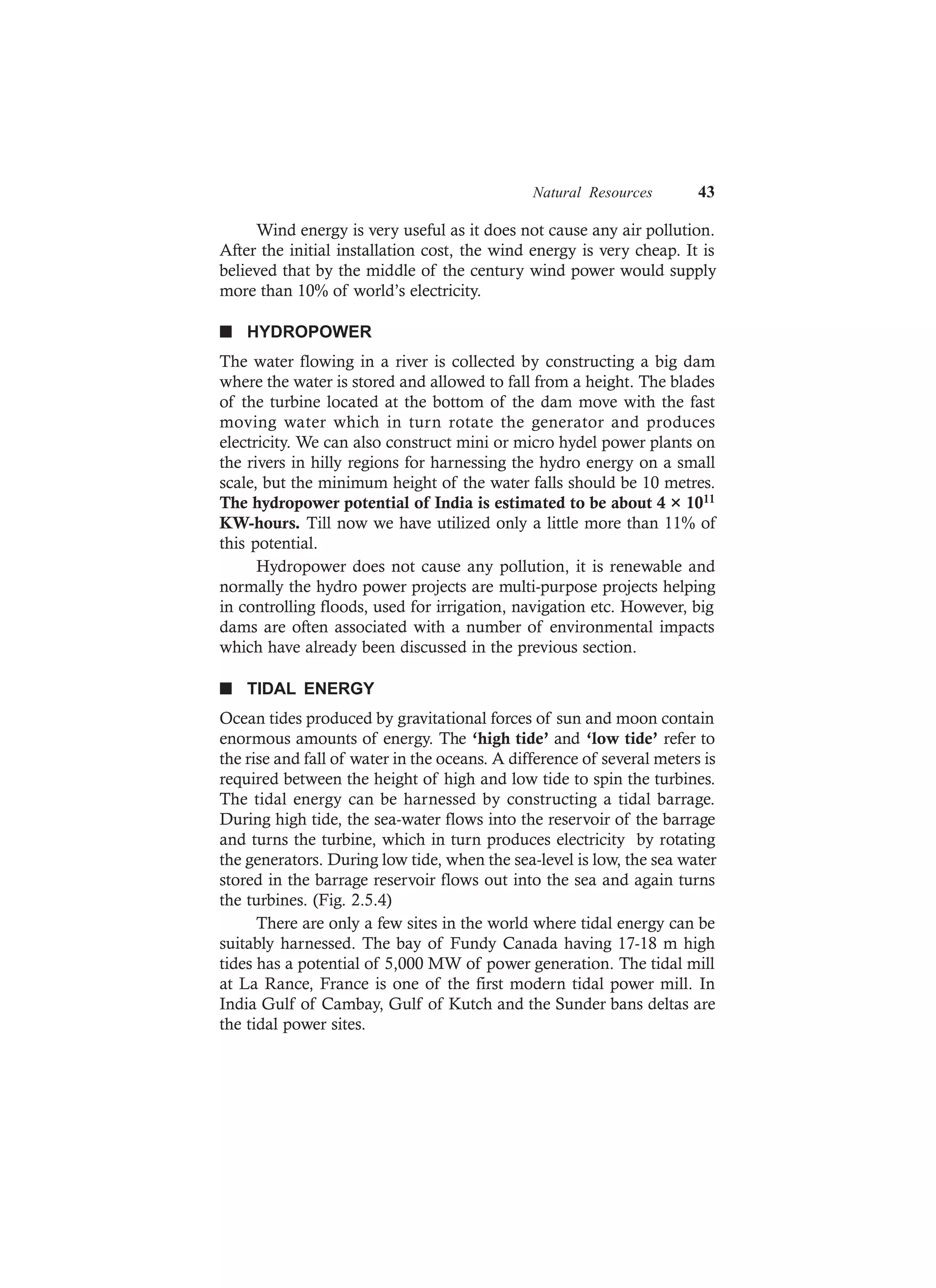 Natural Resources 43
Wind energy is very useful as it does not cause any air pollution.
After the initial installation cost, the wind energy is very cheap. It is
believed that by the middle of the century wind power would supply
more than 10% of world’s electricity.
n HYDROPOWER
The water flowing in a river is collected by constructing a big dam
where the water is stored and allowed to fall from a height. The blades
of the turbine located at the bottom of the dam move with the fast
moving water which in turn rotate the generator and produces
electricity. We can also construct mini or micro hydel power plants on
the rivers in hilly regions for harnessing the hydro energy on a small
scale, but the minimum height of the water falls should be 10 metres.
The hydropower potential of India is estimated to be about 4 × 1011
KW-hours. Till now we have utilized only a little more than 11% of
this potential.
Hydropower does not cause any pollution, it is renewable and
normally the hydro power projects are multi-purpose projects helping
in controlling floods, used for irrigation, navigation etc. However, big
dams are often associated with a number of environmental impacts
which have already been discussed in the previous section.
n TIDAL ENERGY
Ocean tides produced by gravitational forces of sun and moon contain
enormous amounts of energy. The ‘high tide’ and ‘low tide’ refer to
the rise and fall of water in the oceans. A difference of several meters is
required between the height of high and low tide to spin the turbines.
The tidal energy can be harnessed by constructing a tidal barrage.
During high tide, the sea-water flows into the reservoir of the barrage
and turns the turbine, which in turn produces electricity by rotating
the generators. During low tide, when the sea-level is low, the sea water
stored in the barrage reservoir flows out into the sea and again turns
the turbines. (Fig. 2.5.4)
There are only a few sites in the world where tidal energy can be
suitably harnessed. The bay of Fundy Canada having 17-18 m high
tides has a potential of 5,000 MW of power generation. The tidal mill
at La Rance, France is one of the first modern tidal power mill. In
India Gulf of Cambay, Gulf of Kutch and the Sunder bans deltas are
the tidal power sites.
 