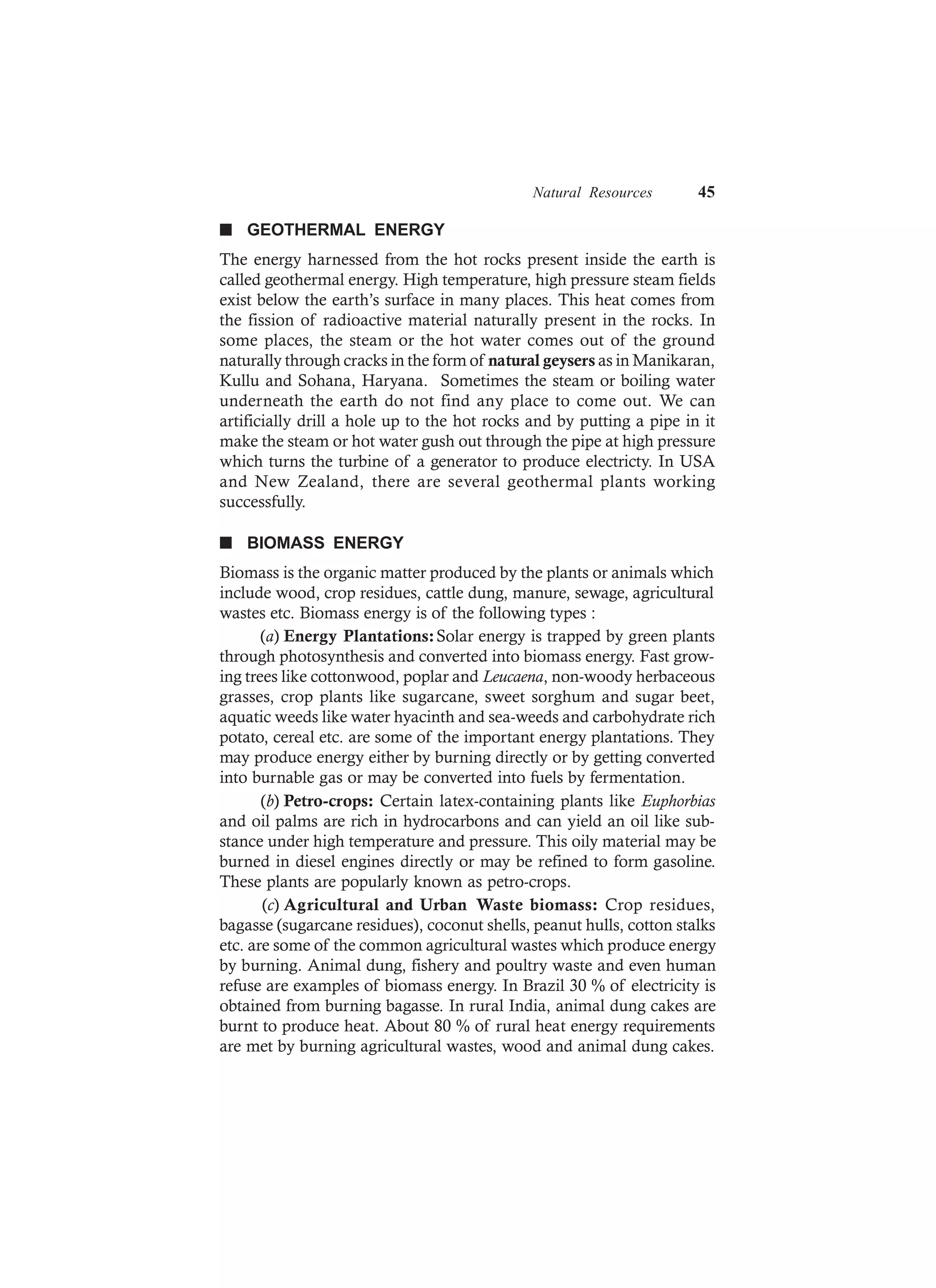 Natural Resources 45
n GEOTHERMAL ENERGY
The energy harnessed from the hot rocks present inside the earth is
called geothermal energy. High temperature, high pressure steam fields
exist below the earth’s surface in many places. This heat comes from
the fission of radioactive material naturally present in the rocks. In
some places, the steam or the hot water comes out of the ground
naturally through cracks in the form of natural geysers as in Manikaran,
Kullu and Sohana, Haryana. Sometimes the steam or boiling water
underneath the earth do not find any place to come out. We can
artificially drill a hole up to the hot rocks and by putting a pipe in it
make the steam or hot water gush out through the pipe at high pressure
which turns the turbine of a generator to produce electricty. In USA
and New Zealand, there are several geothermal plants working
successfully.
n BIOMASS ENERGY
Biomass is the organic matter produced by the plants or animals which
include wood, crop residues, cattle dung, manure, sewage, agricultural
wastes etc. Biomass energy is of the following types :
(a) Energy Plantations:Solar energy is trapped by green plants
through photosynthesis and converted into biomass energy. Fast grow-
ing trees like cottonwood, poplar and Leucaena, non-woody herbaceous
grasses, crop plants like sugarcane, sweet sorghum and sugar beet,
aquatic weeds like water hyacinth and sea-weeds and carbohydrate rich
potato, cereal etc. are some of the important energy plantations. They
may produce energy either by burning directly or by getting converted
into burnable gas or may be converted into fuels by fermentation.
(b) Petro-crops: Certain latex-containing plants like Euphorbias
and oil palms are rich in hydrocarbons and can yield an oil like sub-
stance under high temperature and pressure. This oily material may be
burned in diesel engines directly or may be refined to form gasoline.
These plants are popularly known as petro-crops.
(c) Agricultural and Urban Waste biomass: Crop residues,
bagasse (sugarcane residues), coconut shells, peanut hulls, cotton stalks
etc. are some of the common agricultural wastes which produce energy
by burning. Animal dung, fishery and poultry waste and even human
refuse are examples of biomass energy. In Brazil 30 % of electricity is
obtained from burning bagasse. In rural India, animal dung cakes are
burnt to produce heat. About 80 % of rural heat energy requirements
are met by burning agricultural wastes, wood and animal dung cakes.
 