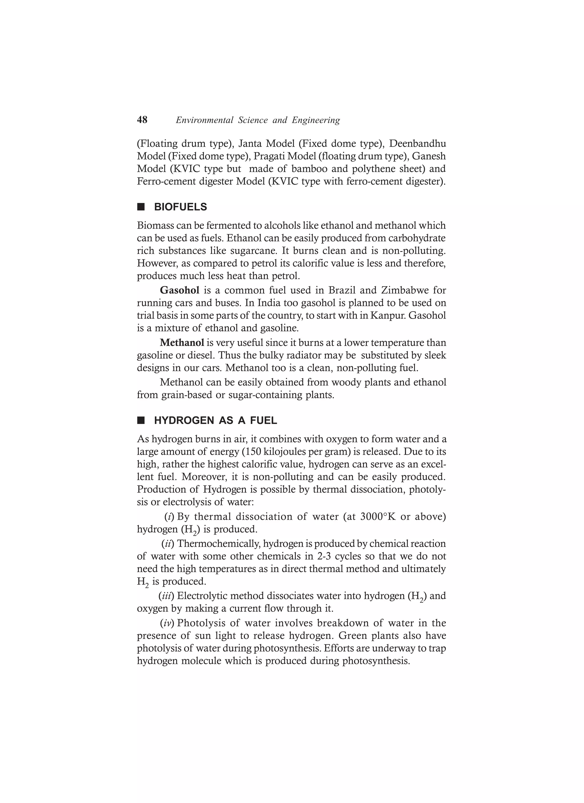 48 Environmental Science and Engineering
(Floating drum type), Janta Model (Fixed dome type), Deenbandhu
Model (Fixed dome type), Pragati Model (floating drum type), Ganesh
Model (KVIC type but made of bamboo and polythene sheet) and
Ferro-cement digester Model (KVIC type with ferro-cement digester).
n BIOFUELS
Biomass can be fermented to alcohols like ethanol and methanol which
can be used as fuels. Ethanol can be easily produced from carbohydrate
rich substances like sugarcane. It burns clean and is non-polluting.
However, as compared to petrol its calorific value is less and therefore,
produces much less heat than petrol.
Gasohol is a common fuel used in Brazil and Zimbabwe for
running cars and buses. In India too gasohol is planned to be used on
trial basis in some parts of the country, to start with in Kanpur. Gasohol
is a mixture of ethanol and gasoline.
Methanol is very useful since it burns at a lower temperature than
gasoline or diesel. Thus the bulky radiator may be substituted by sleek
designs in our cars. Methanol too is a clean, non-polluting fuel.
Methanol can be easily obtained from woody plants and ethanol
from grain-based or sugar-containing plants.
n HYDROGEN AS A FUEL
As hydrogen burns in air, it combines with oxygen to form water and a
large amount of energy (150 kilojoules per gram) is released. Due to its
high, rather the highest calorific value, hydrogen can serve as an excel-
lent fuel. Moreover, it is non-polluting and can be easily produced.
Production of Hydrogen is possible by thermal dissociation, photoly-
sis or electrolysis of water:
(i) By thermal dissociation of water (at 3000°K or above)
hydrogen (H2) is produced.
(ii) Thermochemically, hydrogen is produced by chemical reaction
of water with some other chemicals in 2-3 cycles so that we do not
need the high temperatures as in direct thermal method and ultimately
H2 is produced.
(iii) Electrolytic method dissociates water into hydrogen (H2) and
oxygen by making a current flow through it.
(iv) Photolysis of water involves breakdown of water in the
presence of sun light to release hydrogen. Green plants also have
photolysis of water during photosynthesis. Efforts are underway to trap
hydrogen molecule which is produced during photosynthesis.
 