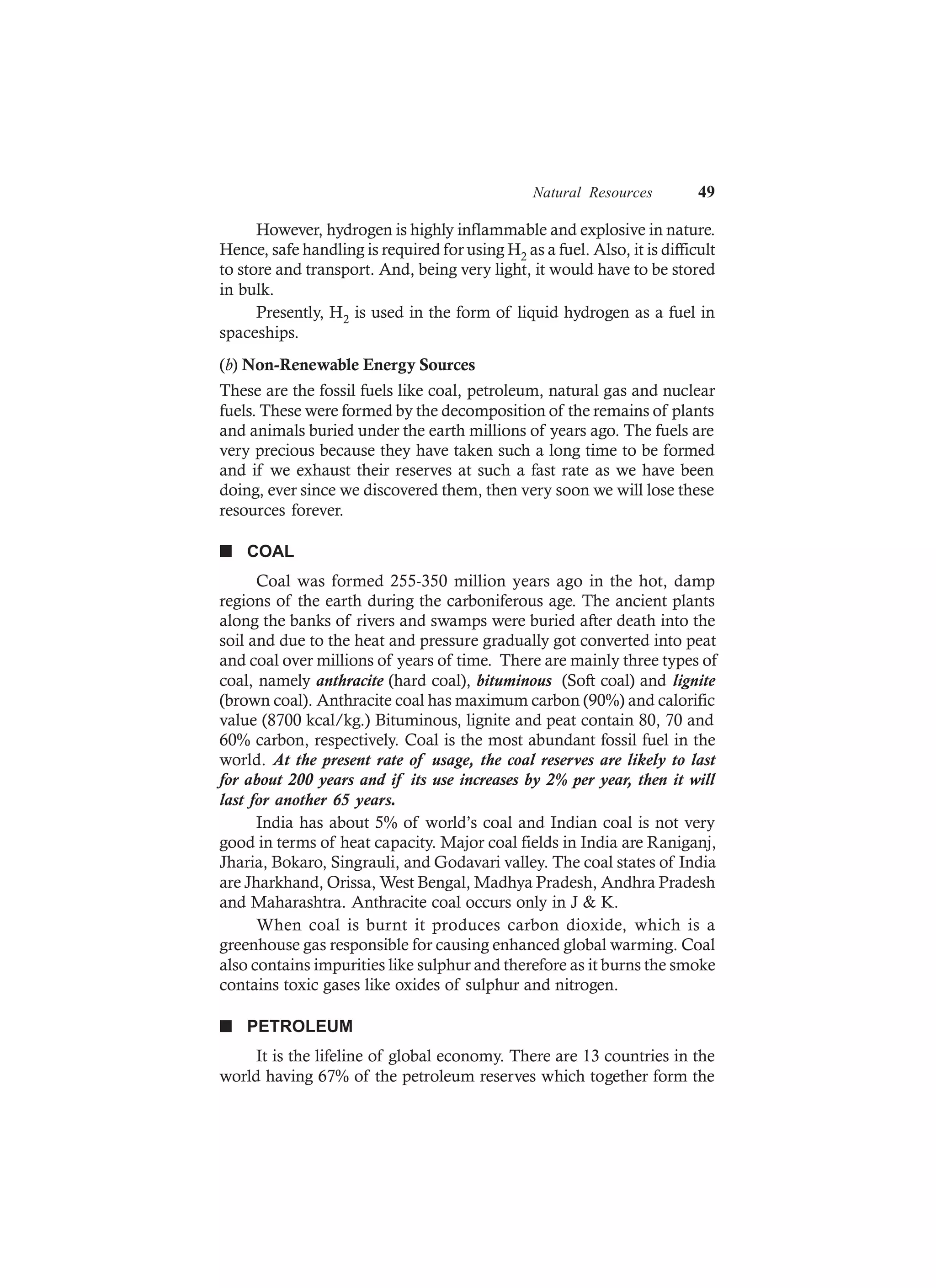 Natural Resources 49
However, hydrogen is highly inflammable and explosive in nature.
Hence, safe handling is required for using H2 as a fuel. Also, it is difficult
to store and transport. And, being very light, it would have to be stored
in bulk.
Presently, H2 is used in the form of liquid hydrogen as a fuel in
spaceships.
(b) Non-Renewable Energy Sources
These are the fossil fuels like coal, petroleum, natural gas and nuclear
fuels. These were formed by the decomposition of the remains of plants
and animals buried under the earth millions of years ago. The fuels are
very precious because they have taken such a long time to be formed
and if we exhaust their reserves at such a fast rate as we have been
doing, ever since we discovered them, then very soon we will lose these
resources forever.
n COAL
Coal was formed 255-350 million years ago in the hot, damp
regions of the earth during the carboniferous age. The ancient plants
along the banks of rivers and swamps were buried after death into the
soil and due to the heat and pressure gradually got converted into peat
and coal over millions of years of time. There are mainly three types of
coal, namely anthracite (hard coal), bituminous (Soft coal) and lignite
(brown coal). Anthracite coal has maximum carbon (90%) and calorific
value (8700 kcal/kg.) Bituminous, lignite and peat contain 80, 70 and
60% carbon, respectively. Coal is the most abundant fossil fuel in the
world. At the present rate of usage, the coal reserves are likely to last
for about 200 years and if its use increases by 2% per year, then it will
last for another 65 years.
India has about 5% of world’s coal and Indian coal is not very
good in terms of heat capacity. Major coal fields in India are Raniganj,
Jharia, Bokaro, Singrauli, and Godavari valley. The coal states of India
are Jharkhand, Orissa, West Bengal, Madhya Pradesh, Andhra Pradesh
and Maharashtra. Anthracite coal occurs only in J & K.
When coal is burnt it produces carbon dioxide, which is a
greenhouse gas responsible for causing enhanced global warming. Coal
also contains impurities like sulphur and therefore as it burns the smoke
contains toxic gases like oxides of sulphur and nitrogen.
n PETROLEUM
It is the lifeline of global economy. There are 13 countries in the
world having 67% of the petroleum reserves which together form the
 