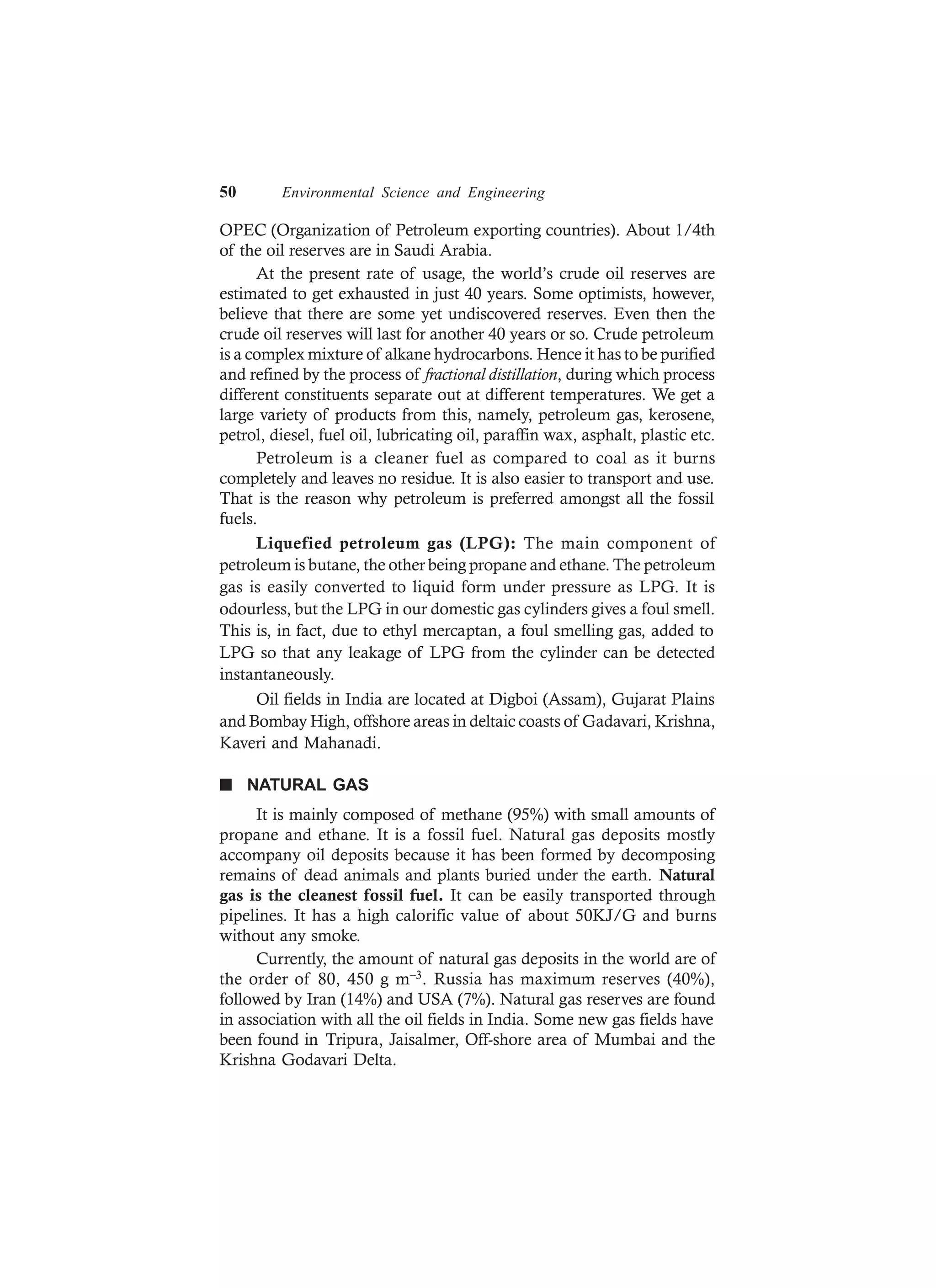 50 Environmental Science and Engineering
OPEC (Organization of Petroleum exporting countries). About 1/4th
of the oil reserves are in Saudi Arabia.
At the present rate of usage, the world’s crude oil reserves are
estimated to get exhausted in just 40 years. Some optimists, however,
believe that there are some yet undiscovered reserves. Even then the
crude oil reserves will last for another 40 years or so. Crude petroleum
is a complex mixture of alkane hydrocarbons. Hence it has to be purified
and refined by the process of fractional distillation, during which process
different constituents separate out at different temperatures. We get a
large variety of products from this, namely, petroleum gas, kerosene,
petrol, diesel, fuel oil, lubricating oil, paraffin wax, asphalt, plastic etc.
Petroleum is a cleaner fuel as compared to coal as it burns
completely and leaves no residue. It is also easier to transport and use.
That is the reason why petroleum is preferred amongst all the fossil
fuels.
Liquefied petroleum gas (LPG): The main component of
petroleum is butane, the other being propane and ethane. The petroleum
gas is easily converted to liquid form under pressure as LPG. It is
odourless, but the LPG in our domestic gas cylinders gives a foul smell.
This is, in fact, due to ethyl mercaptan, a foul smelling gas, added to
LPG so that any leakage of LPG from the cylinder can be detected
instantaneously.
Oil fields in India are located at Digboi (Assam), Gujarat Plains
and Bombay High, offshore areas in deltaic coasts of Gadavari, Krishna,
Kaveri and Mahanadi.
n NATURAL GAS
It is mainly composed of methane (95%) with small amounts of
propane and ethane. It is a fossil fuel. Natural gas deposits mostly
accompany oil deposits because it has been formed by decomposing
remains of dead animals and plants buried under the earth. Natural
gas is the cleanest fossil fuel. It can be easily transported through
pipelines. It has a high calorific value of about 50KJ/G and burns
without any smoke.
Currently, the amount of natural gas deposits in the world are of
the order of 80, 450 g m–3. Russia has maximum reserves (40%),
followed by Iran (14%) and USA (7%). Natural gas reserves are found
in association with all the oil fields in India. Some new gas fields have
been found in Tripura, Jaisalmer, Off-shore area of Mumbai and the
Krishna Godavari Delta.
 