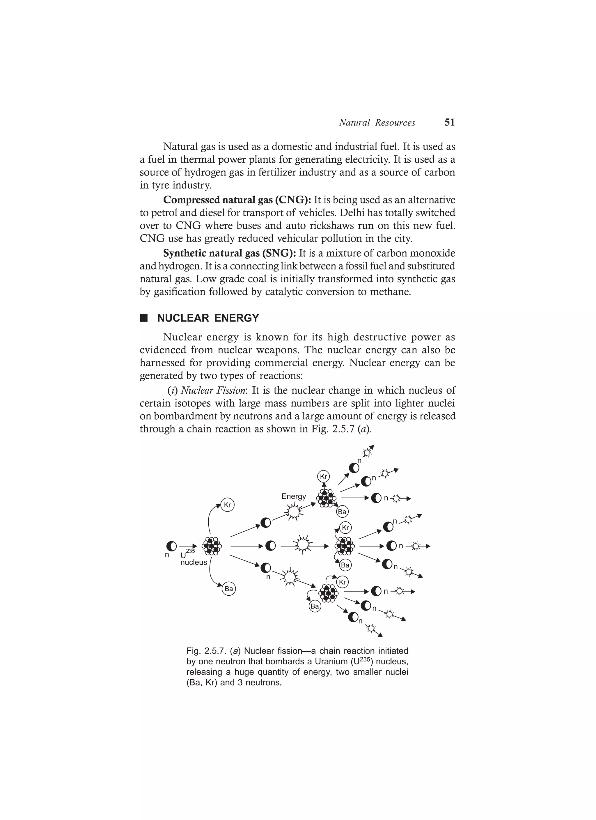 Natural Resources 51
Natural gas is used as a domestic and industrial fuel. It is used as
a fuel in thermal power plants for generating electricity. It is used as a
source of hydrogen gas in fertilizer industry and as a source of carbon
in tyre industry.
Compressed natural gas (CNG): It is being used as an alternative
to petrol and diesel for transport of vehicles. Delhi has totally switched
over to CNG where buses and auto rickshaws run on this new fuel.
CNG use has greatly reduced vehicular pollution in the city.
Synthetic natural gas (SNG): It is a mixture of carbon monoxide
and hydrogen. It is a connecting link between a fossil fuel and substituted
natural gas. Low grade coal is initially transformed into synthetic gas
by gasification followed by catalytic conversion to methane.
n NUCLEAR ENERGY
Nuclear energy is known for its high destructive power as
evidenced from nuclear weapons. The nuclear energy can also be
harnessed for providing commercial energy. Nuclear energy can be
generated by two types of reactions:
(i) Nuclear Fission: It is the nuclear change in which nucleus of
certain isotopes with large mass numbers are split into lighter nuclei
on bombardment by neutrons and a large amount of energy is released
through a chain reaction as shown in Fig. 2.5.7 (a).
Kr
Ba
Ba
Kr
Ba
Kr n
n
n
n
n
n
n
n
n
Ba
Kr
n
n
Energy
U
235
nucleus
Fig. 2.5.7. (a) Nuclear fission—a chain reaction initiated
by one neutron that bombards a Uranium (U235) nucleus,
releasing a huge quantity of energy, two smaller nuclei
(Ba, Kr) and 3 neutrons.
 