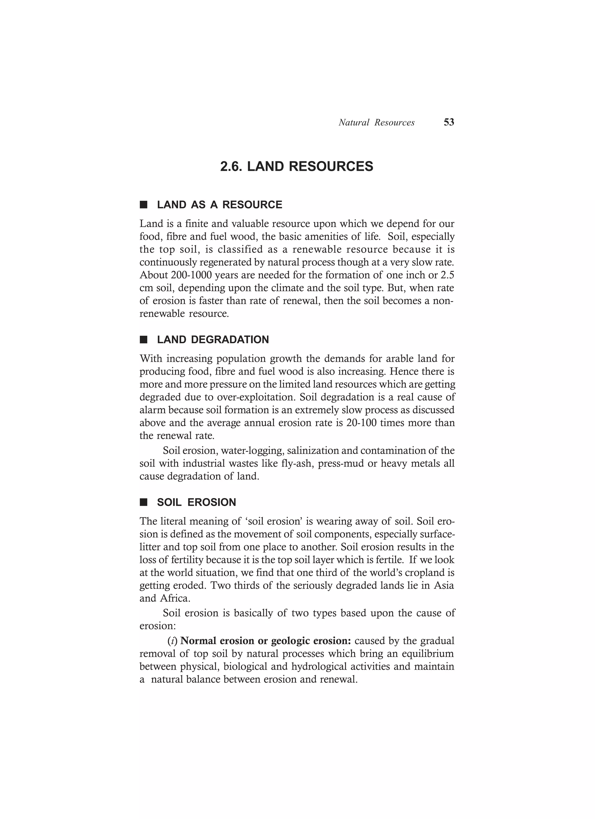 Natural Resources 53
2.6. LAND RESOURCES
n LAND AS A RESOURCE
Land is a finite and valuable resource upon which we depend for our
food, fibre and fuel wood, the basic amenities of life. Soil, especially
the top soil, is classified as a renewable resource because it is
continuously regenerated by natural process though at a very slow rate.
About 200-1000 years are needed for the formation of one inch or 2.5
cm soil, depending upon the climate and the soil type. But, when rate
of erosion is faster than rate of renewal, then the soil becomes a non-
renewable resource.
n LAND DEGRADATION
With increasing population growth the demands for arable land for
producing food, fibre and fuel wood is also increasing. Hence there is
more and more pressure on the limited land resources which are getting
degraded due to over-exploitation. Soil degradation is a real cause of
alarm because soil formation is an extremely slow process as discussed
above and the average annual erosion rate is 20-100 times more than
the renewal rate.
Soil erosion, water-logging, salinization and contamination of the
soil with industrial wastes like fly-ash, press-mud or heavy metals all
cause degradation of land.
n SOIL EROSION
The literal meaning of ‘soil erosion’ is wearing away of soil. Soil ero-
sion is defined as the movement of soil components, especially surface-
litter and top soil from one place to another. Soil erosion results in the
loss of fertility because it is the top soil layer which is fertile. If we look
at the world situation, we find that one third of the world’s cropland is
getting eroded. Two thirds of the seriously degraded lands lie in Asia
and Africa.
Soil erosion is basically of two types based upon the cause of
erosion:
(i) Normal erosion or geologic erosion: caused by the gradual
removal of top soil by natural processes which bring an equilibrium
between physical, biological and hydrological activities and maintain
a natural balance between erosion and renewal.
 