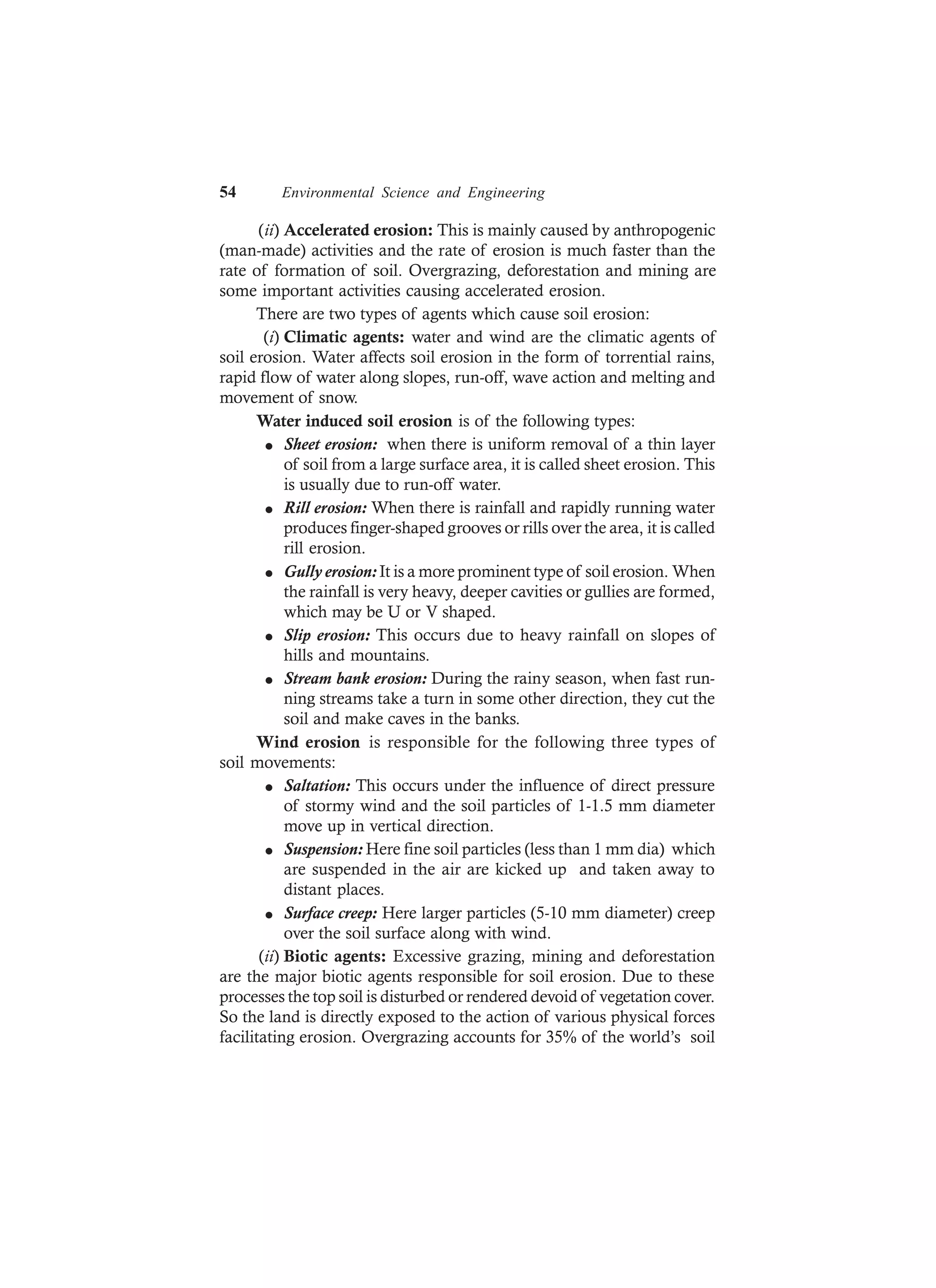 54 Environmental Science and Engineering
(ii) Accelerated erosion: This is mainly caused by anthropogenic
(man-made) activities and the rate of erosion is much faster than the
rate of formation of soil. Overgrazing, deforestation and mining are
some important activities causing accelerated erosion.
There are two types of agents which cause soil erosion:
(i) Climatic agents: water and wind are the climatic agents of
soil erosion. Water affects soil erosion in the form of torrential rains,
rapid flow of water along slopes, run-off, wave action and melting and
movement of snow.
Water induced soil erosion is of the following types:
l Sheet erosion: when there is uniform removal of a thin layer
of soil from a large surface area, it is called sheet erosion. This
is usually due to run-off water.
l Rill erosion: When there is rainfall and rapidly running water
produces finger-shaped grooves or rills over the area, it is called
rill erosion.
l Gully erosion: It is a more prominent type of soil erosion. When
the rainfall is very heavy, deeper cavities or gullies are formed,
which may be U or V shaped.
l Slip erosion: This occurs due to heavy rainfall on slopes of
hills and mountains.
l Stream bank erosion: During the rainy season, when fast run-
ning streams take a turn in some other direction, they cut the
soil and make caves in the banks.
Wind erosion is responsible for the following three types of
soil movements:
l Saltation: This occurs under the influence of direct pressure
of stormy wind and the soil particles of 1-1.5 mm diameter
move up in vertical direction.
l Suspension: Here fine soil particles (less than 1 mm dia) which
are suspended in the air are kicked up and taken away to
distant places.
l Surface creep: Here larger particles (5-10 mm diameter) creep
over the soil surface along with wind.
(ii) Biotic agents: Excessive grazing, mining and deforestation
are the major biotic agents responsible for soil erosion. Due to these
processes the top soil is disturbed or rendered devoid of vegetation cover.
So the land is directly exposed to the action of various physical forces
facilitating erosion. Overgrazing accounts for 35% of the world’s soil
 