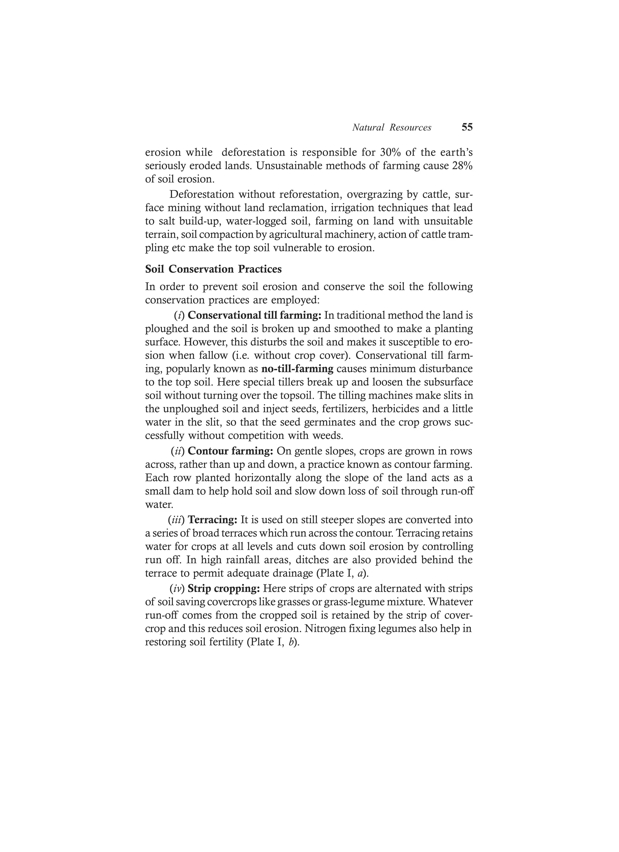Natural Resources 55
erosion while deforestation is responsible for 30% of the earth’s
seriously eroded lands. Unsustainable methods of farming cause 28%
of soil erosion.
Deforestation without reforestation, overgrazing by cattle, sur-
face mining without land reclamation, irrigation techniques that lead
to salt build-up, water-logged soil, farming on land with unsuitable
terrain, soil compaction by agricultural machinery, action of cattle tram-
pling etc make the top soil vulnerable to erosion.
Soil Conservation Practices
In order to prevent soil erosion and conserve the soil the following
conservation practices are employed:
(i) Conservational till farming: In traditional method the land is
ploughed and the soil is broken up and smoothed to make a planting
surface. However, this disturbs the soil and makes it susceptible to ero-
sion when fallow (i.e. without crop cover). Conservational till farm-
ing, popularly known as no-till-farming causes minimum disturbance
to the top soil. Here special tillers break up and loosen the subsurface
soil without turning over the topsoil. The tilling machines make slits in
the unploughed soil and inject seeds, fertilizers, herbicides and a little
water in the slit, so that the seed germinates and the crop grows suc-
cessfully without competition with weeds.
(ii) Contour farming: On gentle slopes, crops are grown in rows
across, rather than up and down, a practice known as contour farming.
Each row planted horizontally along the slope of the land acts as a
small dam to help hold soil and slow down loss of soil through run-off
water.
(iii) Terracing: It is used on still steeper slopes are converted into
a series of broad terraces which run across the contour. Terracing retains
water for crops at all levels and cuts down soil erosion by controlling
run off. In high rainfall areas, ditches are also provided behind the
terrace to permit adequate drainage (Plate I, a).
(iv) Strip cropping: Here strips of crops are alternated with strips
of soil saving covercrops like grasses or grass-legume mixture. Whatever
run-off comes from the cropped soil is retained by the strip of cover-
crop and this reduces soil erosion. Nitrogen fixing legumes also help in
restoring soil fertility (Plate I, b).
 