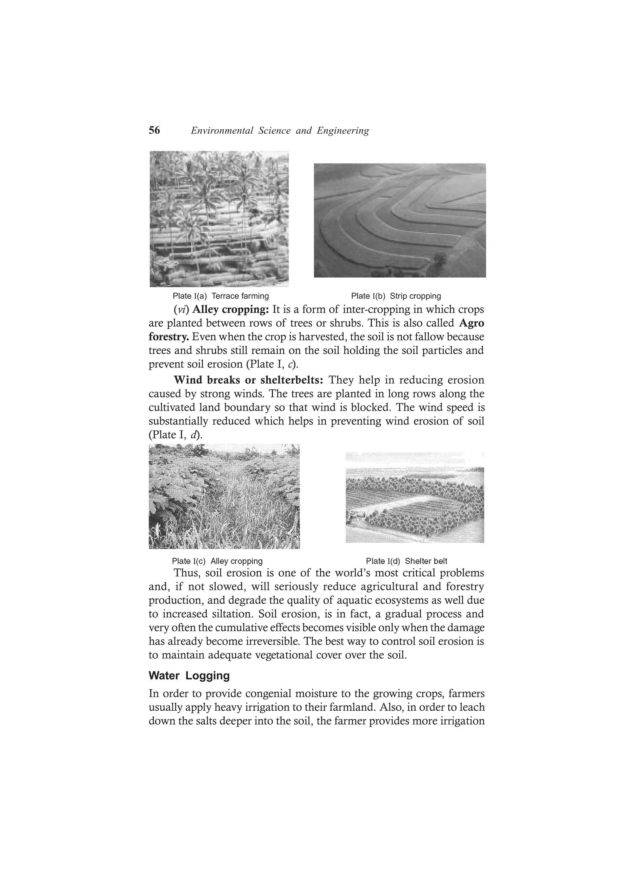 56 Environmental Science and Engineering
Plate (a) Terrace farmingI Plate (b) Strip croppingI
(vi) Alley cropping: It is a form of inter-cropping in which crops
are planted between rows of trees or shrubs. This is also called Agro
forestry. Even when the crop is harvested, the soil is not fallow because
trees and shrubs still remain on the soil holding the soil particles and
prevent soil erosion (Plate I, c).
Wind breaks or shelterbelts: They help in reducing erosion
caused by strong winds. The trees are planted in long rows along the
cultivated land boundary so that wind is blocked. The wind speed is
substantially reduced which helps in preventing wind erosion of soil
(Plate I, d).
Thus, soil erosion is one of the world’s most critical problems
and, if not slowed, will seriously reduce agricultural and forestry
production, and degrade the quality of aquatic ecosystems as well due
to increased siltation. Soil erosion, is in fact, a gradual process and
very often the cumulative effects becomes visible only when the damage
has already become irreversible. The best way to control soil erosion is
to maintain adequate vegetational cover over the soil.
Water Logging
In order to provide congenial moisture to the growing crops, farmers
usually apply heavy irrigation to their farmland. Also, in order to leach
down the salts deeper into the soil, the farmer provides more irrigation
 
