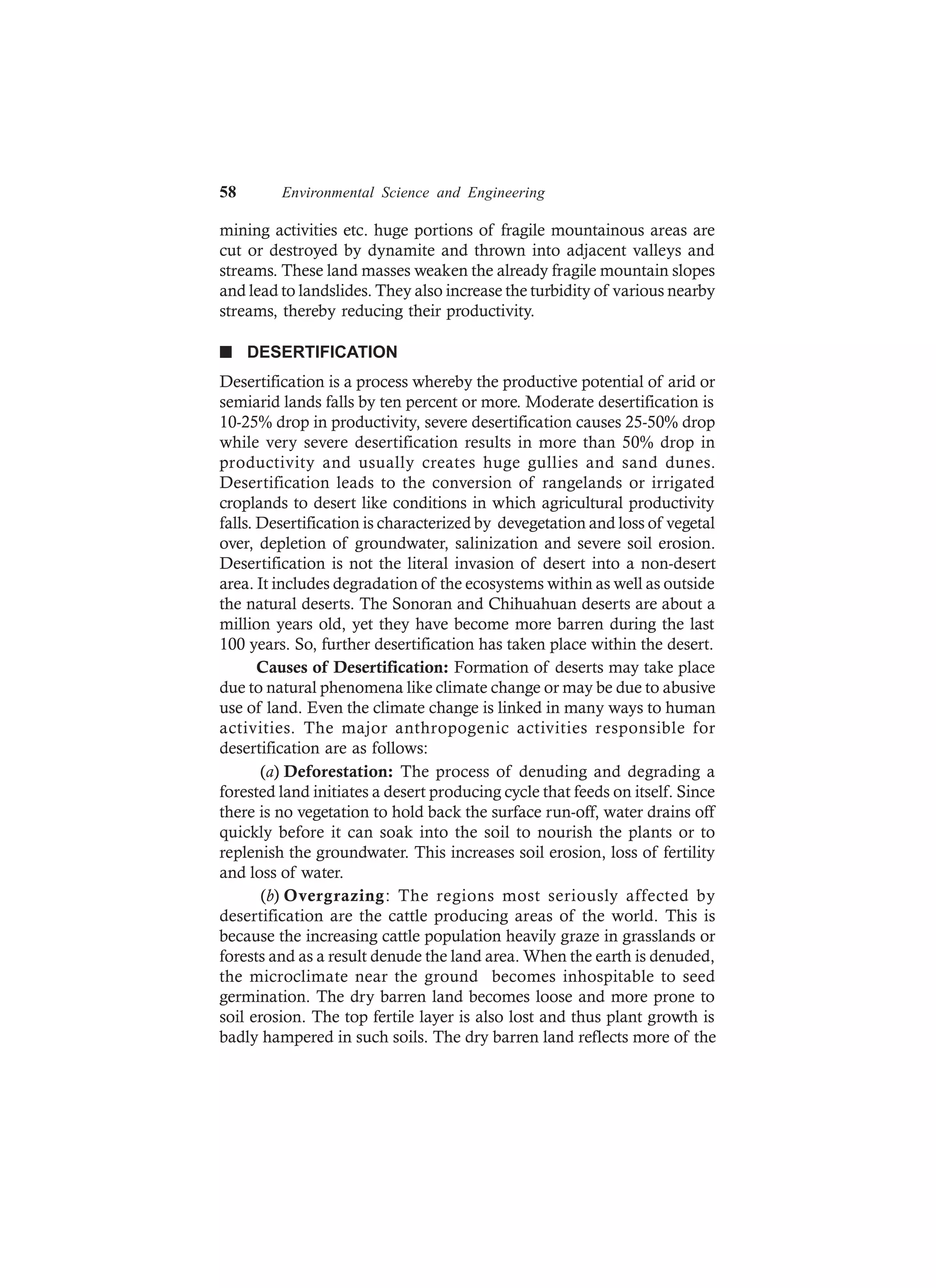 58 Environmental Science and Engineering
mining activities etc. huge portions of fragile mountainous areas are
cut or destroyed by dynamite and thrown into adjacent valleys and
streams. These land masses weaken the already fragile mountain slopes
and lead to landslides. They also increase the turbidity of various nearby
streams, thereby reducing their productivity.
n DESERTIFICATION
Desertification is a process whereby the productive potential of arid or
semiarid lands falls by ten percent or more. Moderate desertification is
10-25% drop in productivity, severe desertification causes 25-50% drop
while very severe desertification results in more than 50% drop in
productivity and usually creates huge gullies and sand dunes.
Desertification leads to the conversion of rangelands or irrigated
croplands to desert like conditions in which agricultural productivity
falls. Desertification is characterized by devegetation and loss of vegetal
over, depletion of groundwater, salinization and severe soil erosion.
Desertification is not the literal invasion of desert into a non-desert
area. It includes degradation of the ecosystems within as well as outside
the natural deserts. The Sonoran and Chihuahuan deserts are about a
million years old, yet they have become more barren during the last
100 years. So, further desertification has taken place within the desert.
Causes of Desertification: Formation of deserts may take place
due to natural phenomena like climate change or may be due to abusive
use of land. Even the climate change is linked in many ways to human
activities. The major anthropogenic activities responsible for
desertification are as follows:
(a) Deforestation: The process of denuding and degrading a
forested land initiates a desert producing cycle that feeds on itself. Since
there is no vegetation to hold back the surface run-off, water drains off
quickly before it can soak into the soil to nourish the plants or to
replenish the groundwater. This increases soil erosion, loss of fertility
and loss of water.
(b) Overgrazing: The regions most seriously affected by
desertification are the cattle producing areas of the world. This is
because the increasing cattle population heavily graze in grasslands or
forests and as a result denude the land area. When the earth is denuded,
the microclimate near the ground becomes inhospitable to seed
germination. The dry barren land becomes loose and more prone to
soil erosion. The top fertile layer is also lost and thus plant growth is
badly hampered in such soils. The dry barren land reflects more of the
 