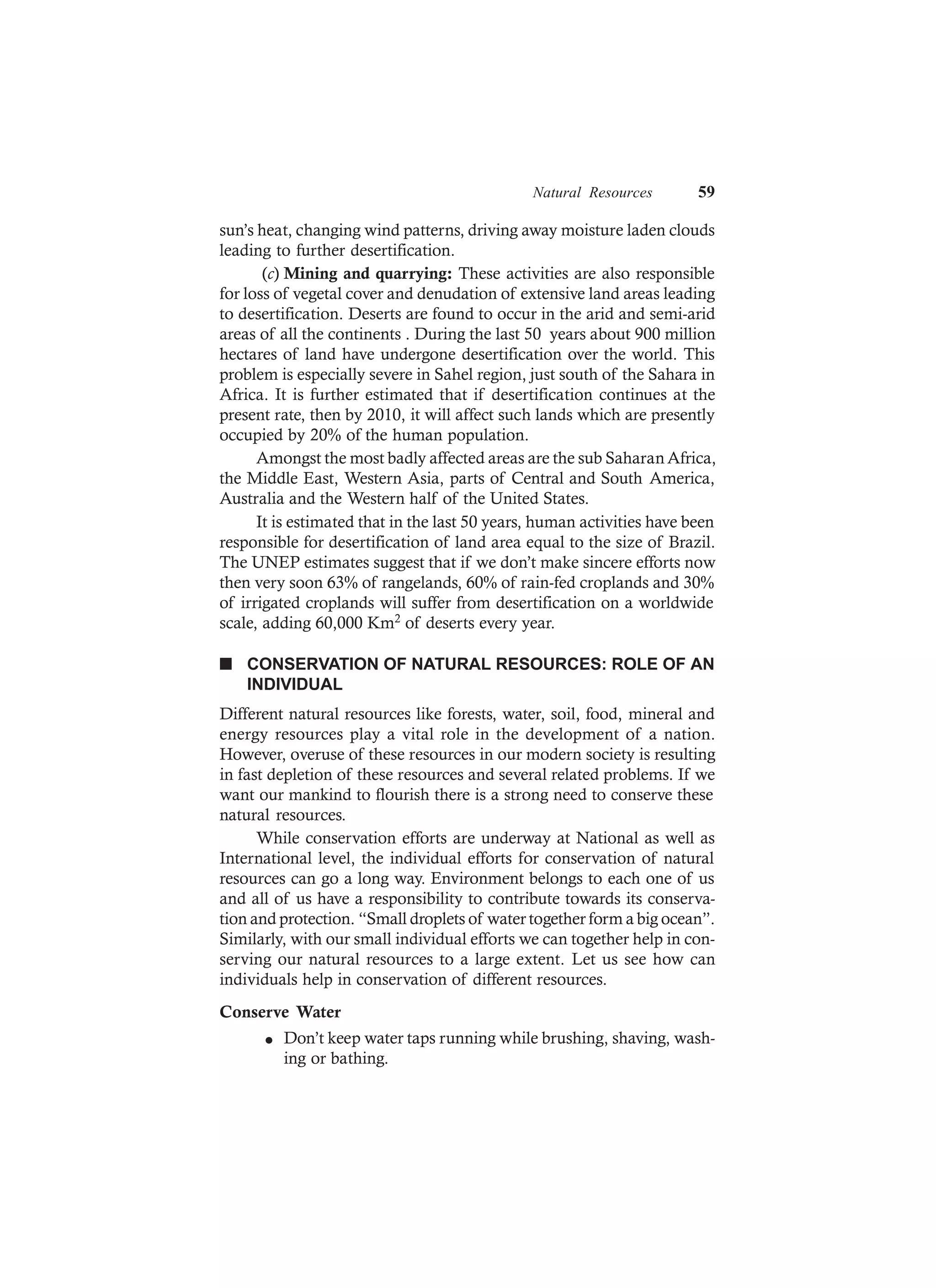 Natural Resources 59
sun’s heat, changing wind patterns, driving away moisture laden clouds
leading to further desertification.
(c) Mining and quarrying: These activities are also responsible
for loss of vegetal cover and denudation of extensive land areas leading
to desertification. Deserts are found to occur in the arid and semi-arid
areas of all the continents . During the last 50 years about 900 million
hectares of land have undergone desertification over the world. This
problem is especially severe in Sahel region, just south of the Sahara in
Africa. It is further estimated that if desertification continues at the
present rate, then by 2010, it will affect such lands which are presently
occupied by 20% of the human population.
Amongst the most badly affected areas are the sub Saharan Africa,
the Middle East, Western Asia, parts of Central and South America,
Australia and the Western half of the United States.
It is estimated that in the last 50 years, human activities have been
responsible for desertification of land area equal to the size of Brazil.
The UNEP estimates suggest that if we don’t make sincere efforts now
then very soon 63% of rangelands, 60% of rain-fed croplands and 30%
of irrigated croplands will suffer from desertification on a worldwide
scale, adding 60,000 Km2 of deserts every year.
n CONSERVATION OF NATURAL RESOURCES: ROLE OF AN
INDIVIDUAL
Different natural resources like forests, water, soil, food, mineral and
energy resources play a vital role in the development of a nation.
However, overuse of these resources in our modern society is resulting
in fast depletion of these resources and several related problems. If we
want our mankind to flourish there is a strong need to conserve these
natural resources.
While conservation efforts are underway at National as well as
International level, the individual efforts for conservation of natural
resources can go a long way. Environment belongs to each one of us
and all of us have a responsibility to contribute towards its conserva-
tion and protection. “Small droplets of water together form a big ocean”.
Similarly, with our small individual efforts we can together help in con-
serving our natural resources to a large extent. Let us see how can
individuals help in conservation of different resources.
Conserve Water
l Don’t keep water taps running while brushing, shaving, wash-
ing or bathing.
 