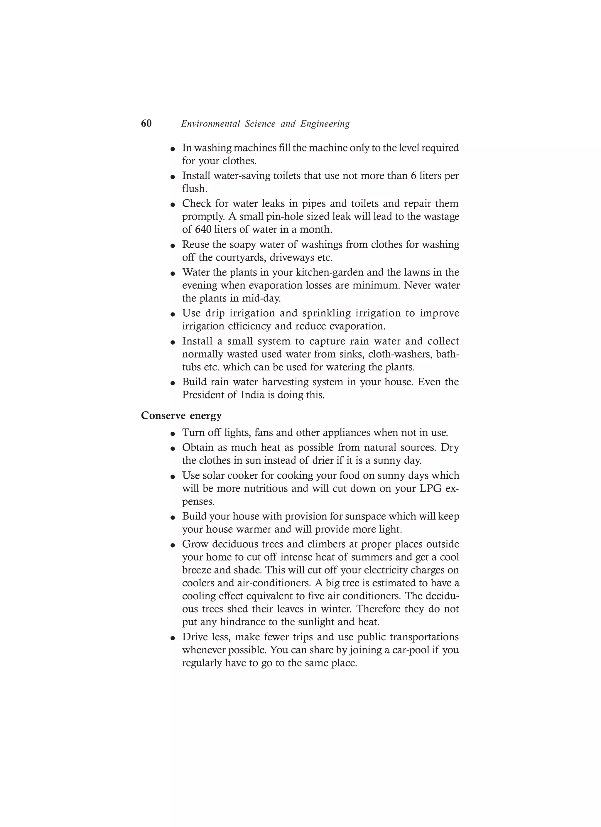 60 Environmental Science and Engineering
l In washing machines fill the machine only to the level required
for your clothes.
l Install water-saving toilets that use not more than 6 liters per
flush.
l Check for water leaks in pipes and toilets and repair them
promptly. A small pin-hole sized leak will lead to the wastage
of 640 liters of water in a month.
l Reuse the soapy water of washings from clothes for washing
off the courtyards, driveways etc.
l Water the plants in your kitchen-garden and the lawns in the
evening when evaporation losses are minimum. Never water
the plants in mid-day.
l Use drip irrigation and sprinkling irrigation to improve
irrigation efficiency and reduce evaporation.
l Install a small system to capture rain water and collect
normally wasted used water from sinks, cloth-washers, bath-
tubs etc. which can be used for watering the plants.
l Build rain water harvesting system in your house. Even the
President of India is doing this.
Conserve energy
l Turn off lights, fans and other appliances when not in use.
l Obtain as much heat as possible from natural sources. Dry
the clothes in sun instead of drier if it is a sunny day.
l Use solar cooker for cooking your food on sunny days which
will be more nutritious and will cut down on your LPG ex-
penses.
l Build your house with provision for sunspace which will keep
your house warmer and will provide more light.
l Grow deciduous trees and climbers at proper places outside
your home to cut off intense heat of summers and get a cool
breeze and shade. This will cut off your electricity charges on
coolers and air-conditioners. A big tree is estimated to have a
cooling effect equivalent to five air conditioners. The decidu-
ous trees shed their leaves in winter. Therefore they do not
put any hindrance to the sunlight and heat.
l Drive less, make fewer trips and use public transportations
whenever possible. You can share by joining a car-pool if you
regularly have to go to the same place.
 