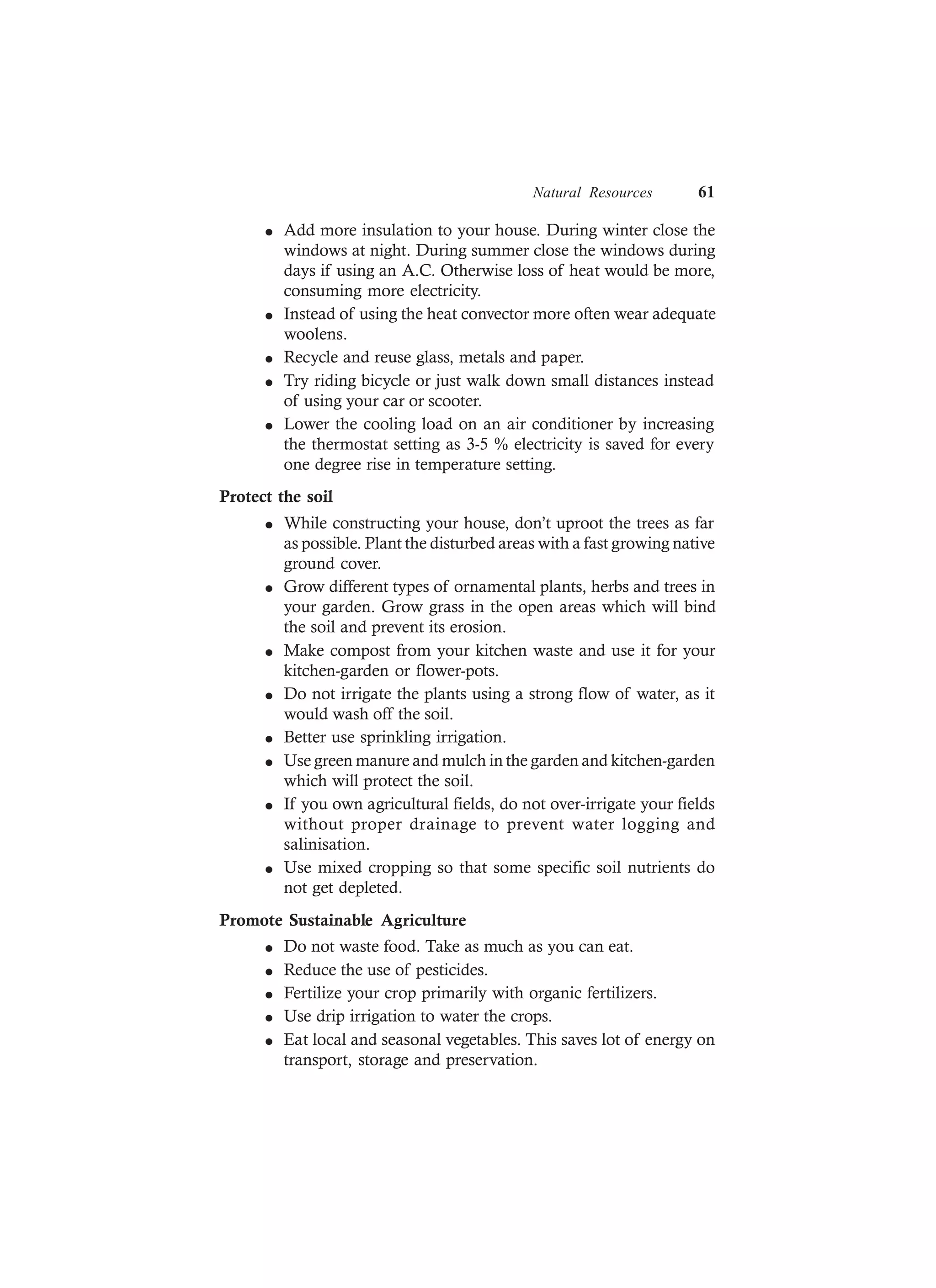Natural Resources 61
l Add more insulation to your house. During winter close the
windows at night. During summer close the windows during
days if using an A.C. Otherwise loss of heat would be more,
consuming more electricity.
l Instead of using the heat convector more often wear adequate
woolens.
l Recycle and reuse glass, metals and paper.
l Try riding bicycle or just walk down small distances instead
of using your car or scooter.
l Lower the cooling load on an air conditioner by increasing
the thermostat setting as 3-5 % electricity is saved for every
one degree rise in temperature setting.
Protect the soil
l While constructing your house, don’t uproot the trees as far
as possible. Plant the disturbed areas with a fast growing native
ground cover.
l Grow different types of ornamental plants, herbs and trees in
your garden. Grow grass in the open areas which will bind
the soil and prevent its erosion.
l Make compost from your kitchen waste and use it for your
kitchen-garden or flower-pots.
l Do not irrigate the plants using a strong flow of water, as it
would wash off the soil.
l Better use sprinkling irrigation.
l Use green manure and mulch in the garden and kitchen-garden
which will protect the soil.
l If you own agricultural fields, do not over-irrigate your fields
without proper drainage to prevent water logging and
salinisation.
l Use mixed cropping so that some specific soil nutrients do
not get depleted.
Promote Sustainable Agriculture
l Do not waste food. Take as much as you can eat.
l Reduce the use of pesticides.
l Fertilize your crop primarily with organic fertilizers.
l Use drip irrigation to water the crops.
l Eat local and seasonal vegetables. This saves lot of energy on
transport, storage and preservation.
 