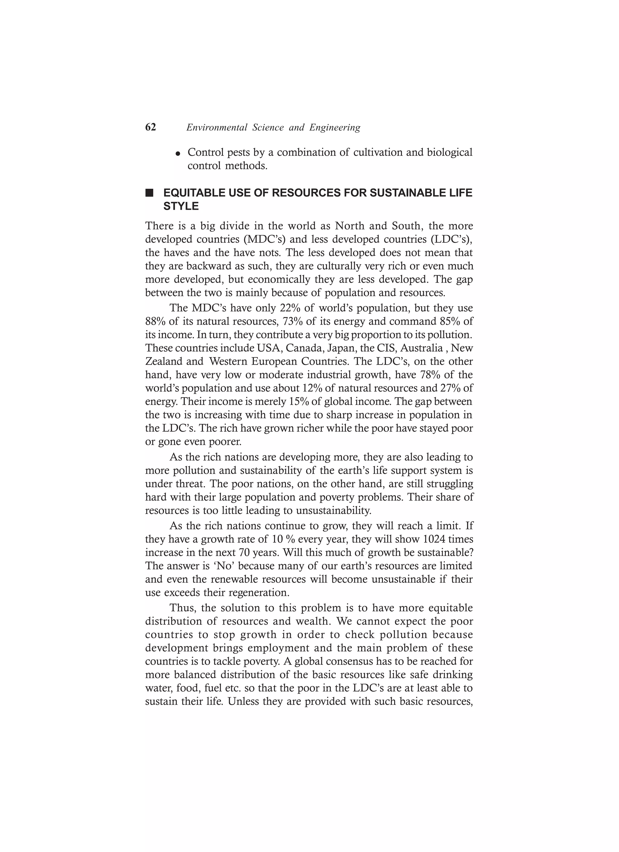 62 Environmental Science and Engineering
l Control pests by a combination of cultivation and biological
control methods.
n EQUITABLE USE OF RESOURCES FOR SUSTAINABLE LIFE
STYLE
There is a big divide in the world as North and South, the more
developed countries (MDC’s) and less developed countries (LDC’s),
the haves and the have nots. The less developed does not mean that
they are backward as such, they are culturally very rich or even much
more developed, but economically they are less developed. The gap
between the two is mainly because of population and resources.
The MDC’s have only 22% of world’s population, but they use
88% of its natural resources, 73% of its energy and command 85% of
its income. In turn, they contribute a very big proportion to its pollution.
These countries include USA, Canada, Japan, the CIS, Australia , New
Zealand and Western European Countries. The LDC’s, on the other
hand, have very low or moderate industrial growth, have 78% of the
world’s population and use about 12% of natural resources and 27% of
energy. Their income is merely 15% of global income. The gap between
the two is increasing with time due to sharp increase in population in
the LDC’s. The rich have grown richer while the poor have stayed poor
or gone even poorer.
As the rich nations are developing more, they are also leading to
more pollution and sustainability of the earth’s life support system is
under threat. The poor nations, on the other hand, are still struggling
hard with their large population and poverty problems. Their share of
resources is too little leading to unsustainability.
As the rich nations continue to grow, they will reach a limit. If
they have a growth rate of 10 % every year, they will show 1024 times
increase in the next 70 years. Will this much of growth be sustainable?
The answer is ‘No’ because many of our earth’s resources are limited
and even the renewable resources will become unsustainable if their
use exceeds their regeneration.
Thus, the solution to this problem is to have more equitable
distribution of resources and wealth. We cannot expect the poor
countries to stop growth in order to check pollution because
development brings employment and the main problem of these
countries is to tackle poverty. A global consensus has to be reached for
more balanced distribution of the basic resources like safe drinking
water, food, fuel etc. so that the poor in the LDC’s are at least able to
sustain their life. Unless they are provided with such basic resources,
 
