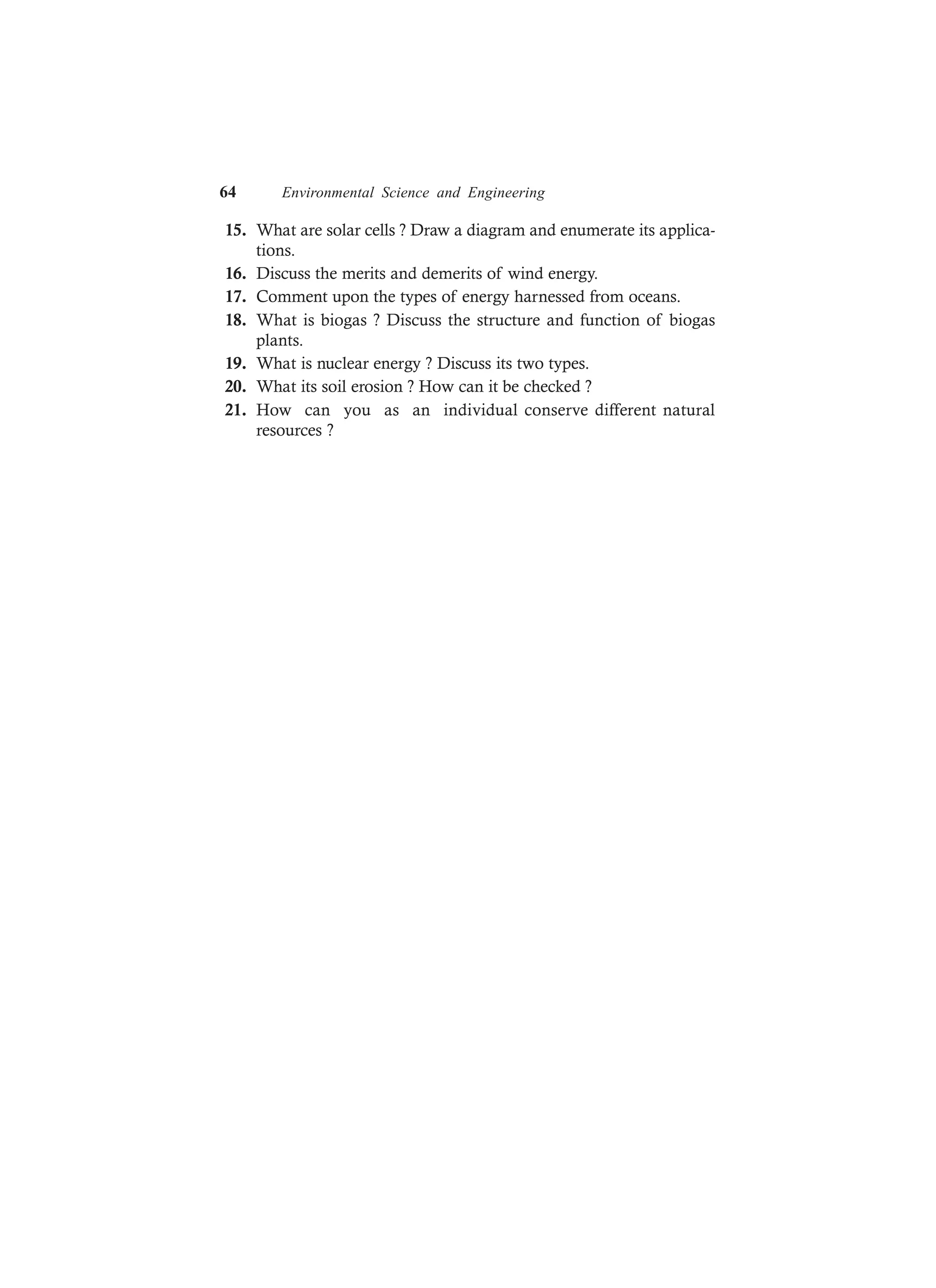 64 Environmental Science and Engineering
15. What are solar cells ? Draw a diagram and enumerate its applica-
tions.
16. Discuss the merits and demerits of wind energy.
17. Comment upon the types of energy harnessed from oceans.
18. What is biogas ? Discuss the structure and function of biogas
plants.
19. What is nuclear energy ? Discuss its two types.
20. What its soil erosion ? How can it be checked ?
21. How can you as an individual conserve different natural
resources ?
 
