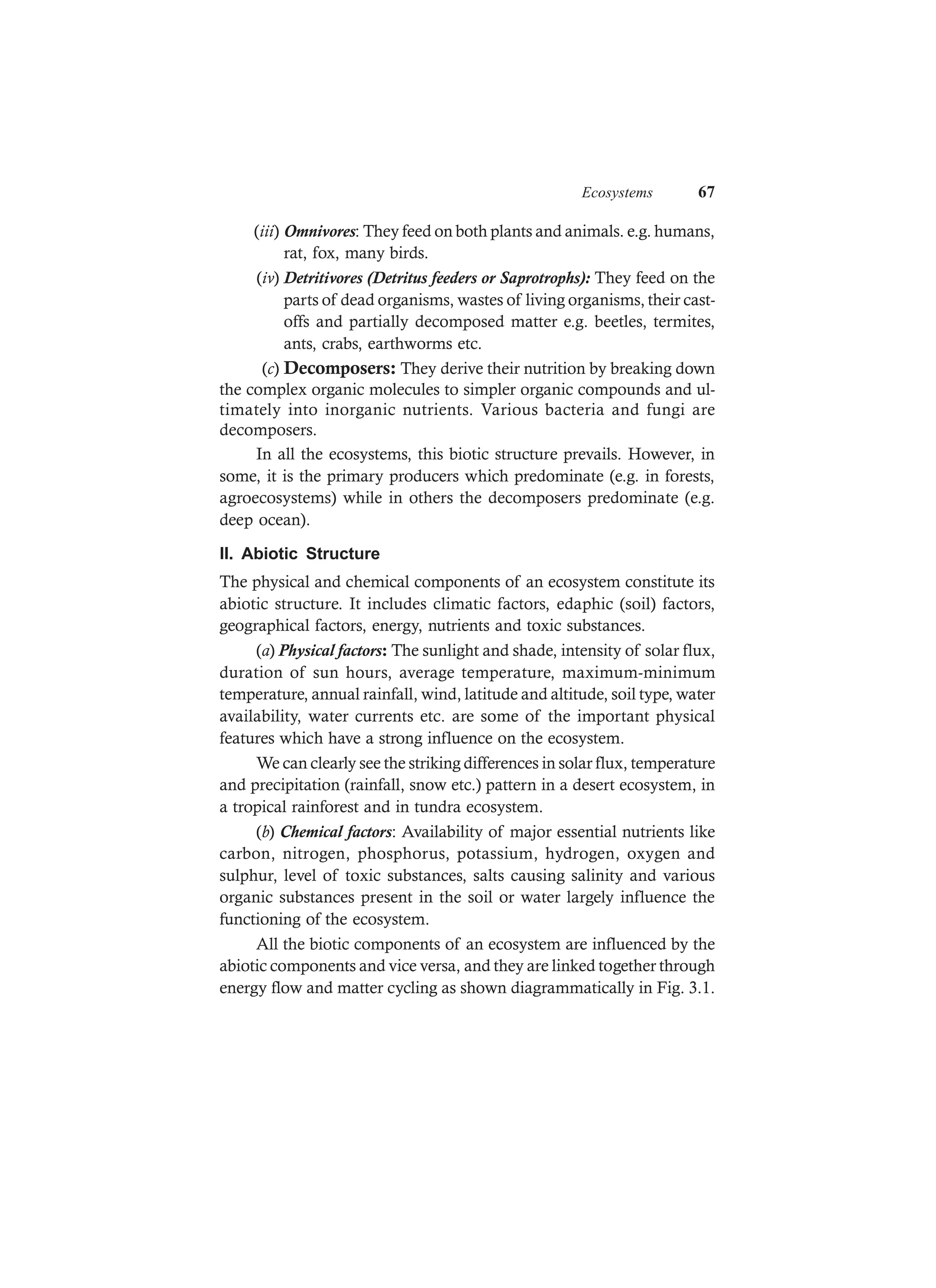 Ecosystems 67
(iii) Omnivores: They feed on both plants and animals. e.g. humans,
rat, fox, many birds.
(iv) Detritivores (Detritus feeders or Saprotrophs): They feed on the
parts of dead organisms, wastes of living organisms, their cast-
offs and partially decomposed matter e.g. beetles, termites,
ants, crabs, earthworms etc.
(c) Decomposers: They derive their nutrition by breaking down
the complex organic molecules to simpler organic compounds and ul-
timately into inorganic nutrients. Various bacteria and fungi are
decomposers.
In all the ecosystems, this biotic structure prevails. However, in
some, it is the primary producers which predominate (e.g. in forests,
agroecosystems) while in others the decomposers predominate (e.g.
deep ocean).
II. Abiotic Structure
The physical and chemical components of an ecosystem constitute its
abiotic structure. It includes climatic factors, edaphic (soil) factors,
geographical factors, energy, nutrients and toxic substances.
(a) Physical factors: The sunlight and shade, intensity of solar flux,
duration of sun hours, average temperature, maximum-minimum
temperature, annual rainfall, wind, latitude and altitude, soil type, water
availability, water currents etc. are some of the important physical
features which have a strong influence on the ecosystem.
We can clearly see the striking differences in solar flux, temperature
and precipitation (rainfall, snow etc.) pattern in a desert ecosystem, in
a tropical rainforest and in tundra ecosystem.
(b) Chemical factors: Availability of major essential nutrients like
carbon, nitrogen, phosphorus, potassium, hydrogen, oxygen and
sulphur, level of toxic substances, salts causing salinity and various
organic substances present in the soil or water largely influence the
functioning of the ecosystem.
All the biotic components of an ecosystem are influenced by the
abiotic components and vice versa, and they are linked together through
energy flow and matter cycling as shown diagrammatically in Fig. 3.1.
 