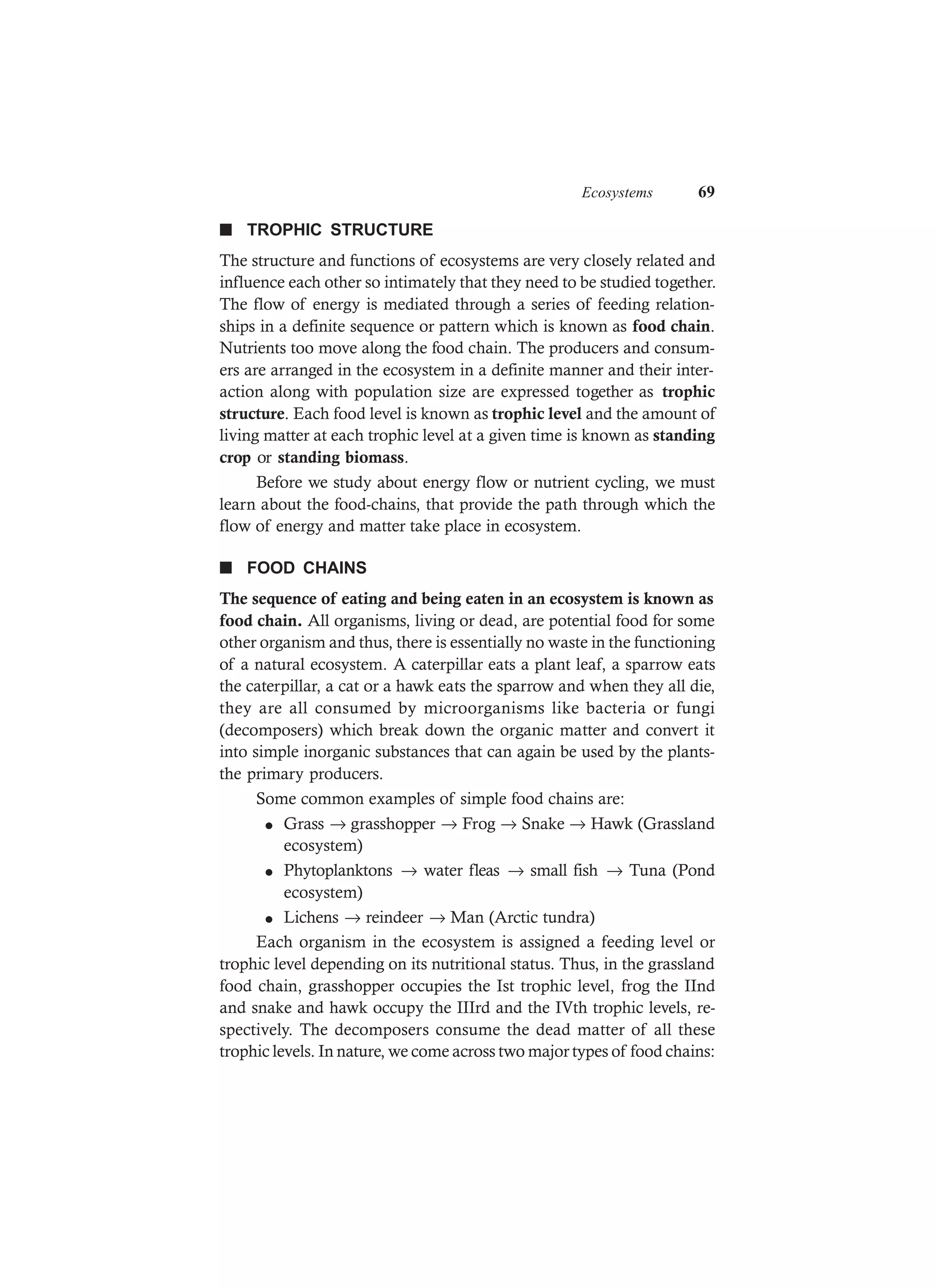 Ecosystems 69
n TROPHIC STRUCTURE
The structure and functions of ecosystems are very closely related and
influence each other so intimately that they need to be studied together.
The flow of energy is mediated through a series of feeding relation-
ships in a definite sequence or pattern which is known as food chain.
Nutrients too move along the food chain. The producers and consum-
ers are arranged in the ecosystem in a definite manner and their inter-
action along with population size are expressed together as trophic
structure. Each food level is known as trophic level and the amount of
living matter at each trophic level at a given time is known as standing
crop or standing biomass.
Before we study about energy flow or nutrient cycling, we must
learn about the food-chains, that provide the path through which the
flow of energy and matter take place in ecosystem.
n FOOD CHAINS
The sequence of eating and being eaten in an ecosystem is known as
food chain. All organisms, living or dead, are potential food for some
other organism and thus, there is essentially no waste in the functioning
of a natural ecosystem. A caterpillar eats a plant leaf, a sparrow eats
the caterpillar, a cat or a hawk eats the sparrow and when they all die,
they are all consumed by microorganisms like bacteria or fungi
(decomposers) which break down the organic matter and convert it
into simple inorganic substances that can again be used by the plants-
the primary producers.
Some common examples of simple food chains are:
l Grass → grasshopper → Frog → Snake → Hawk (Grassland
ecosystem)
l Phytoplanktons → water fleas → small fish → Tuna (Pond
ecosystem)
l Lichens → reindeer → Man (Arctic tundra)
Each organism in the ecosystem is assigned a feeding level or
trophic level depending on its nutritional status. Thus, in the grassland
food chain, grasshopper occupies the Ist trophic level, frog the IInd
and snake and hawk occupy the IIIrd and the IVth trophic levels, re-
spectively. The decomposers consume the dead matter of all these
trophic levels. In nature, we come across two major types of food chains:
 