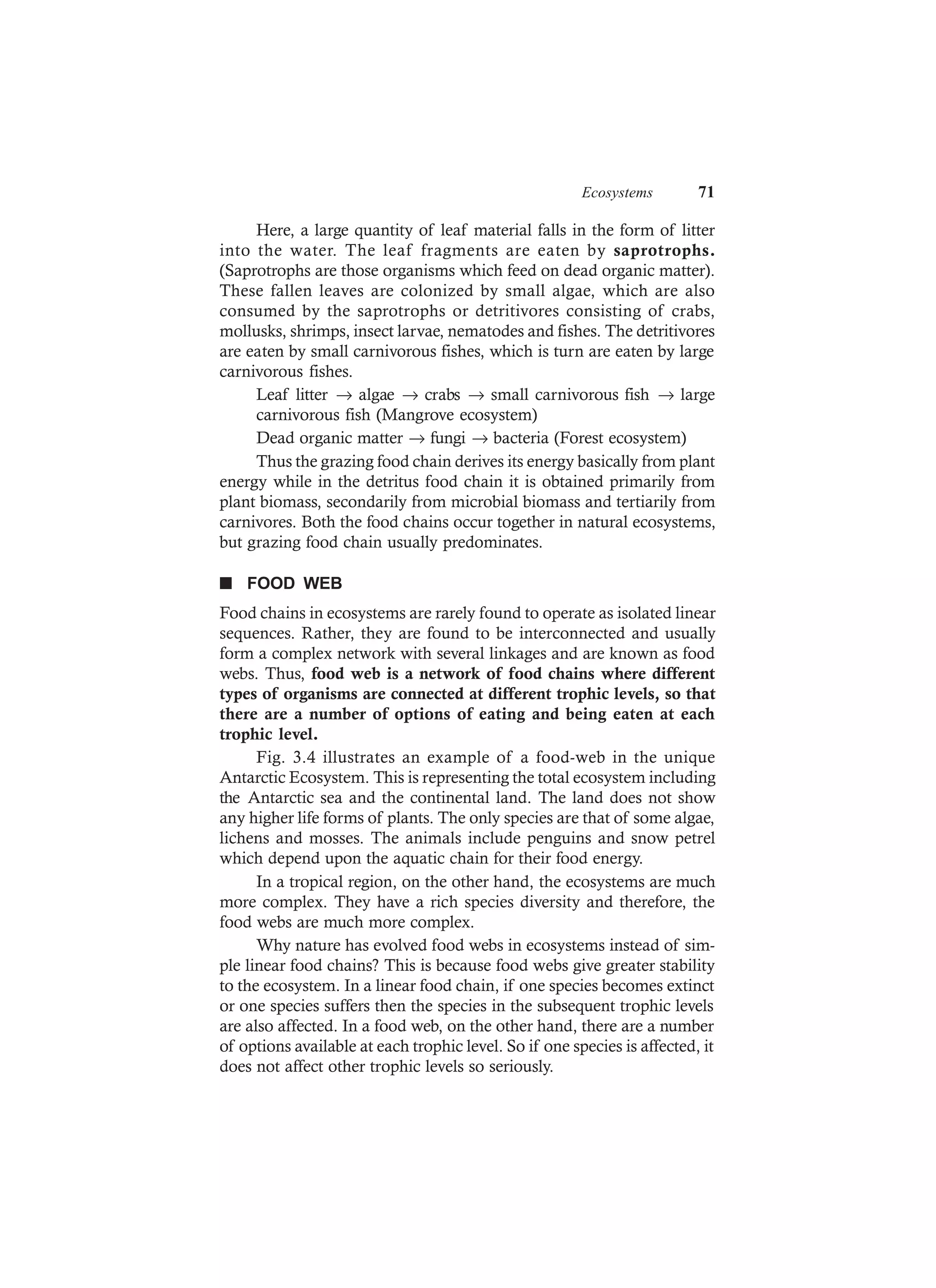Ecosystems 71
Here, a large quantity of leaf material falls in the form of litter
into the water. The leaf fragments are eaten by saprotrophs.
(Saprotrophs are those organisms which feed on dead organic matter).
These fallen leaves are colonized by small algae, which are also
consumed by the saprotrophs or detritivores consisting of crabs,
mollusks, shrimps, insect larvae, nematodes and fishes. The detritivores
are eaten by small carnivorous fishes, which is turn are eaten by large
carnivorous fishes.
Leaf litter → algae → crabs → small carnivorous fish → large
carnivorous fish (Mangrove ecosystem)
Dead organic matter → fungi → bacteria (Forest ecosystem)
Thus the grazing food chain derives its energy basically from plant
energy while in the detritus food chain it is obtained primarily from
plant biomass, secondarily from microbial biomass and tertiarily from
carnivores. Both the food chains occur together in natural ecosystems,
but grazing food chain usually predominates.
n FOOD WEB
Food chains in ecosystems are rarely found to operate as isolated linear
sequences. Rather, they are found to be interconnected and usually
form a complex network with several linkages and are known as food
webs. Thus, food web is a network of food chains where different
types of organisms are connected at different trophic levels, so that
there are a number of options of eating and being eaten at each
trophic level.
Fig. 3.4 illustrates an example of a food-web in the unique
Antarctic Ecosystem. This is representing the total ecosystem including
the Antarctic sea and the continental land. The land does not show
any higher life forms of plants. The only species are that of some algae,
lichens and mosses. The animals include penguins and snow petrel
which depend upon the aquatic chain for their food energy.
In a tropical region, on the other hand, the ecosystems are much
more complex. They have a rich species diversity and therefore, the
food webs are much more complex.
Why nature has evolved food webs in ecosystems instead of sim-
ple linear food chains? This is because food webs give greater stability
to the ecosystem. In a linear food chain, if one species becomes extinct
or one species suffers then the species in the subsequent trophic levels
are also affected. In a food web, on the other hand, there are a number
of options available at each trophic level. So if one species is affected, it
does not affect other trophic levels so seriously.
 